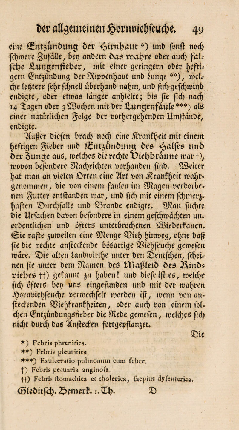 Der aUgetnetnen Jfpornwe&feucfje. 49 eine £SmjunÖung 6er ^irnbant *) unb fonfl nod) fernere 3uf^üe, bep andern Oas n?at)re ober and) faU fd)e ilungenfiebor, mit einer geringem ober fyftu gern .(Entjunbung ber Siippenhaut unb funge **), mef* che le|tere fe^rfc^nett über^anb nahm, unb ftd)gefd)minb enbigte, ober etmas langer anbtelte; bis fte ftd) nad) 14 Jagen ober 3®od)en mit ber üungcnfSule*5^) als einer natürlichen $olge ber Dorhergehenben Umjldnbe, enbigte* 2(u$er biefen brach noch eine j?ranffKit mit einem heftigen lieber unb ££nt$unOtmg Oes ^alfea unb Oer Sunge aus, melches bierechtet?tcbbraune warf), mooon befonbere 3]ad)rtd)ten Dor^anben ftnb* ©eiter bat man an Dielen örten eine Tlvt non ^ranb^rit mahr¬ genommen, bie Don einem faulen im ©agen Derborbe* nen gutter entlauben mar, unb ftd) mit einem fchmerj- haften £>urd)falfe unb SSranbe enbigte* ©an fud)te bie Urfachen baoon befonberS in einem gefchmdchten um orbentlichen unb öftere unterbrod)enen ©iebetfauen* ©ie rafte jumeilen eine ©enge SSteh hw^eg, °hne fte bie rechte anjlecfenbe bösartige SSiehfeuche gemefen mdre* ®ie alten ianbmirthe unter ben SDeutfdjen, fchei* nen fte unter bem Siarnen beö tllafUeiO Oes ÄtnO* tJtebee ft) gekannt ju haben! unb biefeijles, melche ftch öftere bep uns eingefunben unb mit ber mähren ^ornmehfeuche oermechfelt morben ifl, menn oon am ffrnfenben SSiehfranfheiten, ober auch bon einem foU d)en (Jnt^ünbungsfieber bie Siebe gemefen, melches ftd) nicht burch bas 3(nj}ecfm fortgepflan^et* £>ie *) Febris phrcnitica. **) Febris pieuritica. ***) Exulceratio pulmonum cum febre, f) Febris pecuaria anginofa. tt) Febris ftomachica et cholerica, faepius dyfentecka. <SU&itf4>. öfmett. 1. tT I?- $>