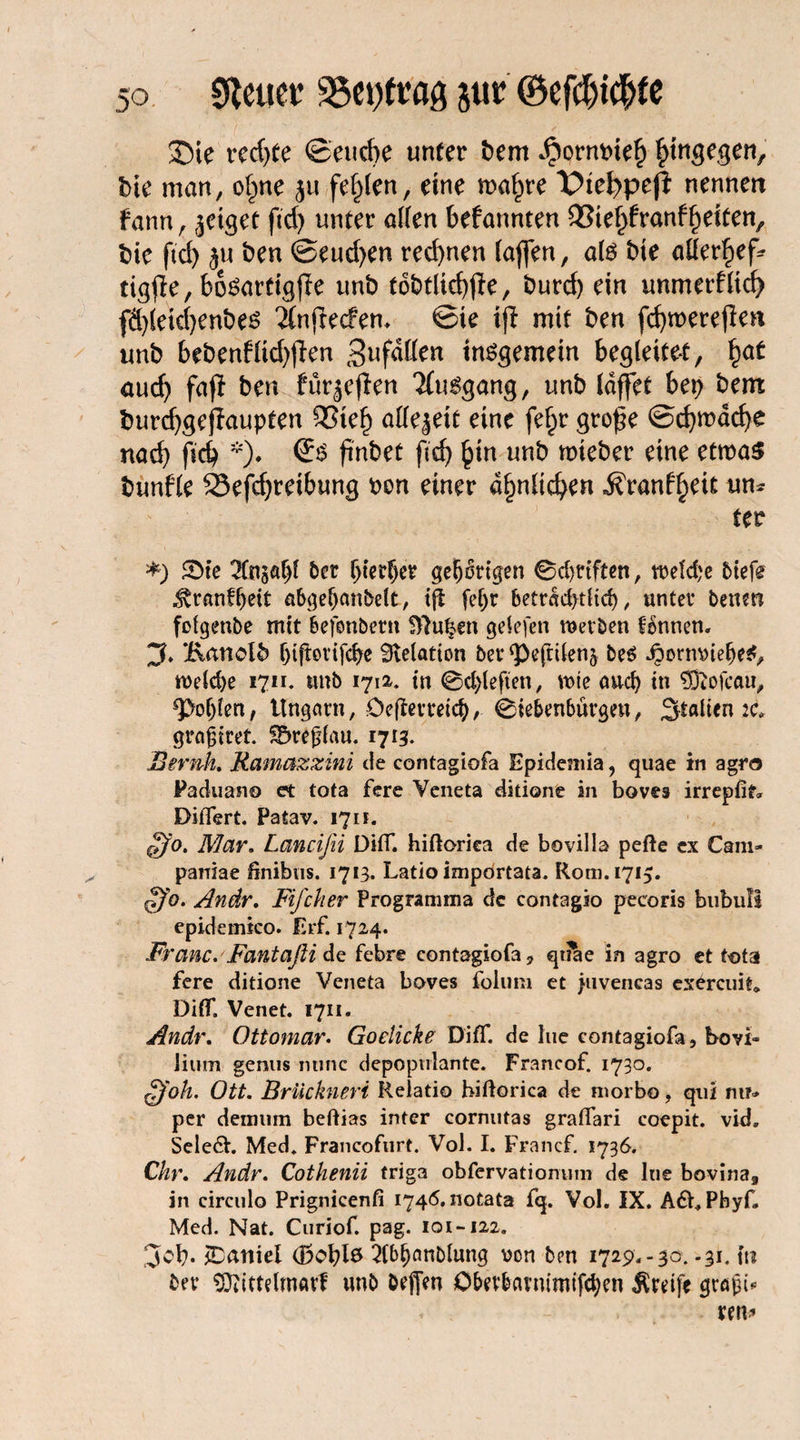 23te rccf>ee ©eudje unter bem Jpormne§ hingegen, bie man, of;ne ju fehlen, eine maf;re Viefypeft nennen fann, geiget ftd> unter allen befannten 33ief;franf feiten, t>ic ftd) ju ben ©eud;en red)nen (affen, als bte atterljef* tigfle, bösartig ff e unb tobtlid)ffe, burd) ein unmerflid) fä)leid?enbes ifnftecfem ©te ijl mit ben fcßroereflm unb bebenfüd)fien 3»f«Kcn insgemein begleitet, fyat aud) fafl ben furjeflen Ausgang, unb (äffet bet; bem burdjgejiaupten 9Stef) allezeit eine fef;r große ©cßmäcfye nad) ficb *). (Es ßnbet ftdj §in unb trneber eine etmaS bunfle SSefdjreibung oon einer äfmltefyen ^ranf^eit um fer *) 5>te 2tn§Ä^l ber ^ter^etr gehörigen 0d)ttften, treibe btefe ^ranffjett abgeljanbelt, tfl fef;r betr<sc£>tHd>, unter betten fofgenbe mit befonbent B7uf?en getefen werben fennen. Zf. Bmiolb fjifterifcbe Relation ber g)efrilen5 bes ipormneljeS, weld>e 1711. unb 17a, in 0d>leften, wie and) in Sftofcau, ^otjlen, Ungarn, öefterreicb, Siebenbürgen, Statten 2c graßtret. SDrefjlau. 1713. Beruh. Ramazxini de contagiofa Epidemia, quae in agro Paduano et tota fere Veneta ditione in boves irrepfif» DiiTert. Patav. 1711. ffo. Mar. Lancifei DifT. hiftorica de bovilla pefte ex Cam- parriae finibus. 1713. Latio importata. Rom. 1715. §fo. Andr. Rif eher Programma de contagio peeoris biibufi epidemieo. fa*f. 1724. Franc. Fant aß i de febre contagiofa, qtiae in agro et tota fere ditione Veneta boves folum et juvencas exereuit* DifT. Venet. 1711. Andr. Ottomar. Goelicke DifT. de hie contagiofa, bovi« Jium genus nunc depopulante. Francof. 1730. fjoh. Ott. Brückneri Relatio biftorica de morbo, quf mr» per demum beftias inter cornutas graflari coepit. vid. Sele£h Med. Francoflirt. Vol. I. Francf. 1736. Chr. Andr. Cothenii triga obfervatiomim de lue bovina9 in circulo Prignicenfi 1746. notata fq. Vol. IX. AfbPbyf, Med. Nat. Curiof. pag. 101-122. Scb* Daniel (Boblo 2(bf)anblung von ben 1729.-30. .31. tu ber ^itttetmarf unb beffen Obevbarntmifd)en Greife grajji*