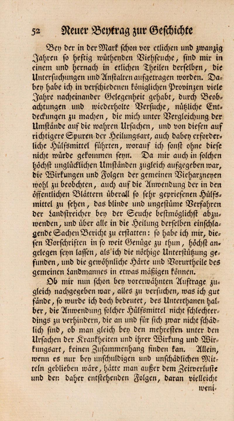 53 Steuer üöcttfrag jttr ©efdjic&fe 25ep ber in berSRarf fdjon vor etücf>en unb jwanjtg 2faf)ren fo h?fdg wüthenben 53iehfeuche, fmb mir in einem unb f)ernad) in etlichen ^eüen berfelben, bie Unterfud)ungen unb 2(nflalten aufgetragen worben* ©a* bep habe id) in verfd)tebenen foniglid)en 9)rovinjen t>iete $ahre nad)einanber ©elegenhett gehabt, burd) 23eob* Ortungen unb wieberholte 93erfud)e, nüflid)e ©nt* bedungen ju mad)en, bte mid) unter 93ergleid)ung ber Umfdnbe auf bie wahren Urfachen, unb von btefen auf richtigere ©puren ber Jpeilungsart, auch babep erforber* lid)e fbülfsmittel führten, worauf td) fonjl ohne biefe nid)t würbe gefommen fepn* ©a mir auch w fachen hochfi unglücfltchen Umjlänben jugletd) aufgegeben war, bie ®trfungen unb folgen ber gemeinen QSieharjnepen wohl ju bcobd)ten, aud) auf bie ^nwenbung ber in bett öffentlichen flattern überall fo fe^r gepriefenen Jpülfs* mittel ju fehen, bas blinbe unb ungeflüme Verfahren ber knbftrdd)er bep ber ©eud)e befmdgltd))! abju* wenben, unb über alle in bie Teilung berfelben einfd)la* genbe©ad)en^erid)t ju erfatten: fo habe ich ntir, lie¬ fen SSorfchrtften in fo weit ©enüge 511 thun, h^f* an* gelegen fepn (affen, als'id) bie ndthige Unterfühung ge* funben, unb bie gewofmlidje Jparte unb Q3orurtheile bes gemeinen ianbmannes in etwas mdfigen fdnnen* Db mir nun fd)on bep vorerwähnten Aufträge %iu gleich nachgegeben war, alles ju verfueben, was ich gut fdnbe, fo würbe id) bod) bebeutet, bes Unterthanen haU ber, bie Tlnwenbung folcher Jpülfsmittel nicht fd)led)ter* bings ju verlnnbern, bie an unb für ftd) jwar nid)f fd)ab* (id) fmb, ob man gleich bep ben mehreren unter ben iltfadjen ber ^ranfhdten unb ihrer ®irfung unb Söir* fungSart, feinen Sufammenhang finben fan. Allein, wenn es nur bep unfchulbigen unb unfchdblicfen 9Rit* teln geblieben wäre, hatte man auf er bem Settverlufle unb ben baher enefehenben folgen, baran vielleicht . rnenb