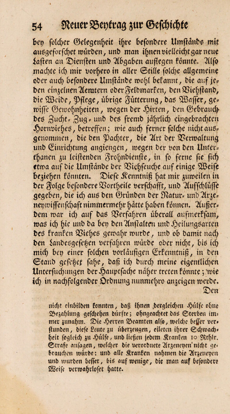 f?et? fofd?er 0e(egen§eit ihre befonbere Umjtdnbo mit mtegeforfd?et mürben, unb man ihnenoießeichtgarneue iaflen an Sienjien unb Abgaben augegen konnte* 2Üfo machte ich mir borfjero in aller ©tiße fold)e aßgemeine ober auch befonbere Umfidnbe molf befannt, bte auf je? ben ein jeinen Remtern ober^etbmarfen, bctt SStehjianb, bie SEÖeibe, pflege, übrige Fütterung, ba6 ®affer, ge? miffe ©emohnfieiten, megen ber Ritten, ben ©ebrauch- be$ 3ucf)t- Bug? unb beö fremb jährlich eingebrad}fen JJmm&iehes, betreffen; mie and) ferner foid?e nichtauö? genommen, bie ben ^achter, bte %xt ber SSermatfung unb Einrichtung angtengen, megen ber bon ben Unter? tränen j« (etflenben ^ro^nbienfte, in fo ferne fie ftcf> ctma auf bie Umjldnbe ber 3Sie|feuche auf einige SQBeife begehen fdnnten* Siefe .^enntnig §at mir jumeifen in ber $o(ge befonbere Sortierte berfd?afft, unb 2tuffd?lüj]e gegeben, bie ich ben ©rünben ber Slafur* unb 2lr je? ne^mi jfenfchaft nimmermehr hatte haben fbnnem 2lu£er? bem mar ich auf baö Verfahren überall aufmerffam, mas ich unb ba bet? benTlnflafccn unb Jpeüunggatten be$ franfen 25ieheö gemahr mürbe, unb ob bamit nad) ben lanbet?gefe|en verfahren mürbe ober nicht, bte ich mich bet? einer feieren ttorfduftgen Erfenntnig, in ben ©taub gefe|e| fahe, baß ich burd? meine eigentiidjen llnterfud)ungen ber^auptfadje naher treten fbnnte ; 'mie ich in nachfefgenber Orbnung mmmehro anjeigen merbe* Sen md?t etubtiben tonnten, baf if?nen ,&evgtetd>en »§üife ohne Zahlung gefd?ei?en btkfte; o(?ngead?tet bas 0ter6en tm* mer zunahm. 3>te Joetren Beamten alfo, meid?c befier oer* ftunbeu, btefe £eute §u überzeugen, eiletcn ihrer 0d?mad?» heit fogietei) zu Jpötfe / unb liefen jebem Traufen io 9\tf?lr. (Strafe anfagen, mefdjer bte uerorbnete 2trjenet?en nicht ge* brauchen mürbe: unb alle Oranten nahmen bte Ttrzenepen unb mürben befer, bis auf wenige, bie man auf befonbere SBeife vermafrlofet hatte.