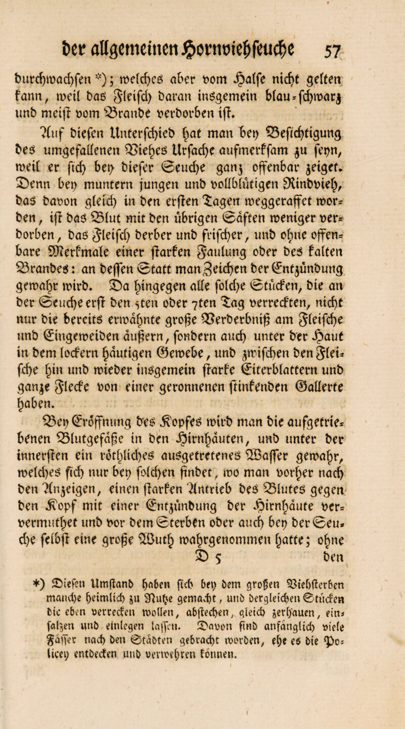 burd)it>ad)fen *); rt>c(cf>cö aber bom Jpaffe ntcf>t gelten fann, meil bas 5letfd) baran insgemein blau^fcfyibarj unb mcijl bom Traube berborben tfh Huf btefen Unterfd)ieb bat man bet) 53efid)tigung bes umgefadenen SSieftcs Urfacfye aufmerffam $u fepn, wett er ftcf) bep biefer ©eud)e gan$ offenbar jeiget«. Senn bet) muntern jungen unb bodbiüttgen SRinbbiet), bas babon g(etd) in ben erflen Sagen meggeraffet mor* ben, ijf bas 23(ut mit ben übrigen ©dften weniger ber* borben, bas $letfd) berber unb frifcfyer, unb of)ue offene bare 9fterfmale einer jfarfen Lautung ober bes falten Q3ranbe$: an beflfen ©tatt man Reichen ber€*ntjünbung gewahr wirb* Sa hingegen ade fo(d)e ©tücfen, bie an ber ©cudjeerji ben <jten ober 7ten Sag berrecftert, nid)t nur bie bereits ermahnte große 33erberbntß am ^(eifcfye unb ©iugeweiben äußern, fonbern aud) unter ber ^aut in bem (ocfern ^duttgen ©ewebe, unb ^irifcf>en ben^fei* fcf>e fmt unb wieber insgemein ffarfe ©iterblattern unb ganje glecfe bon einer geronnenen fttnfenben ©aderte £aben. 93et) (Eröffnung bes Kopfes wirb man bte aufgetrie* benen SMutgefdße in ben iMrn^duten, unb unter ber tnnerffen ein rotf)lid)es ausgetretenes ®affer gewähr, we(d)es ftd) nur bep fotc^en ßnbet, wo man bort)er nach ben ?tn$eigen, einen ffarfen Antrieb bes 23IuteS gegen ben tfopf mit einer ©ntjünbung ber $irnf)dute ber* bermutftet unb bor bem©terben ober and) 6er> ber©eu* d)e fcibjf eine große 5Eöut§ wa^rgenommen Tratte; o£ne S 5 ben *) liefen Umganb fjnben ftd> bet) bem großen 53tef)(!erben manche ^eimiic^ §u Sftufte gemalt, unb Dergleichen 0tucfen Die eben uertreefen trollen , abfted)en, gtetd) jer^'auen, ein* fallen unb einlegen laßen. S>aron flnb anfdngtid) riele $aßer nad) ben 0tdoten gebracht trovben, ef)e e$ bte <pos licet; entDecfen unb verwehten tonnen.