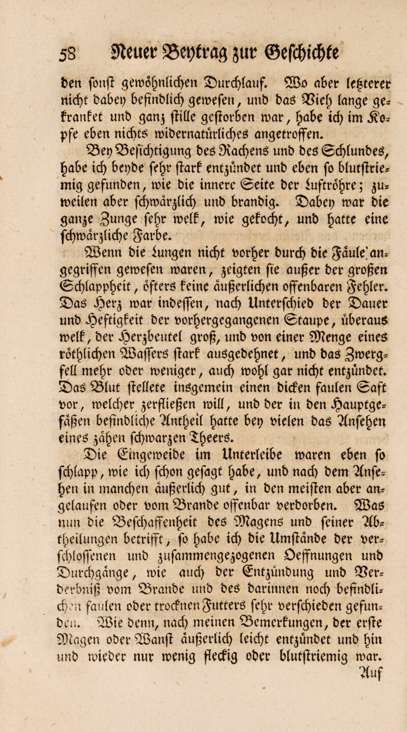 ben fonff gemohnlidjen Surd)lauf. ©o aber festerer nid)t babei> 6eftnbltcf> gemefen, unb bas 95tef) fange ge* franfet unb ganj fiille gcfior&en war, fyabe id) im $o* pfe eben nichts wibernatür(td)es angetroffen* 93et)95eftd)Ctgung bes9iad)ens unb bes ©djlunbeS, Fmbe id) bepbe fe^r fiarf ent^ünbet unb eben fo blutßrie* mig gefunben, wie bie innere ©ette ber iuftrohre; 5m weilen aber fd)wdrjlid) unb branbig. Sabep mar bie gan|e 3wge fe^r weif, wie gefod)t, unb fyattc eine fd)wdr(did)e $arbe* ®enn bie Zungen nic^t borget burd) bie $dule>m gegriffen gemefen waren, geigten ft'e außer bergroßen ©cßlapphett, öfters feine äußerlichen offenbaren fehler* Sas $er^ mar inbeffen, nach Unterfdneb ber Sauer unb Jpeftigfett ber borhergegangenen ©taupe, überaus weif, ber fberjbeutel groß, unb bon einer SRenge eines rötlichen ©ajfers flarf ausgebehnet, unbbas3merg= feil me^r ober meniger, auch wohl gar nicht ent^ünbef. Sas 23luf ftellete insgemein einen bicfen faulen ©aft bor, welcher jerßießen will, unb ber in benJpauptge* faßen beftnbliche 7£nt§etl hatte bep bielen bas 2(nfehen eines jähen fchmarjen Sie ©ngemeibe im Unterleibe waren eben fo fd)lapp, wie id) fd)on gefagt habe, unb nad) bem ‘ifnfe* §en in manchen äußerlich gut, in ben rneißen aber am gelaufen ober bom 23ranbe offenbar berborben* ©as nun bie 93efd)affenheit bes Wagens unb feiner 2(b* theilungen betrifft, fo h<*be ich bk Umflanbe ber ber- fd)loffenen unb jufammenge^ogenen Deffnungen unb Surchgdnge, mie and) ber (Sntjünbung unb 9Ser= berbniß bom 33ranbe unb bes barinnen noch beßnblu eben faulen ober trocfnenCutters fehr berfchieben gefum ben* ®ie benn, nad) meinen 93emet*f ungen, ber erße SOcagen ober ©anß äußerlich leicht ent^ünbet unb hiu unb mieber nur wenig ßecfig ober blutßriemig mar. ?(uf