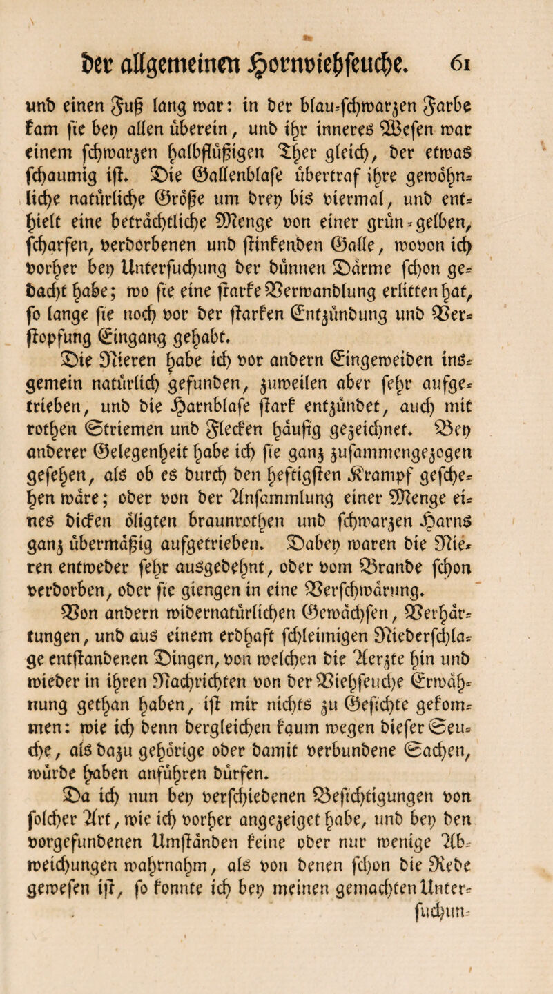 tmb einen $u§ lang mar: in bet* blau-fchmarjen Sarbe fam fte bei? a((cn überein, unb if?r innerem 56efen mar einem fcf?mar$en halbßüfugen 5|er gleich, ber etmas flaumig tfl* ©te ©allenblafe übertraf i^re gemdhn* licf>e natürliche ©rofe um brep bis viermal, unb enh hielt eine beträchtliche SHenge ron einer grün-gelben, fcharfen, rerborbenen unb ftnfenben ©alle, moron ich vorher bei? Unterfuchung ber bünnen ©arme fd?on ge* fcad)t habe; mo fie eine frarfe33ermanblung erltttenhat, fo lange fte noch *>or ber flarfen ©nt^ünbung unb 33er* jlopfung ©tngang gehabt, ©ie Spieren habe ich bor anbern ©ingemeiben ins* gemein natürlich gefunben, jumeilen aber fe^r aufge* trieben, unb bie ^arnblafe jlarf entjünbet, aud) mit rothen ©erlernen unb Sieden häufig gfcjekhnef* Sei? onberer ©elegenheit habe ich fte gan$ jufammengejogen gefehen, als ob es burch ben hefttgfien Krampf gefd?e* hen mdre; ober ron ber Tlnfammlung einer SRenge eu nes biden oltgten braunrotl>en unb fchmar^en Jparns gan$ übermäßig aufgetriebetn ©abep maren bie 97ie* ren entmeber fehr auSgebef)nt, ober rotrt QJranbe fchon rerborben, ober fte gtengen in eine 23erfd)mdrung* SSon anbern mibernatürlichen ©emdchfen, SSerhdr* tungen, unb aus einem erbhaft fchleimtgen 9Rteberfd)lar ge entfianbenen ©ingen, ron melden bie ^ler^te hin unb mieber in ihren SRachrtchten ron ber 33iehfeud)e ©rmdh* nung gethan haben, i|l mir ntd)fS 5U ©eftchte gefom- men: mte ich bertn bergleichen faum megen btefer©eu= d?e, alsbaju gehörige ober bamit rerbunbene ©ad?en, mürbe haben anführen bürfem ©a ich »un bep rerfchiebenen 3}eftd)tigungen ron folcher 7lvt/ mte ich rorher ange^eiget habe, unb bep ben rorgefunbenen Umjldnben feine ober nur mentge *2lb- meichungen mahrnahm, als ron benen fd)on bie £Rebe gemefen tjl, fo fonnte ich bep meinen gemachtenUntcr* fud?un=