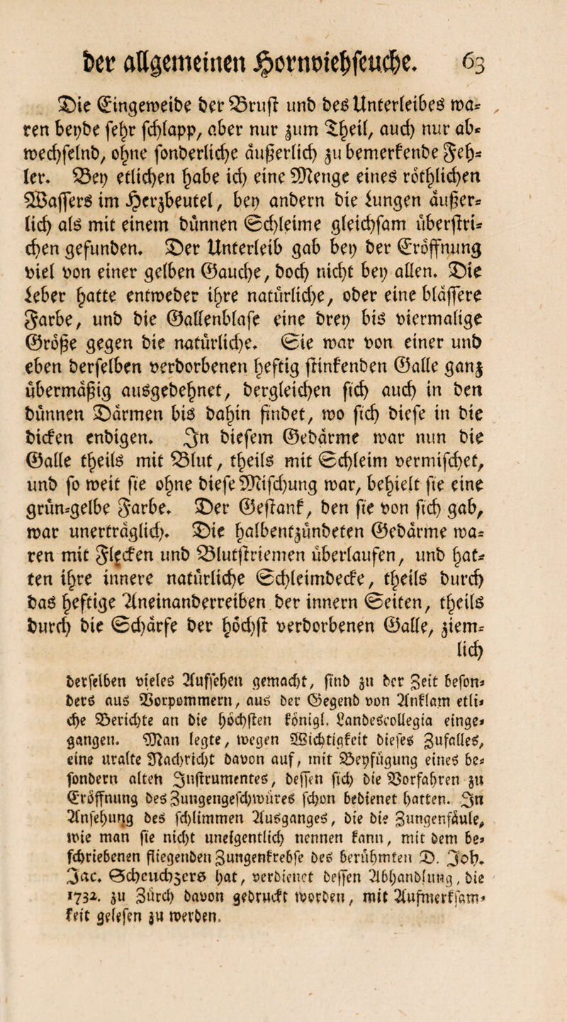 ©ie ©tngemeibe berSruff unb be$ Unterleibes mä¬ ren bepbe fe^r fd;lapp, aber nur |um 5§et(, aud) nur ab* med;felnb, o|ne fonberltcf>c du^ertid) jubemerfenbe^etj* ler* Sei; etlichen habe id) eine Stenge eines rot^licf>en 5Bajfers im Herzbeutel, bep anbern bie Zungen du)} er- lieb als mit einem bünnen ©d)leime gleicbfam überjlri- eben gefunben* ©er Unterleib gab bei; ber ©roffnung Diel v>on einer gelben ©auebe, boeb nid;t bei; allen* ©ie ieber hatte entmeber ibyre natürliche, ober eine blauere 3arbe, unb bie ©atlenblafe eine brep bis Diermalige ©rdpe gegen bie natürlid;e* ©ie mar Don einer unb eben berfelben nerborbenen heftig jltnfenben ©alle ganj übermäßig auSgebehnet, dergleichen ftd) auch in ben bünnen ©armen bis bahtn findet, mo ficb diefe in bie biefen enbigen. biefem ©ebarme mar nun bie ©alle theüs mit Slut, theils mit 0d)leim Dermifcbet, unb fo meit fie ohne biefe 5Kifd)ung mar, behielt fte eine grün-gelbe S'arbe* ©er ©eflanf, ben fte Don ficb gab, mar unertrdglid;* ©ie halbentjünbeten ©ebarme mag¬ ren mit glfcfen unb Slutjiriemen überlaufen, unb f;at- ten ihre innere natürliche ©d;leimbe<fe, thetls bureb daö heftige Ttneinanberreiben berinnern ©eiten, theils bureb bie ©d)arfe ber Derborbenen ©alte, ziem¬ lich berfelben uieleS 21uffef;en gemaept, fmb zu ber Seit befon- berö aus SSorpemmern, aus ber ©egenb uon 21nflam etli* d)e SÖericpte an bie pocpjlen fonigl. Sönbeäcoüegia einge* gangen. 3J?an legte, tuegen SSicptigfett biefem gufalle^ eine uralte fftad>rid)t bauen auf, mit Söepfügung eine* 6e- fonbern alten 3»ftrumente$, beffen fid; bie Söorfapren 51t Eröffnung be$ 3ungengefd)tt>üre$ fepon bebtenet patten. 3n Sfnfepuqg be$ fd)(immen 21u6gange$, bie bie gungenfdule, wie man fie nid)t unelgentlicp nennen bann, mit öem be> fepriebenen fliegenben 3ungentrebfe be6 berühmten £). 3ob. 3ac* ^d)cud)5er6 l;at, uerbienct be|Jen 2ibpanblung, bie *732. 5« 3ürd) bauon gebrueft worben, mit 2(ufmerf)am* feit gelefen $u werben.