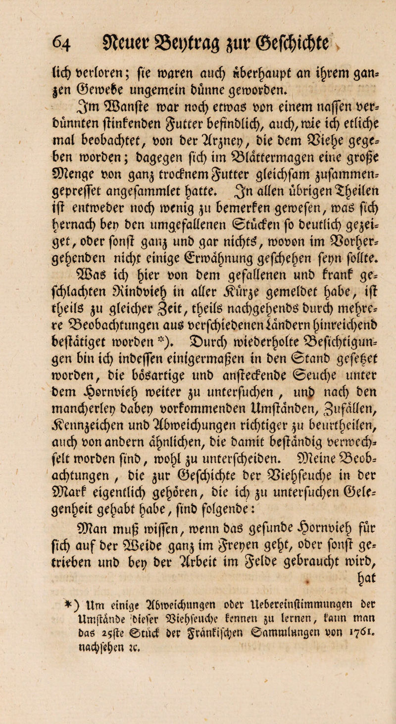 ticf> verloren; fte waren aud) nSer^aupf an i^reni gan* $en ©ewebe ungemein bünne geworben» ©anfle war nod) etwas pon einem naffen per* bünnten fHnfenben $utter beßnbüch, and), wie td) etliche mat beobachtet, pou ber 'Jirjnep, bie bem 33ie^e gege* ben worben; bagegen ftd) im SSldttermagen eine große 9)2enge P.on gan$ troefnem Butter gleichfam jufammen* gepreffet angefammlet hatte» $n allen übrigen ^^eüen tfi entweber noch wenig ju bemerfen gewefen, was fid) hernach bep ben umgefallenen ©tücfen fo beutltd) gejei* get, ober fort|l ganj unb gar nichts, wopon im 93orher* gef)enben nid).t einige Erwähnung gefchehen fepn follte» 5BaS id) ^ter Pon bem gefallenen unb hranf ge* fd)(ad)ten SünbPteh in aller i?ur$e gemelbef habe, ifi freite ju gleid)er 3ril, tf^eils nachgehenbs burd) mehre* re ^Beobachtungen aus Perfchiebenenldnbernhinreidjenb betätiget worben *)» £)urd) wieber^ofte 33eftd)tigun* gen bin id) inbeffen einigermaßen in ben ©taub gefe|et worben, bie bösartige unb anfteefenbe @eud)e unter bem JpornPteh weiter äu unterfud)en , unb nach ben mand)erlep babep porfommenben UmfKnben, 3nfdUen, dfenn^eichen unb <J(bweid)ungen richtiger $u beurteilen, auch Ponanbern ähnlichen, bie bamit bejidnbig permed)* feit worben ftnb, wohl $u unterfcheiben» 9)ieine 33ecb* achtungen , bie jur ®efd)id)te ber 9Si^^fcud>e in ber SJtarf eigentlich geboren, bie id) ju unterfud)en ©eie- genheit gehabt habe, ftnb folgenbe: 9Han muß wißen, wenn bas geftmbe ^ornpieh flil% ftch auf ber 5ßeibe gan$ im Jrepen geht, ober fonfl ge* trieben unb bep ber Arbeit im Selbe gebraucht wirb, hat *) Um einige 2l6u>etdntngen ober Üe6emn(ltmnumgen ber Umjldnbe tiefer 33tef)feud)e fennen $u lernen, tann man bas 2$(te 0tuct ber §cänfi)‘ci;en Camrolungen von 17Ö1. ttaepfepen tc.