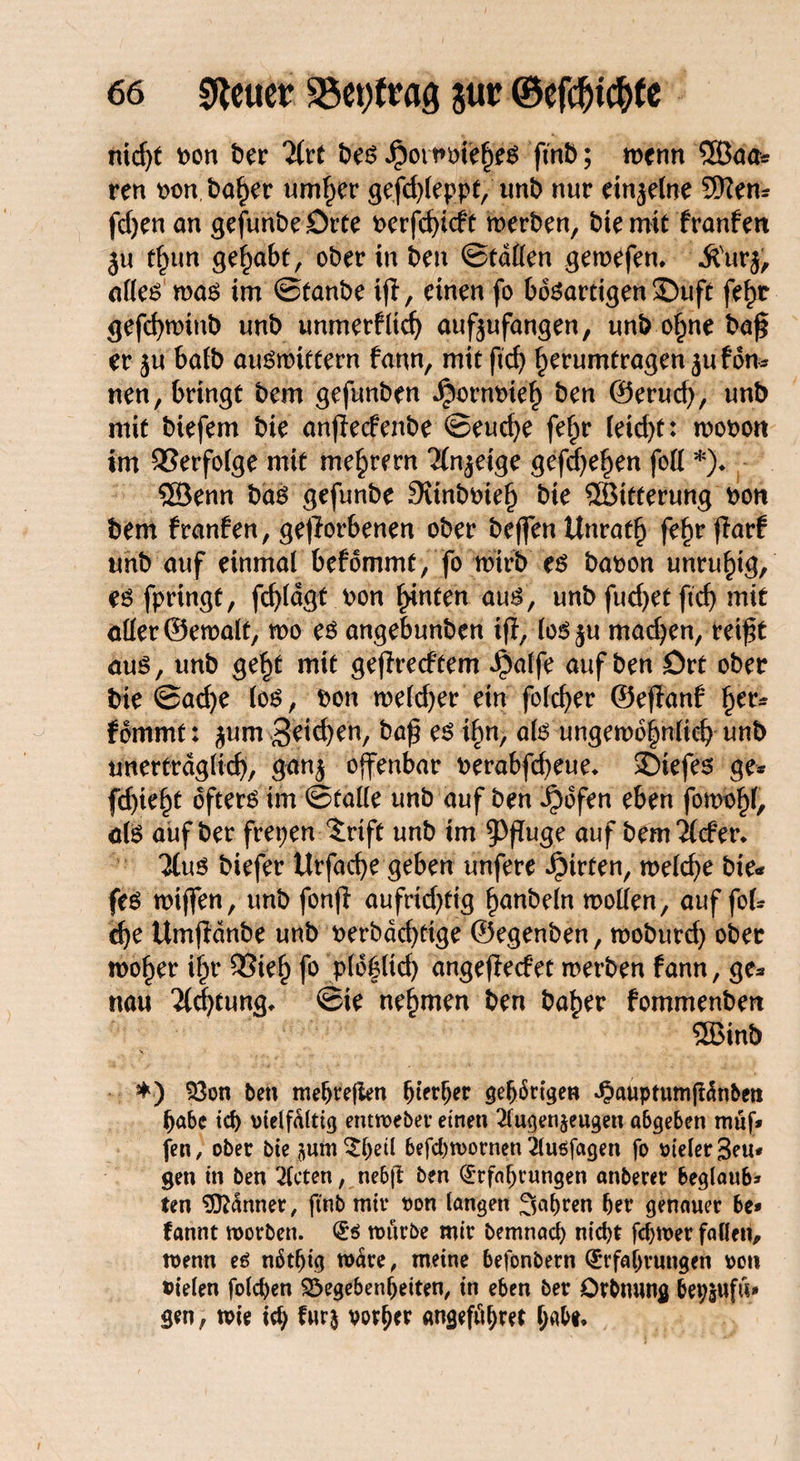 nid)t t>on ber litt bes $otiwft|W finb; wenn SBaa* ren t>on baher umher gefchleppf, unb nur einzelne 9Ken* fd)en an gejunbeörte t>crfcf>tcfr werben, bie mit franfen ju t£un gehabt, ober in ben Statten gewefen, ^'urj, alles was im ©taube ift, einen fo bösartigen 35uft fe^r gefd)minb unb unmerflid) aufeufangen, unb ohne bajj er ju bafb auSmtffern fann, mit ficf> herumfragen juf du* neu, bringt bem gefunben ^ornoieh ben ©erud), unb mit biefem bie anjlecfenbe ©euche fef^r (eid)t: wooott im Verfolge mit me^rern ‘Mn^eige gefdjehen fott *)♦ ®enn bas gefunbe Sunboieh bie SSBitterung bon bem franfen, geworbenen ober beffenUnrath fe^r fiarf unb auf einmal befommt, fo wirb es baoon unruhig, es fpringt, fd)ldgt v>on hinten aus, unb fud)et ftcf> mit aller ©ewalt, wo es angebunben ift, los^u madjen, rei£t aus, unb geht mit geflrecftem J^alfe auf ben ört ober bie ©ad)e los, bon welcher ein folcfyer ©eflanf her* fommt: $um Reichen, baf es ihn, als ungewöhnlich unb unerträglich, ganj offenbar berabfcheue* 35tefes ge* fd)ieht öfters im ©falle unb auf ben ^)ofen eben fomohl, als auf ber frepen 5rtft unb im ^Wuge auf bem 2(cfer* Ttus biefer Urfache geben unfere Wirten, weld)e bie* fes wiffen, unb fonfi aufrtd)ftg hobeln motten, auf fol* che Umflanbe unb werbdchfige ©egenben, moburd) ober woher ihr 53ieh fo plofltd) angeflecfet werben fann, ge* nau 2ld)tung* ©ie nehmen ben baher fommenbert 3ßinb *) Gon ben mehrejien hierher gehörigen ^auptumffänben habe ich vielfältig entweber einen 2lugen$eugen abgeben müf* fen, ober bie jum^hetl befdjwornen 2luöfagen fo vieler 3eu* gen in ben mieten, neb|t ben Erfahrungen anberet beglaub* ten 9ft<Snner, ftnb mir von langen fahren her genauer be* fannt worben. Es würbe mir bemnad) nicht fchwer fallen, wenn es nötljig wäre, meine befonbern Erfahrungen von vielen folchen Gegebenheiten, in eben ber Orbmmg bepjufu* gen, wie ich furj vorder angeführt h^*