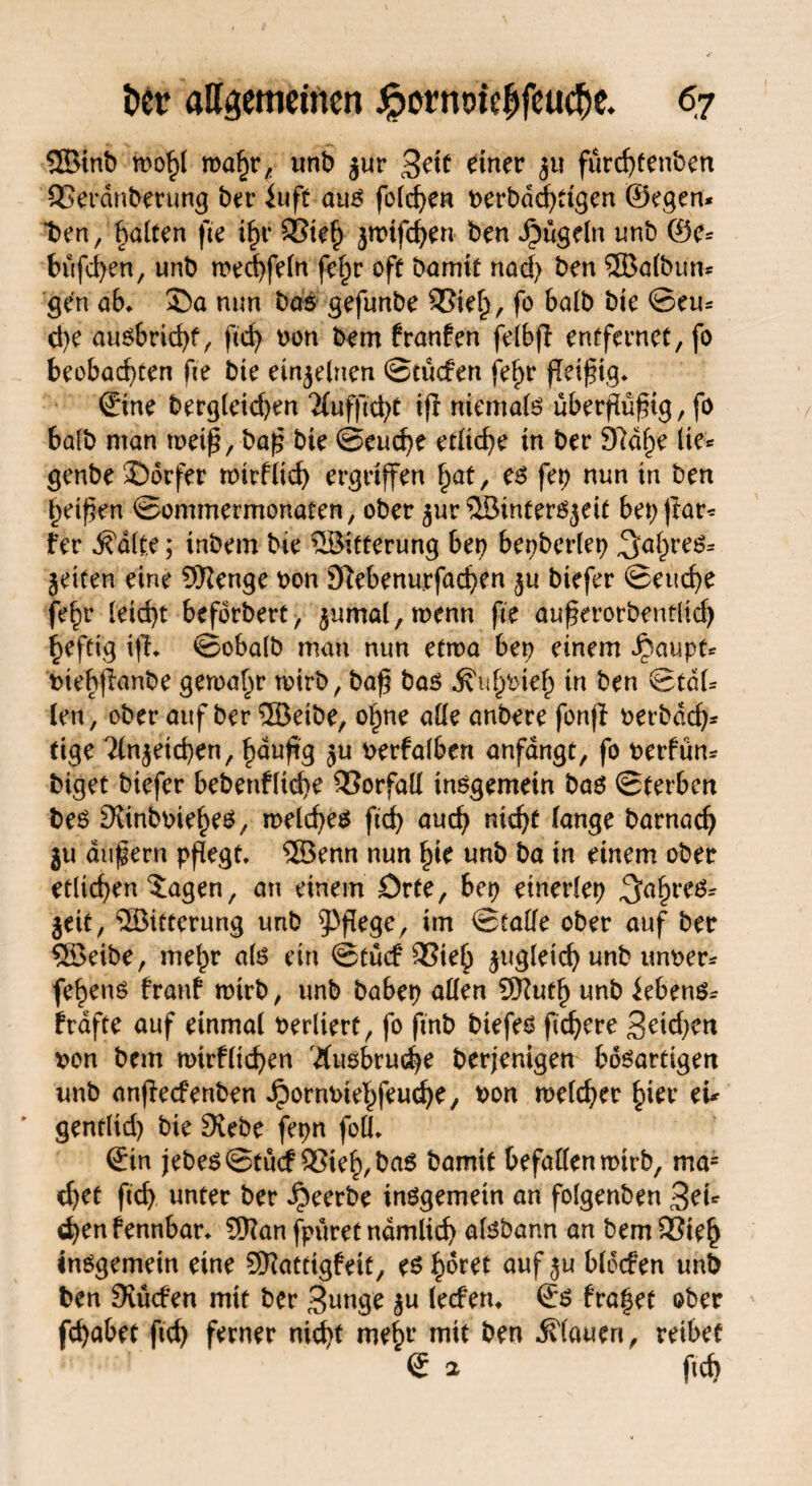 QBinb mfy ma^r/ unb jur £e\t einer $u fürd)tenben SSerdnberung ber iuft aus feieren t>erbdrf>ttgcn ©egen* t>en/ galten fte ihr 93teh jtnifchen ben Jjbügeln unb ®e= büfd)en, unb mechfeln fe^r off barmt nad) ben ®a(bun* gen ab, £>a nun bas gefunbe SSiel), fo halb bie ©eu* d)e ausbricht, ftcf> bon bem hauten felbft entfernet, fo beobachten fie bte einzelnen ©tücfen fet)t* ßeißig, ©ine berg(eid)en 2Cufftd>t ijl niemals uberßüßig, fo ba(b man weiß, baß bte @eud)e etliche tn ber 97df)e (te* genbe J)orfer wirfltd) ergriffen fyat, es fep nun in ben hetzen ©ommermonaten, ober ^ur ®intersjeit bepflar* fer ^d(t,e; tnbem bte üBitterung bet) bepberlep Jahres* jeiten eine SKenge bon Stebenurfachen $u btefer ©eud)e fe^r leicht beforbert, $umal,menn fte außerorbentlid) heftig ifh ©obalb man nun etwa bet) einem fpaupt* btebflanbe gemal^r totrb, baß bas .^uhbteh in ben ©tdl* len, ober auf ber ®eibe, ohne alle anbere fonft berbdeß* tige ?(njeichen, häufig $u berfalben anfdngt, fo berfün* big et biefer bebenfltche Vorfall insgemein bas ©(erben bes 9vtnbbiehes, meines ftd) auch nicht lange barnach ju äußern pflegt, ®enn nun hie unb ba in einem ober etlichen ^agen, an einem Orte, bep einerlei Jahres* Seit, ®irterung unb pflege, im ©(alle ober auf ber SBeibe, mehr als ein ©tücf 3Sieh zugleich unb unber* fehens franf wirb, unb habet) allen 9Kuth unb Gebens* f raffe auf einmal berlterf, fo ftnb biefes ftd)ere Seichen von bem nurflicßen Ausbruche berjenigen bösartigen unb anfteefenben Jpornbtehfeuche, bon melcßer hier eu ' gentlid) bie Siebe fepn foll, ©in jebes©tucf ®ieh,bas bamit befallenmtrb, ma= d)et ftd) unter ber beerbe insgemein an folgenben Sei* chen fennbar, Sftan fpuret nämlich aisbann an bem Sßteh insgemein eine SKatttgfeit, es höret auf ju bldcfen unb ben Siücfen mit ber Sange $u (eefem ©s fraget ober fchabet ftch ferner nid)t mehr mit ben flauen, reibet © 2 ftcb