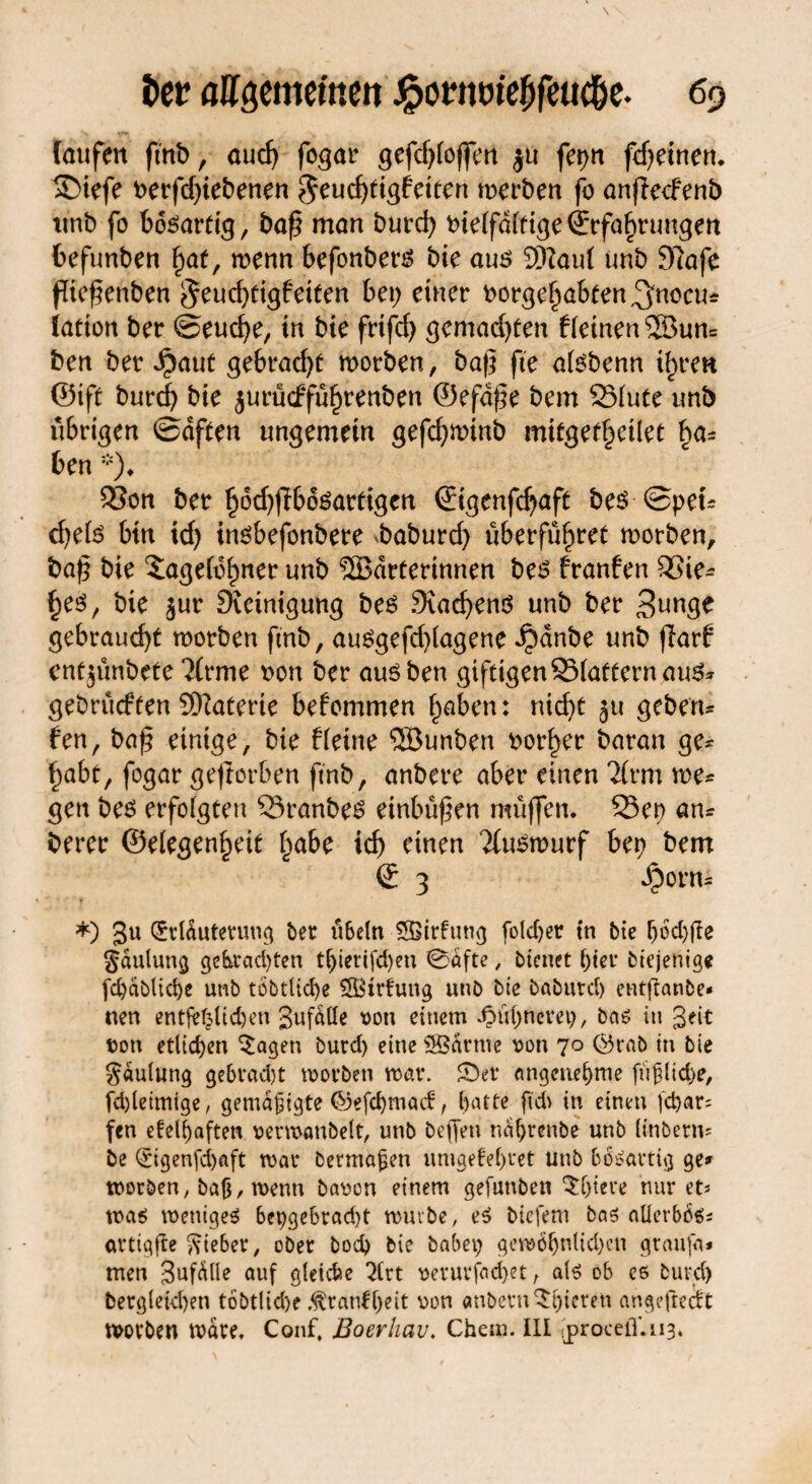 laufen ftnb, auch fogar gefdjlojfm ju fer>n (deinen. 2>tefe t>erfd;iebenen ?5eucf)tigfeiten werben fo anjlecfenö unb fo bösartig, baß man burd; otelfdltige Erfahrungen fcefunben h<*t, wenn befonbers bie aus SRaul tmb 9?afe fießenben §euchtigfeiten bet; einer oorgehnbten^nocu* iation ber ©eucße, in bie frtfd; gemachten Keinen ©un= ben betraut gebracht worben, baß fte alsbenn ihren ©tft burch bie jurücffüfjrenben ©efdße bem SSlute unb übrigen ©dften ungemein gefd;winb mitgetheilet ben *)♦ SSon ber §6d;fib6sardgen ©igenfdjiaft bes ©peu d)e(s btn id; insbefonbere baburd) überführet worben, baß bie Tagelöhner unb SSBdrterinnen bes Kaufen Q5ie- hes, bie §ur Steinigung bes Siachenö unb ber 3unge gebraucht worben ftnb, auSgefd)lagene ^)dnbe unb flarf entjünbefe 2(rme non ber aus ben giftigenSSlafternauS* gebrüdfen SKaterie befommen haben: nicht ^u geben- fen, baß einige, bie Keine SSBunben vorher baran ge* habt, fogar geftorben ftnb, anbere aber einen 2(rm we* gen bes erfolgten ^SranbeS einbüßen müffen. 23ep an* berer ©elegenheit §abz ich einen Xuswurf bet) bem © 3 Jporn* *) 3u CKlduterung ber ü6e(n Sffiidung folcper tn bie ^6d;fte gctulung gebrachten t^icrifd>eu 0dfte , bienet l;ier btejenige fd)ablid)e unb töbtlidje SBtrfung unb bie baburd) entftanbe* nen entjef^id)en Jufdlle von einem Jpüpncm), baö itt Seit von etlichen $agen burd) eine ®arnte von 70 ©rab tn bie Jdulung ge&rad)t worben mar. 0er angenehme fiij?lid)e, fd)letmige, gemdftgte ©efepmad, hatte ftd> in einen fd)ar= fen efelhaften vermaubelt, unb beffen nahrenbe unb linberm be Qcigenfchaft mar berma^en umgefehret unb bösartig ge» worben, baß, menn bavon einem gefunbett Totere nur et* was weniges bepgebracht mürbe, es btefem bas allerbös* arttgfte lieber, ober bod) bie habet; gewöhnlichen graufa* men 3ufdlle auf gleiche 2lrt verurfadjet t als ob ce burd) bergletd)en tobtlidje .^ratifljeit von embern^hteren angeftedt worben wäre, Conf, Boerliav. Chem. III [procefini3*