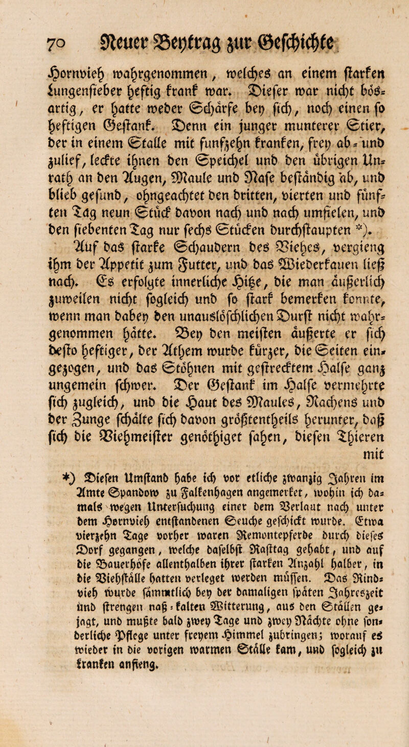 Jpornpieh wahrgenommen, meldjes an einem flarfen iungenfteber heftig franf mar* 3Diefer mar tatest 6o&= artig, er hatte weber ©djärfe bei) ftcf>, nod) einen fo heftigen ©efknf. 2)enn ein junger munterer ©tier, ber in einem ©taile mit fünfzehn franfen, frei) ab/uni) julief, (eefte ihnen ben ©petzet unb ben übrigen Um fatfj an ben Ttugen, SXaule unb 9?afe befidnbtg ab, unb blieb gefunb, o^ngeaebtet ben britten, vierten unb fünf/ ten 5ag neun ©tücf bapon nach unb nad) umjielen, unb ben fiebenten^ag nur fed)$ ©tücfen burcbflaupten *)♦ ‘iluf bas ffarfe ©cbaubern bes Siebet, Pergieng ihm ber Appetit ^um Butter, unb bas SSBieberfauen lte£ nad). ©s erfolgte innerliche Jpt|e, bie man dufgerlid) jumeilen nicht fogleid) unb fo jiarf bemerfen formte, menn man babep ben unauslofcblicben SDurjl nid)t mabr» genommen hatte. 23ep ben meinen äußerte er fid) beffo heftiger / ber lltfyem mürbe fürjer, bk Beiten ein» gezogen, unb bas ©tdhnen mit gefreeftem ipalfe aan$ ungemein fd)mer. $>er ©ejfanf im Jjbalfe Permehrte ficb $ugletcb, unb bie $aut bes 9)?auleS, 9vad)enS unb ber 3*mge fcbdlte firf> bapon größtentheils herunter, bag ficb bie QSiehmeifier genot^tget fahen, biefen gieren mit *) liefen Umjtanb fjafce id) vor etliche jWan$ig 3aljren im 2lmte 0panbew $u galfenl)agen angemedet, u>oC)tn td) ba* mat$>wegen Unterfud>ung einet Dem Verlaut und) unter bem Jpenwtelj entßanbenen 0eud)e gefdgeft würbe. (£twa Pieren $age rotier waten SKemontepfetbe burd> tiefet JÖotf gegangen , weld)e öafelbffc 9tafttag gehabt, unb auf bie sbauerftofe allenthalben ihrer jfatfen Tlujahl hal6er, in bie 53iel)(taüe f>atten »erleget wetben muffen. SRinb* viel) würbe fammtlich bei) ber bamaligen fpdten 3a&reß^eit imb jfrengen na^jfalten Witterung, au$ ben 0tätten ge* jagt, unb mufcte halb jwep $age unb jwet) fftdd)te ohne fon* berltehe 'Pflege unter ftepem Fimmel ^bringen; worauf e$ wteber in bie »origen warmen 0t«üe fam, unb fogleicfy ju franfen anfieng.