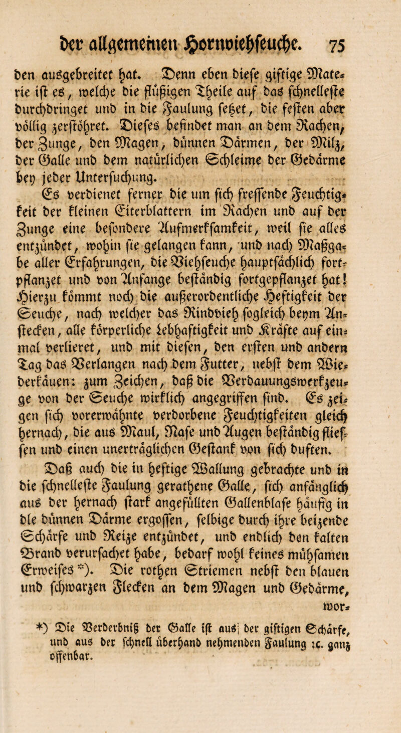 ben ausgebreitet §at. Senn eben biefe giftige ©täte* rie ifi es, meld)e bie füßigen %§e\k auf bas fchnellejte burchbringet utib in bie $aulung feilet, bie fejlen aber Völlig $erjldhret* Siefes beftnbet man an bem Stachen, t>er 3unge, ben Wagen, bünnen Sarmen, ber ©tilj, ber ©alle unb bem natürlichen Schleime ber ©ebdrme bet? jeber Unterfuchung* Es nerbienet ferner bie um ftch freffenbe $eud)tig* feit ber fleinen Eiterblattern tm Stachen unb auf ber 3unge eine befenbere Äufmerffarafeit, meil fte alles entjünbet, mo^in fte gelangen fann, unb nach ©tafga* be aller Erfahrungen, bie 93iehfeud)e hnuptfadhlich fort* pffanjet unb non Anfänge befidnbig forfgepßanjet fyat! J^ner^u fommt nod) bie au£erorbent(id)e ^eftigfeit ber Seuche, nach tneldjer bas Stinbbieh fogleich bepm '2ltu feefen, alle forperlid)e iebhaftigfeit unb Grafte auf ein* mal verlieret, unb mit biefen, ben erjten unb anbern Xag bas Verlangen nach bem Setter, nebfl bem 5Bie* berfducn: ^um 3eid?en, bafbie SSerbauungsmerfyeu* ge non ber Seuche mirflich angegriffen ftnb. Es $tu gen ftch norerrodhnte nerborbene $eud)ttgfeiten gleich hernad), bie aus ©taut, Siafe unbTlugen befdnbig fltef- fen unb einen unerträglichen ©ejlanf non ftch buften. Saf aud? bie in heftige ^Ballung gebrachte unb tn bie fd)neüef!e Jaulung gerathene ©alle, ftch anfänglich aus ber hernach ftarf angefüllten ©allenblafe häufig in bie bünnen Sdrme ergoffen, felbige burch ihre begenbe Scharfe unb Steife entjünbet, unb enblid) ben falten 2>ranb nerurfad>et hübe, bebarf tnohl feines mühfamen Erweifes*)♦ Sie rothen Striemen nebfl ben blauen unb fchtnarjen Slecfen an bem ©tagen unb ©ebdrme, toor* *) 5>te $3etberbni§ ber ©alle {fl au$; ber giftigen 0d)ärfe, unb aus ber fcl)nell uber^anb netjmenben Jaulung ;c. gmt§ offenbar.