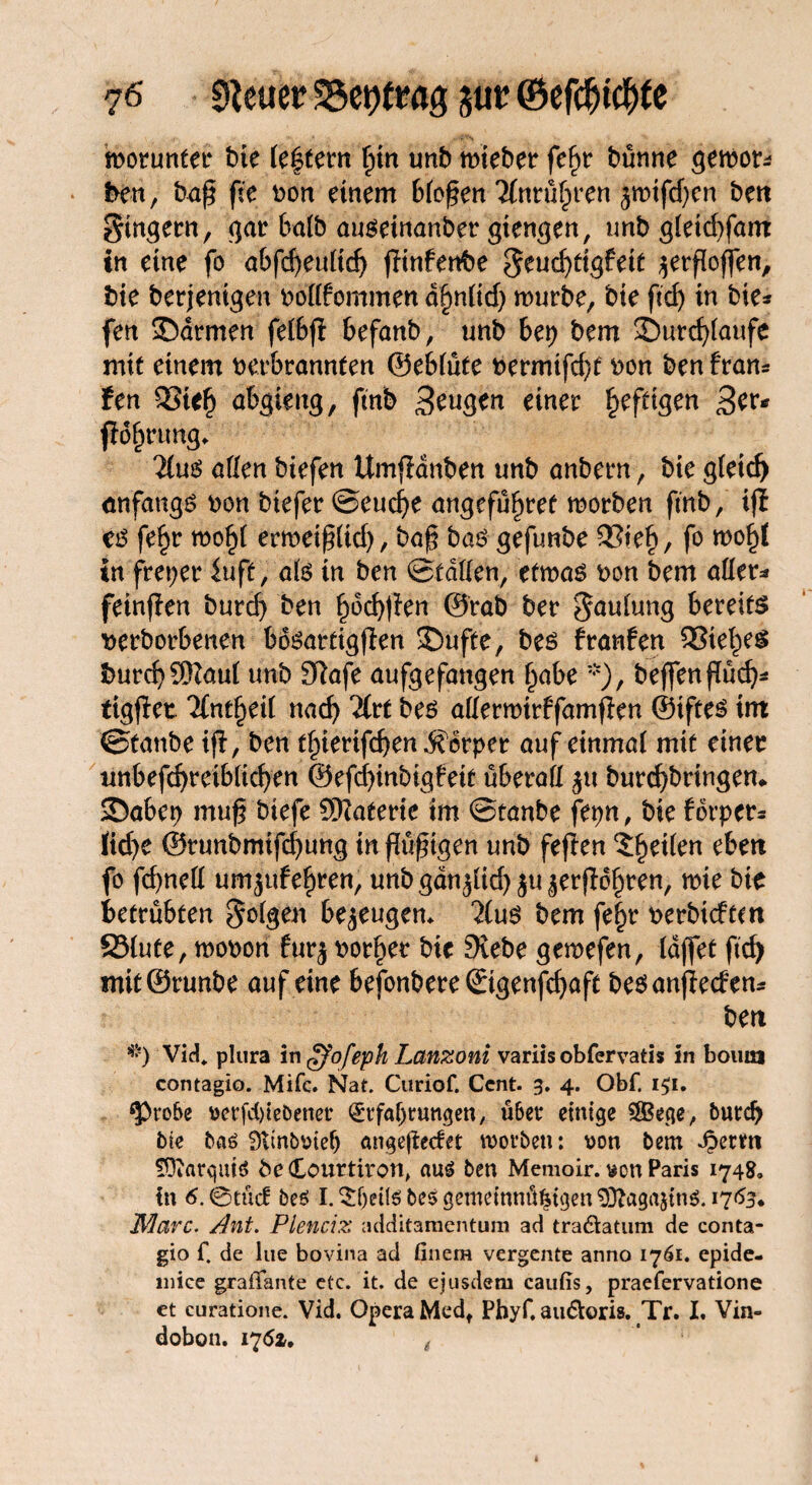 ?6 Steuer 3$et)tmg jut ©efcfjtdtfe motunfer bie festem f)in unb triebet* fefjr bünne gemor* i>en, baß fte bon einem bfoßen Tfnrü£ren jmifdjen beit gingern, gar ba(b auöeinanber gtengen, unb gietd)fam in eine fo a6fcf>euCtc^ fHnfenbe geud)tigfeit jerßoffen, bie berjenigen boßfommen df)n(id) mürbe, bie ftdj in bie* fen 35drmen feibff befanb, unb bet) bem 35urd)(aufe mit einem berbrannten ©ebiüte bermtfd)f bon ben frans fen QSief) abgteng, fmb 3tu$tn einer heftigen 3er* fiofjrung* 2(ug aßen btefen Umjfdnben unb anbern, bie gfeid) anfangs bon btefer ©eudje angeführt morben fmb, ifi €6 fe^r mo§i ermeiß(id), baß bao gefunbe 33te£, fo mo§{ in freier iuft, ate in ben ©faßen, etroas bon bem aßet* feinffen burd) ben £od)tien ©rab ber ^aulung bereift t>erborbenen bosartigjfen ©ufte, bes franfen QSiet^e^ burd)$Zauf unb Sßafe aufgefangen f>abe *), bejfenßüd)* ttgjfet 7fnt§eii nad) “2(rf bes aßerwtrffamfien ©ifte^ tm ©tanbe ijf, ben tf)ierifd)en Körper auf einmal mit einer unbefdjreibßdjen ©efd)inbigfetf überaß $u burcfybringen* Sabep muß biefe Sftaterie tm ©tanbe fepn, bie fbrper* lid)e ©runbmifdjung tn ßüßigen unb feflen feilen ebett fo fcfyneß umjufefiren, unbgdn^id)$u£erßdf)ren, mie bie betrübten folgen bezeugen* 7lu$ bem fe|r berbidcm S3(ute, mobon fur$ borget bie Siebe gemefen, lajfet ftcf> mit©runbe auf eine befonbereStgenfdjaft be$ anjied en* beit *) Vid» plura in ffofeph Lanzoni variis obfervatis in boum contagio. Mifc. Nat. Curiof. Cent. 3. 4. Obf. i$i. <Pro&e verriebener (Erfahrungen, über einige Sffiege, burdj bte baö Ütmbviefj angejfecfet worben: von bem djerm SOiarqutS beCourtiron, au6 ben Memoir. von Paris 174g. in 6. ©tücf be$ I. $f)eite bes gemeinnü^tgen SÜtagajinS. 1763. Marc. Ant. Plenciz additamentum ad tra&atum de conta¬ gio f. de lue bovina ad finera vergente anno 1761. epide- niice graffante etc. it. de ejusdem caufis, praefervatione et curatione. Vid. Opera Medt Phyf. au&oris. Tr. I. Vin- dobon. 175*. (