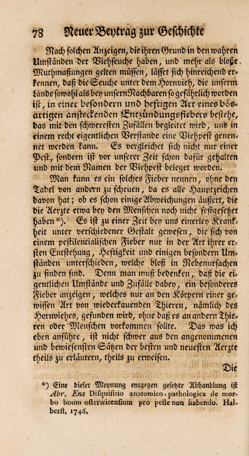 SRacf) fotzen ‘Mnjdgeti, t>ie i§rcn ©nmb in Öen mahrcn Umjldnben ber SSiehfeuche haben, unb mehr alg blope. SKuthmaßungen gelten muffen, laffet fid) hinreid)enb er* fennen, baß bte@eud)e unter bemibormneh, bie unferm lanbe fomojjfate bep unfernSftachbaren fogefdhrlid) worben ijt, m einet* befonbem ttnb heftigen Art eines boe* artigen an^eefenben Öfntsünbungeftebetö bejW)e, t>ag mit ben fd)mereffen Befallen begleitet wirb, imfe in einem recht eigentlichen QSerfianbe eine QSiehpefl genen* net werben bann* ©g bergleid)et fid) nid)f nur einer 5>ejl., fonbern iß bor unferer 3tit fdjon bafür gehalten unb mit bem 9Ramen ber SSiehpeß beleget worben* 5ftan bann es ein folcf>e6 Sieber nennen, ohne ben 5abel bon anbetn ^u freuen, ba es alle ^auptjetchen babon ^at; ob es fd)on einige Abweichungen äußert, bie bie Aer^te etwa bet) ben Sftenfchen noef) flicht feftgefe|et haben5)* ©g iff ju einer 3eit bet) ung einerlep $Yattfc heit unter berfdßebener ©eftalt gewefen, bie ftch bon einem peßilentiaiifchen Sieber nur in ber Art ihrer er* ßen ©ntflehung, ^teftigbeit unb einigen befonbern Um* ßdnben unterfchieben, welche bloß in 9?ebenurfad)en ju fi'nben fmb* S)enn man muß bebenfen, baß bie eu gentlid)en ümjlanbe unb 3«fdUe habet), ein befonberes Sieber anjeigen, weicheg nur an ben Körpern einer ge= wtffen Art bon wteberfauenben ^^ieren, nämlich beg ^ornbieheo, gefunben wirb, ohne baß eg ananbern^hte* ren ober’SKenfchen borfommen ;follfe* 2)as wag ich eben anführe, iß nid)t fd)wer aug ben angenommenen unb bewtefenßen Safen ber beßen unb neueren Aerjte theifö ju erläutern, theilg ju erweifen* 35ie *) <£tne btefer Sttepnung entgegen gefegte Tlfcljönblimg ift Abr. Ens Difquifitio anatomico. pathologica de mor- bo boum ofterwiccnfiuro pro pefte non habendo. Hal¬ berft, 1745,