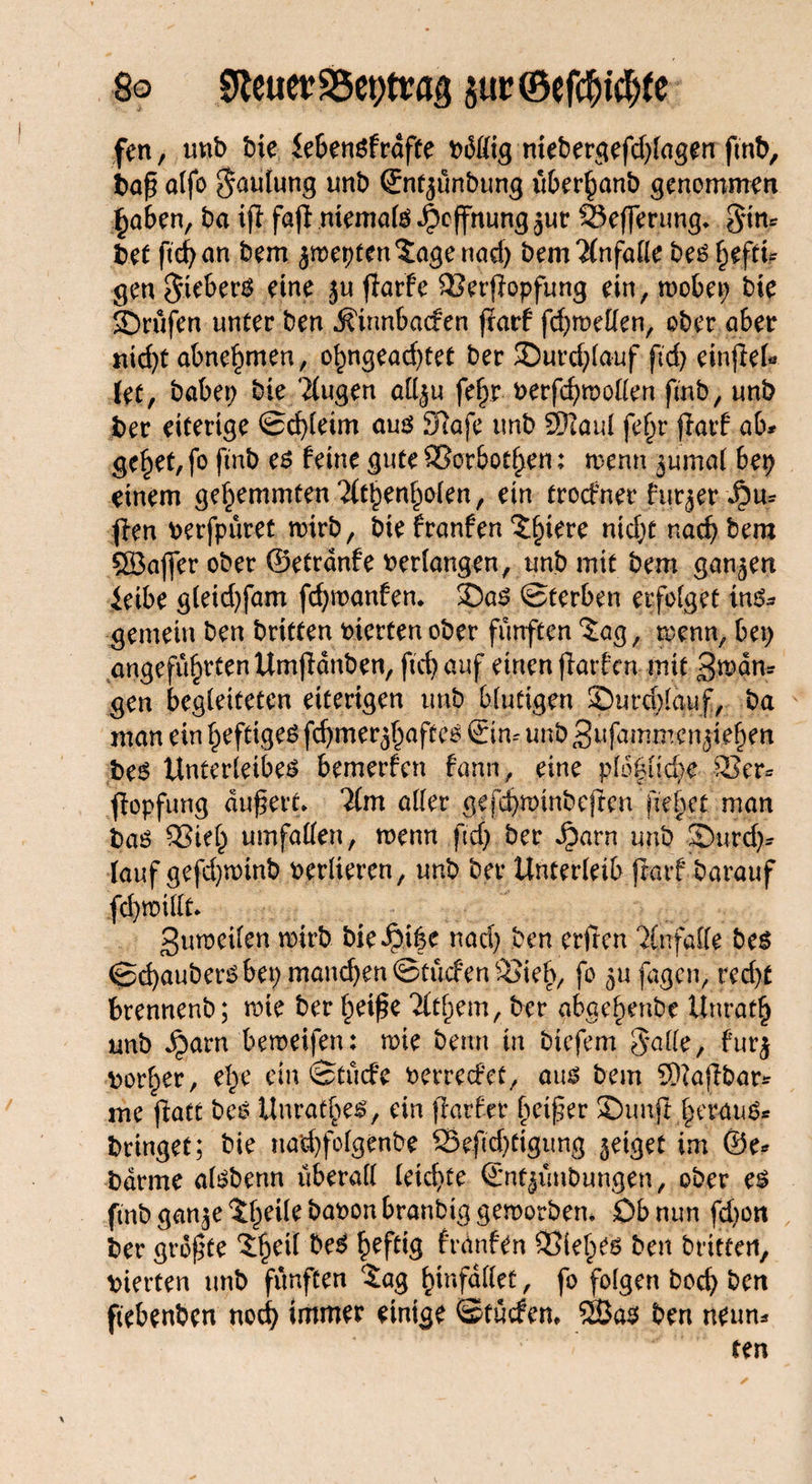 So 9teuerS5et)tra|} sm,©efdjict)te fen, mtb tue iebenöfrdfte mebergefd;lagen fmb, ba£ olfo Lautung unb ©ntjunbung uber^anb genommen §aben, ba ifl fafi niemals Hoffnung jur 95efferung* $nn* bet ftcf> an bem $mepten Jage nad; bem Unfälle bes §eftt? gen Siebers eine ju ffarfc QJerjlopfung ein, roobep bie $Drufen unter ben ^innbaefen jiarf fd;roellen, ober aber riid>C abnormen, o£ngead)tet ber 35urd;lauf ftd> einjlel« {et, habet; bie klugen att^u fel;r verfcfymollen fmb, unb ber eiterige ©d)teim aus 97afe imb SDJaul fefjr fiarf ab# ge^et, fo fmb es feine gute Sßorbotf>en; wenn ^umal bep einem gehemmten 2(tt)enl;olen, ein troefner furjer ^u# flen verfpüret mirb, bte franfen Jljiere ntd;t nad; bem Söajfer ober ©etrdnfe verfangen, unb mit bem ganzen ieibe g(eid)fam fcfywanfen* J)as Sterben erfolget ins¬ gemein ben britten viertenober fünften 'Jag, wenn, bet; angefü§rtenUmfldnben, ftcfyauf einen finden mit 3tt?dn* gen begleiteten eiterigen unb blutigen ©urcblauf, ba man ein heftiges fcfymer^aftcs ©in-- unb 3ufammcnjief)en bes Unterleibes bemerfen fann, eine plo|lid)e 8Ser# fiopfung dufert* *2(m aller gefd;winbefren fielet man bas £3iel; Umfallen, wenn ftd; ber Jbarn unb J)urd)# lauf gefdjwinb verlieren, unb ber Unterleib fiarf barauf fd;willt 3uweilen mirb bieiM(5C nad; ben erften 'ilnfalle bes Sd)aubersbet; mand)en©tucfenS>ieb, fo ^ufagen, red;t brennenb; wie ber l;eif?e Tlt^em, ber abae^enbe Unrat!) unb Jparn bemeifen: wie beim in biefem Salle, furj vorder, efye ein Stucfe zerredet, aus bem fällbar# me flatt bes Unrates, ein flarfer Reifer SDunfi l;erauS# bringet; bie narf)folgenbe S$eftd)ttgimg geiget im ©e* barme alsbenn überall leid)te ©nt^unbungen, ober es fmb gan$e Jf;eile bavon branbig geworben. Ob nun fd)on ber größte Jf;etl beS £efttg frdnfen Siebes ben britten, vierten unb fünften Jag fnnfallet, fo folgen bod; ben ftebenben noefy immer einige ©tuefem 5ßas ben neun# ten