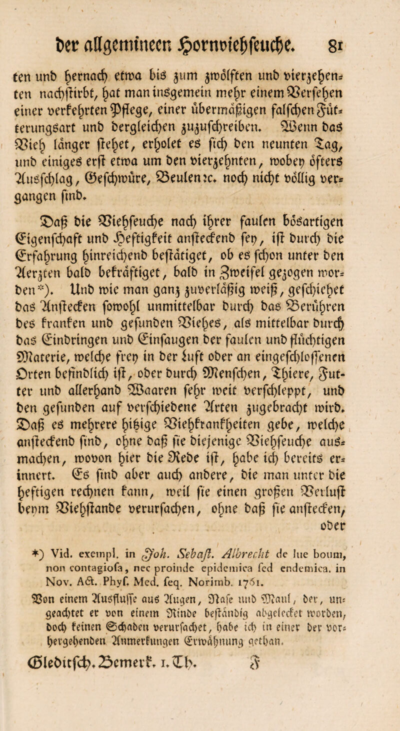 \ ber aUgenu'nccn £ornt>iebfeucbe. 8* ten unb ^rnad) etwa bis 311m jrodfften imb bier^em tcn nachfHrbt, £at man internem me^r einem 33erfef)en einer berfehrten pflege, einer übermäßigen fallen §üf* terungSart unb berg(eid)en ju^ufdjretben* 5Benn bas SSie§ langer fielet, erriet es ficf> ben neunten 2ag, unb einiges erf! etwa um ben tnerjefjnten, mobep öftere 2tu6fd>tag, ©efchnntre, 25eulen:c* noch nicht bottig ber* gangen ftnb* £)aß bie SStehfeuche nad) ihrer fauten bösartigen ©genfd)aft unb ^eftigfeit anfledPenb fep, tfb burcf) bie Erfahrung hinreichenb befTdtiget, ob es fdjon unter ben 2(er3ten batb befrdftiget, halb tn 3wetfei gezogen mor* ben5-)* Unb rote man gan$ juberfdßig roeiß, gefd)ief>et bas ‘Xnflecfen foroohi unmittelbar burd) bas SSerühren bes franfen unb gefimben 35ie^es, als mittelbar burd) bas Einbringen unb Etnfaugen ber faulen unb fluchtigen Sftaterte, roelche frei) in ber iuft ober an etngefd)loflenett Orten beßnbddj tfl, ober burd) 2ftenfd)en, But¬ ter unb atter^anb ®aaren fe§r roett berfd)ieppt, unb ben gefunben auf berfd)iebene 'Jfrten 3ugebrad)t roirb* ©aß es mehrere SSie^franf^eiten gebe, midjc anfiedenb ftnb, of>ne baß fte biejenige SSiefjfeudje aus* mad)en, roobon hier bie Siebe tfi, fyabe id) bereits er* innert* Es ftnb aber aud) anbere, bte man unter bie heftigen rechnen fann, rocü fte einen großen SSertufl bemrt 95iehflanbe berurfachen, ohne baß fte anfieden, ober *) Vid. exempi. in ffih. Sebaft. Albrecht de lue bouni, non contagiofa, nec proinde epidemica fed endemica. in Nov. A61. Phyf. Med. feq. Norimb. 1761. S3on einem ^tusfluffe auö 2fugen, 37afe unb $}iauf, ber, uro geartet er Den einem 3vinbe befMnbtg abgeiccfet worben, bod) feinen 0d)abcn t>erur jad>et, fyabe id) in einer ber bor* j)evget>enben 2tnmerfungen Qrrwäfjmmg qetftan, (Bleöitfd?. 2$cmeif, i. »Xt% ^