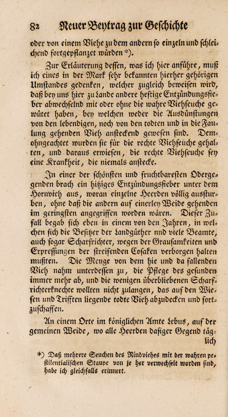 ober oon einem 95iefpejubem anbernfo einjelnunb fi)ku cfyenb fortgepßa^et mürben *)♦ 3ur ©rlduterung beffen, ma$ id; fyev anführe, muß id) eines in ber 3ftarf fef>r befannten fiier^er gehörigen itmßanbes gebenfen, meiner 5ugletd) bemeifen mirb, baß bet; uns ^ter juianbeanbere heftige ©nt5unbungsße^ ber abmecfyfelnb mit ober ohne bie mahre&iehfeucße ge¬ mutet haben, bet; melden meber bie Tiusbünfhmgen oon ben lebenbigen, nod; bon ben tobten unb in bie3au= lung ge^enben Sieh anfiedenb gemefen ß'nb* ©em- ohngead)tet mürben fte für bie rechte Siehfeud;e gehal* ten, unb baraus ermiefen, bie rechte QSie^fcu^e fet; eine ^ranfbeit; bie niemals anßecfe* 3« einer ber fdjonfien unb frud;tbareßen öberge* genben brad) ein hi|iges ©nt3ünbungsßeber unter bem •^ombteb aus, moran einzelne beerben odlltg auSßur* ben, ohne baß bie anbern auf einerlei;®eibe ge^enben im geringflen angegriffen morben mdrem 2)iefer 3n- fall begab fid> eben in einem oen ben fahren, in mU eben fid; bie 23eßfer ber ianbgüther nnb oiele Beamte, aud; fogar ®d;arfrid;ter, megen ber ©raufamfeiten unb ©rprejfungen ber ßreifenben ©ofafen oerborgen halten mußten. 3>ie Sftenge oon bem Ine unb ba fallenben Sieh nahm unterbejfen 311, bie pflege bes gefunben immer mehr ab, unb bie menigen überbliebenen ®d;arf* tid;terfned;te mollten nid;t 3,ulangen, bas auf ben ®te* fen unb^rifften liegenbe tobte Sief; ab^ubeefen unb fort- äufd;affen. 'Kn einem örte im foniglicben Timte kbu$, auf ber gemeinen SSÖeibe, mo alle beerben bafiger ©egenb tdg= lid> *) S)afj mehrere ®eudjen 6e6 9tfn&vielje$ mit ber roafjren pe$ Üüentialtfd>en 0taupe von je tyx verroecbfelt morgen jinfc, h«5e id) <j(eicf>falte erinnert