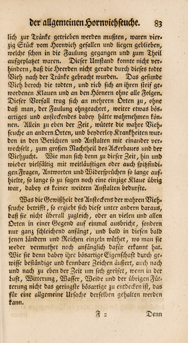 lid) $ur $:rdnfe getrieben werben mußten, waren t>ier- gig ©tue! rom ^ornrneh gefaben unb liegen geblieben, weldje fcfyon in bie $aulung gegangen unb gum 2:§ei( aufgepla^et waren. ©iefer Umjlanb fonnte nid)t Per* hinbern, baf bie beerben nid>t gerabe burd) biefes tobte 93ieh nad) ber $:rdnfe gebraut mürben. SDas gefunbe 33ie| berod) bie tobten, unb rieb ftd) an ihren fleif ge* worbenen flauen unb an ben Römern ohne alle folgen* SDiefer Vorfall trug ftd> an mehrern Orten ju, ohne baf man, ber Faulung ohngead)tet, weiter etwas bös* artigem unb anfieefenbes babep h^e wahrnehmen fön* neu. Allein gu eben ber Seit/ nutete bie wahre 33ieh* feud)e an anbern Orten, unb bepberlep^ranfheitenwur* ben in ben Berichten unb 2(nflalten mit einanber Per* mecbfelt, gum großen £ftad)thetl b es^lcf erbau es unb ber S3ief)gud)t. ©ie man ftcb benn gu biefer Seit, bin unb wieber Ptelföltig mit weitläufigen ober aud) fpthfmbi* gen fragen, ‘Jlntmorten unb®iberfprüd)en fo lange auf* hielte, fo lange fo gu fagen noch eine einzige jflaue übrig mar, babep es feiner meitern ^Injfalten beburfte. ® as bie ©ewif beit bes nfieefens ber wahren 33ielj* feud)e betrifft, fo ergiebt ftcb biefe unter anbern barauS, baf fte nid)t überall zugleich, ober an fielen unb allen Orten in einer ©egenb auf einmal ausbrtd)t, fonbern nur gang fcbleicbenb anfangf, unb halb in biefen halb jenen ianbern unb 9veid)en einzeln müthet, wo man fte meber permuthet noch anfanglid) bafür erfannt hat. ©ie fte benn habet) ihre bösarttge®genfd)aft burd) ge* miffe beffanbige unb fennbare Sieben aufert, auch nad) unb nad) gu eben ber Seit um ftd) greifet, wenn in ber iuft, ©itterung, ©affer, ©eibe unb ber übrigen5üt* terung nid)t bas geringffe bösartige gu entbecfenijl, bas für eine allgemeine Utfadje berfelben gehalten werben fann. $ 2. SDcnn