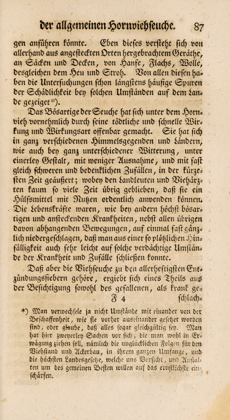 gen anfü^ren formte* ©ben biefeö perfekt ftd? oon aüerl?anb aus angefiedtenDrten£ergebrad?tem©erdtbc, an ©dden unb £)e<fen, oon Jpanfe, 3(ad?s, ®olle, besgleid?en bem $eu unb ©trolj* 33on allen biefen §a* ben bie Unterfud)ungen fd?on IdngfrenS häufige ©puren ber ©d?dblid?fett bep folgen Umfidnben auf bem fan* be ge^eiget*)* ©as23dsartigebet©eud?e §at ftd? unter bem Jporm Pie£ pornelpnlid? burd? feine tobtftcf>e unb fcf>ne(fe ®ir* fung unb ®trfungöart offenbar gemacht* @ie §at ft'dj in ganj oerfd?iebenen Jpimmelsgegenben unb fdnbern, tote aucf? bet? ganj unterfd?tebener Söttterung, unter einerlei? ©effalt, mit weniger Ttusna^me, unbmitfaft gleich ferneren unb bebenfüd?en 3ufdllen, in ber für^e- ften Seit geankert; rnobep ben fanbleuten unb 33ie£dr^ ten faum fo riete 3^it übrig geblieben, bafg fte ein .£>ülfgmittel mit 97u|en orbentlid? amoenben fonnem 3bte febensfrdfte waren, tote bcp anbern 5toct>ft bo^ar= tigen unb anfiecfenben ^ranffeiten, nebji allen übrigen baron abl^angenben ^Bewegungen, auf einmal fafigänj« lief? niebergefd?lagen, ba£ man aus einer fo p(o|(id)en dpins fdüigfeit aud? febr (eid?t auf fold?e t>erbdcf?tige ümflam be ber ^ranff)eit unb 3ufdde fcf?lie^en fonnte. 35a£ aber bie Q3iel?feud?e $u ben allerfjefttgflen ©nt* jünbungsfiebern gehöre, ergiebt ftd? eines au$ ber S5eftd?tigung fowo§( bes gefallenen, als franf gc= 8 4 fd}lad?- *) ^ftan vmvedjfefe ja niept Umftänbe mit etnanber von bet* S5efd)«ffenl>eit, rote fte vorper auäefnanber gefe|et roorben fmb, ober gtoube, ba£ alles fogar gieid)gü(tig fei?. ‘DDtan pat l?ter §roe\?ev(cp 0ad?en vor ftd), bie man mof>l tu (£r= tvdgung jieljen feil, ndmlid? bte unglücflicpen folgen für ben 58iel)ftanb unb Tieferbau, in ifjrem gangen Umfange, unb bie f?od)ften SanbeSgefefce, roe(d?e uns Söcrfüpt, unb Tfn|tal* ten um beb gemeinen heften ivillen auf bas eirnftltc^e ein« fepärfen.