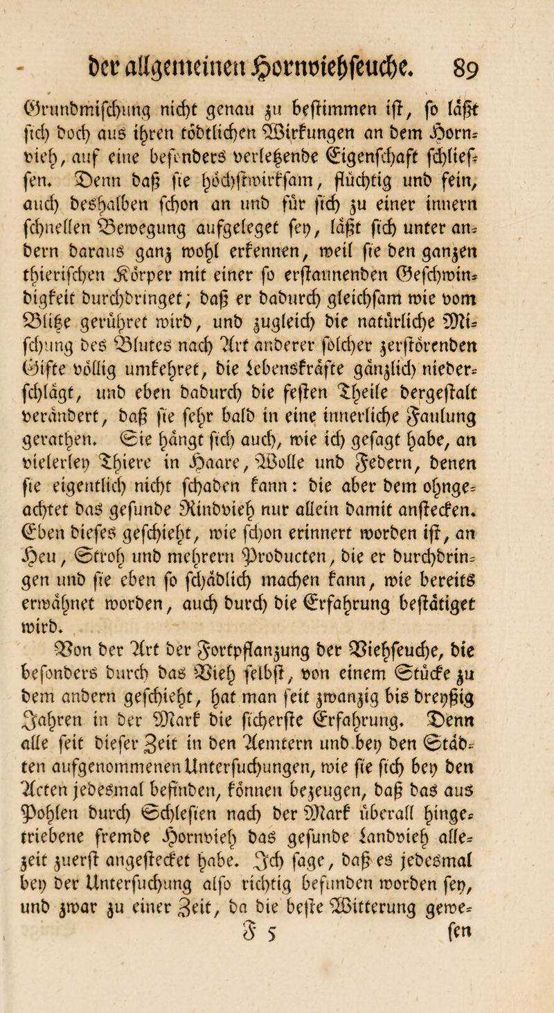 0 V  ( ©runbmifd)ung nid)t genau jit befHmmen t(f, fo laft ftd) bod) auß ihren tobtlichen SBirfungett an bem .Öorm pieh, auf eine befenberß oerle|enbe ©genfd)aft fd)üef- fett, 35enn baf$ fte ^6d)(rmtrffam, flüchtig unb fein, aud) beßhalben fchon an unb für ftcf> einer innern fd)nellen 93emegung aufgeleget fei), ld(?t ftd) unter am bern barauß ganj mohl erf ernten, meil fte ben ganzen tf)ierifdyen Körper mit einer fo erfiaunenben ©efchmim bigfett burd)bringet; baf5 er baburd) gletchfam mie Pom 231if e gerülpret mirb, unb ^ugletd) bie natürliche üftt- fd)ung bei? Q31uteß nach 'Mrf anberer fo(d)er jerftorenben Ötfte ballig umf ehret, bie iebenßfrdfte gdttjltd) nieber^ fd)(dgt, unb eben baburch bie feflen ^ede bergeffalt peranbert, ba§ fte fefm halb in eine innerliche Sattlung gerätsen, ©ie hangt ftd) auch, mie td) gefagt habe, an Ptelerlep ^h'ere *n $aare, ®olle unb Sehern, benen fte eigentlich nicht fchaben fann: bie aber bem ohnge= achtet baß gefunbe £KtnbPteh nur allein bamit an(Ie<fem ©ben biefe^ gefd)ieht, mie fd)on erinnert morben ift, an Jpeu, ©froh unb mehrern ^robuefen, bie er burd)brtm gen unb fte eben fo fd)db(id) machen fann, mie bereite ermahnet morben, auch burd) bie Erfahrung beffdtiget mirb* 9Son ber Tfrt ber SortpfTanjung ber Q3iehfeud)e, bie befenberß burd) baß QSieh felbfi, pon einem ©tücfe^u bem anbern gefchieht, hat man feit $man$ig biß brepfng fahren in ber Sftarf bie fkherfie (Erfahrung* £>enn alle feit btefer3eif in ben Tlemtern unb bep ben ©tdb^ ten aufgenommenenUnterfuchungen, mie fte ftch bep ben llctcn jebeßmal beftnben, fonnen bezeugen, bap baß aus fohlen burd) ©d)leften nad) ber ffftarf überall hinge* triebene frembe Jpornpteh baß gefunbe ianboteh alle^ jeit juerft angejlecfet habe, 3d) fage, ba§ eß jebeßmal bep ber Unterfud)ung alfo richtig befunben morben fep, unb $mar $u einer 3eit, ba bie befie Witterung geme^ 5 5 ff«