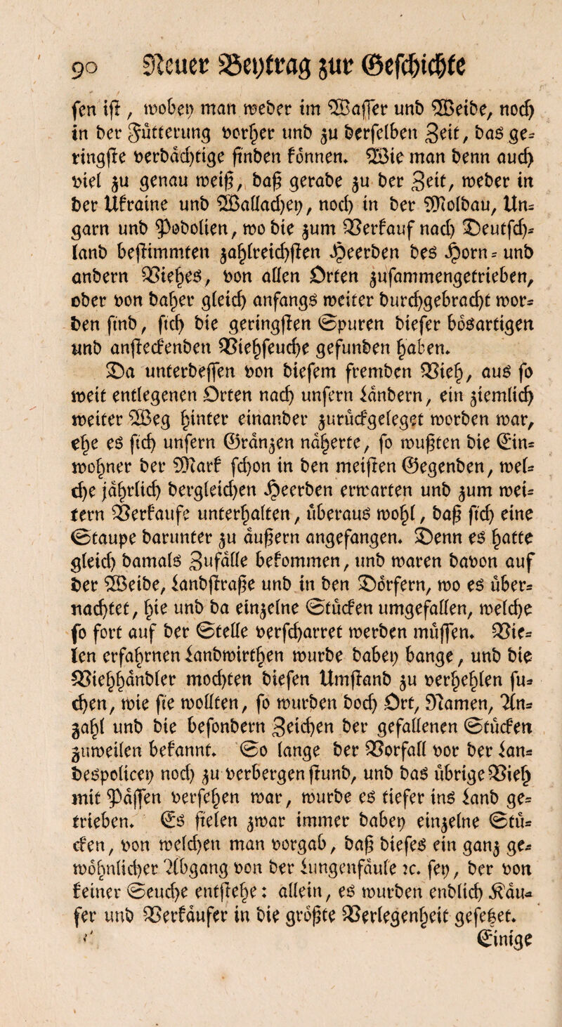 / fen tfi, woben man weber im 58affer unb ®eibe, nocf> in ber Fütterung bor^er unb ju berfclben 3eit, bas ge* ringfie berbdd)tige ftnben fonnen» SSBie man benn aucf) biel ju genau weiß, baß gerabe ju ber 3ett, weber in ber Ufraine unb 2BaHad)ep, nod) in ber 5Mbau, Un¬ garn unb 93öbolten, wo bie |um Verfauf nad) 2)eutfd)* (anb bestimmten $ahlreid)jten beerben bes ^)orn=unb anbern Vieles, bon allen Orten jufammengef rieben, ober bon baffer gCeicf) anfangs weiter burd)gebrad)t wor* ben ftnb, ftd> bie geringsten ©puren biefer bösartigen unb anjtecfenben Vtehfeucße gefunben haben» 25a unterbeffen bon biefem fremben Vieh, aus fo weit entlegenen Orten nad) unfern idnbern, ein ^iernlid) weiter SBeg hinter einanber jurücfgeleget worben war, e£e es ftcf> unfern ©rangen näherte, fo wußten bie ©in= wo^ner ber SRarf fd)on in ben meiften ©egenben, mU d)e jdfndid) bergCeid>en beerben erwarten unb ^um weU fern Verfaufe unterhalten, überaus wohl, baß ftdj eine ©taupe barunter $u äußern angefangen» S5enn es hatte gleich bamals Sufalle befommen, unb waren babon auf ber 2Beibe, ianbjtraße unb in ben Dörfern, wo es über* nachtet, £ie unb ba einzelne ©tücfen umgefallen, weiche fo fort auf ber ©teile berfd)arret werben muffen» Vie= len erfahrnen ianbwirt^en würbe babei) bange, unb bie 33ief)f)dnbier mod)ten biefen Umftanb $u beneiden fu* cf)en, wie fte wollten, fo würben bod) Ort, tarnen, Hn* ga^l unb bie befonbern 3^id>en ber gefallenen ©tücfen guweilen befannt» ©o lange ber Vorfall bor ber ian* bespolicep nod) $u berbergen fiunb, unb bas übrige Vieh mit Raffen berfehen war, würbe es tiefer ins ianb ge= trieben» €s fielen ^war immer babep einzelne ©tü* efen, bon weiden man borgab, baß biefes ein gan$ ge¬ wöhn üd) er Abgang bon ber iungenfdufe k. fep, ber bon feiner ©eud)e entfiele: allein, es würben enbltd) d?du* fer unb Verfdufer in bie größte Verlegenheit gefefet* ©inige