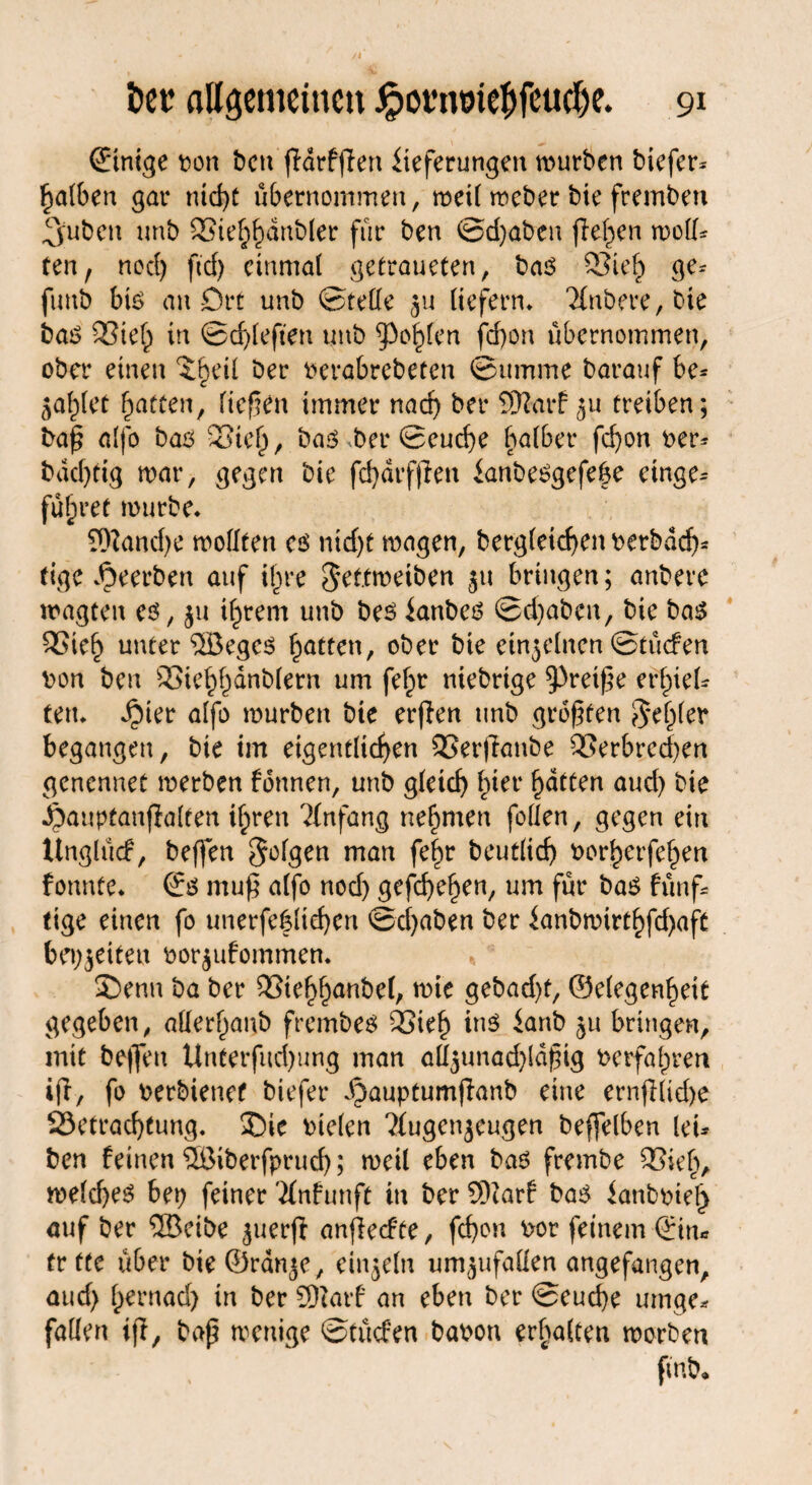 einige ton ben ßdrfßert Lieferungen würben tiefer* falben gar nid)C übernommen, weil weber bie fremben Ljuben unb Sief^dnbler für ben @d;aben flehen weil* ten, necf) ftd> einmal getraueten, bas QSieh ge* fimb bis an Ort unb ©rede liefern* Untere, bie bas 23ief) in ©djleften unb golden feßon übernommen, ober einen ^eil ber terabrebeten ©imune barauf be* 5ahlet Ratten, liefen immer nach ber SERarf ju treiben; baß alfo bas 33tel)/ bas berSeucße halber fd)on ter* bddßig war, gegen bie fcßdrfßen LanbeSgefebe etnge* führet würbe* 9)?and;e wollten cs nid)t wagen, bergleicf>en terbdeß* tige beerben auf ihre Sef.tweiben 51t bringen; anberc wagten es, ju ißrem unb bes Lanbes ©d;abcn, bie bas SSieß unter ®eges Ratten, ober bie einzelnen ©tücfen ton ben 9Sief)l)dnb(ern um feßr niebrige kreiße erziel* fett* Jpier alfo würben bie erßen unb größten $ elfter begangen, bie im eigentlichen QSerßanbe Verbrechen genennet werben fonnen, unb gleich hier Ratten aud; bie Jpanpfanßalten ihren Anfang nehmen foden, gegen ein Unglücf, beflen folgen man fehr beutlicß torherfehen fonnte* ©S muß alfo nod; gefchehen, um für bas fünf* tige einen fo unerfe|lid)en ©cßaben ber Lanbwtrthfd;aft beizeiten tor$ufommen. * 3>nn ba ber Vtehhanbel, wie gebad)t, ©elegenheit gegeben, allerhanb frembes Vieh ins Laub 511 bringen, mit be|fen Unterfud;ung man adgunadßdßig terfaßren ifr, fo terbienet biefer .f)auptumßanb eine ernßlid)e 23etracßtung. ®ie tielen ^Jtugen^eugen beffelben lei* ben feinen ©iberfprueß; weil eben bas frembe Viel;, weld;es bet; feiner Tfnfunft in ber SSftarf bas Lanbtieß auf ber ®eibe juerß anßecfte, feßon tot feinem ©in* fr fte über bie©ran*e, einjeln um^ufaden angefangen, aud; hernad; in ber SDiarf an eben ber ©cucße utnge* faden iß, baß wenige ©tücfen baton erhalten worben ftnb*