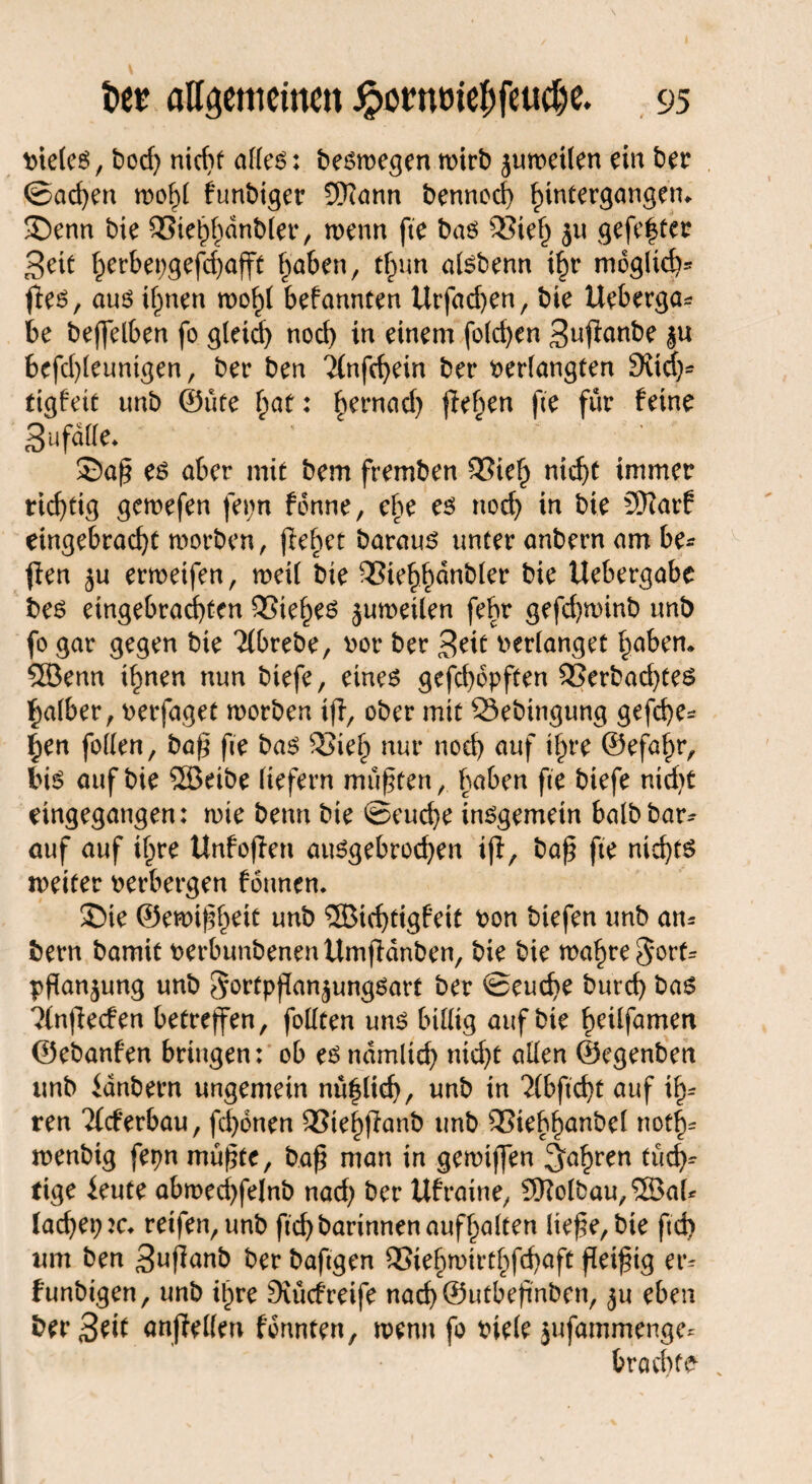 vieles, bod) nicht alles: belegen wirb juroetten ein ber <Sad)en wo!)! funbiger Sftann bennod) ^intergangem £)enn bie SSie^dnblet4, wenn fie bas 53ief) ju gefegter Seit f)erbepgefd)afft fjaben, tfnm alsbenn i£r moglid)* fies, aus ifwen wo£l befannten Urfad)en, bie Ueberga* be beffelben fo gleid) nod) in einem folgen Snjfanbe bcfd)leunigen, ber ben 2(nfd)ein ber verlangten 9vid)- ttgfeit unb 0ute f;at: hernad) flehen fie für feine Sufaffe. 2)aß es aber mit bem fremben 53ie£ nief>t immer richtig gewefen fepn fonne, ehe es nod) in bie 9)iar6 eingebracfyt worben, ftehet baraus unter anbern am be- flen ju erweifen, weil bie 55ie^anb(er bie Uebergabc bes etngebrad)ten SSie^es juweilen fehr gefd)winb unb fo gar gegen bie Ttbrebe, vor ber Seit verlanget I^aben* 5Benn i§nen nun biefe, eines gcfd)6pften 35erbad)tes falber, verfaget worben tff, ober mit Öebingung gefcfye* §en fallen, baß fie bas SJief; nur nod) auf i^re ©efai)r, bis auf bie 5öeibe liefern mußten, f)aben fie biefe nid)t eingegangen: wie beim bie ©eud)e insgemein halb bar- auf auf il)re Unfoffen auSgebrod)en iff, baß fie nichts weiter verbergen founen. S)ie ©ewißfieit unb 3Btd)tigfeit von biefen unb am bern bamit verbunbenenttmjfdnben, bie bie mafweSorf^ Pflanzung unb S'ertpßan^ungSart ber ©eucfye burd) bas 3tnjfecfen betreffen, foKren uns billig auf bie ^eilfamen ©ebanfen bringen: ob es ndmlid) nidjt allen ©egenben unb idnbern ungemein nü^fief), unb in ‘Xbficbt auf il> ren ^(eferbau, fd)dnen SSie^ffanb unb QSieb^anbel notl> wenbig fepn müßte, baß man in gewijfen ^a^ren tüd)* tige leute abwed)felnb nad) ber Ufraine, 9)?olbau,®aU lacf)ei)2c* reifen, unb ftd)barinnenaufl)alten ließe, bie ftd) um ben Snßanb ber bafigen 3Sie§wirt^fd)aft ßeißig er^ funbigen, unb itpre Siücfreife nad)®utbeßnben, $u eben ber Seit anffeilen fdnnten, wenn fo viele jufammengc* brachte- .