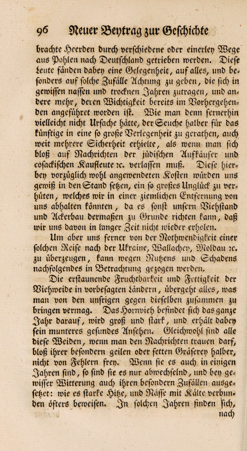 ’S*. / 96 Steuer S5et;trag jur ©efdjidjte brachte Jpeerben burd; berfd;iebene ober einerfer? ©ege an$ Vßo$tn nad; ©eutfchlanb getrieben merben* SDtefe ieute fanben habet; eine ©elegenheit, auf atte^, unb be* fonberö auf fold;e Sufdffe 'Xc^rung zu geben, bte ficf) in gcmiffen naffen unb trocknen Saftren jufragen, unb am bere mehr, beten ©ichtigfeit bereite im 9Sorl;erge^en= ben angeführt morben i|i. ®ie man benn fernerhin t>iel(eirf>t nicht Urfache hatte, ber©eud;e falber für bas fünfeige in eine fo grofm SSerlegenheit zu geraden, auch meit mehrere Sicherheit erhielte, afe menn man ft cf; blo£ auf Nad;rid;ten ber jübifchen 2tuffdufer unb cofacfifchen ^aufleute k. berlajfen muf* S)iefe hier* bet? borjüg(id) mohl angemenbeten Sofien mürben ung gemt§ in ben ©taub fe|en, ein fo großes Unglück zu ber* hüten, meld;e6 mir in einer ztemlid;en (Entfernung bon unö abf;alten fonnten, ba e$ fpnfl unfern SJtehffanb unb Ackerbau bermapen 51t ©rtmbe richten farm, Da£ mir uns babon in banger Seit nid)t mieber erholen* Um aber uns ferner bon ber Nothmenbigfeit einer foichen Steife nad; ber Ufratne, ®allad;ei>, ©olbau :c. 5U überzeugen, fann megen Nu|ens unb ©d;abenö nachfolgenbes in 23etrad;tung gezogen merben, ©ie erjiaunenbe Fruchtbarkeit unb Fettigkeit ber 93tehmeibe in borbefagten kdnbern, übergeht alles, mas man bon ben unfrigen gegen biefelben jttfammqi zu bringen bermag* 2)aS Jpornbteh befmbet ftcb bas ganze Salpr barauf, mtrb gro£ unb jtarf, unb erhalt babe^ fein munterem gefunbes ?(nfehen* ©leid;mohl fmb alle biefe ©eiben, menn man ben Nachrichten trauen barf, blo£ ihrer befonbern geilen ober fetten ©raferet; halber, nid;t bon F^h^ern frep* ®enn fte es aud; in einigen fahren ftnb, fo fmb fte es nur abmechfelnb, unb bet; ge* mi|fer ©itterung auch ihren befonbern Snfaüen auSge* fe|et: mie es fiarfe JM^e, unb Ndffe mit ^dlte berbun* ben öfters bemeifem Sn foldje«! fahren finben Iftch,