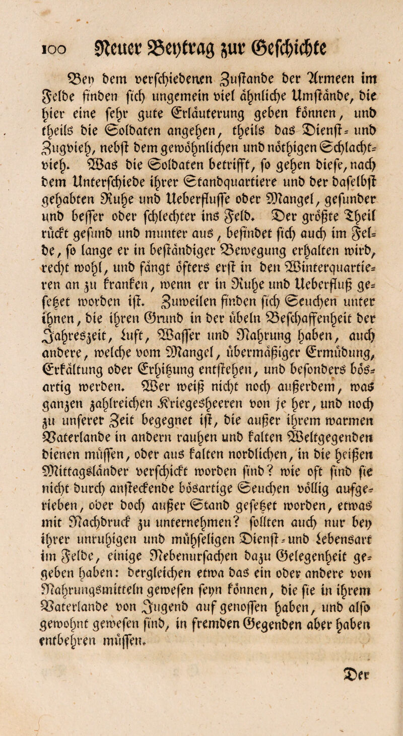 ioo sftcuer S5et) trag ^ur ©efct)ictjCe 55et) bem rerfd)iebenen 3nffanbe ber Tlrmeen tm Selbe ßnben ftd) ungemein rtel ähnliche Umfldnbe, bie hier eine fe^r gute (Erläuterung geben fonnen, unt) theils bte ©olbaten angelten, theils bas !j)ienfb unt> 3ugrieh, nebjl bem gewöhnlichen unb nötigen ©chlacht* rief)* ®as bie ©olbaten betrifft, fo gehen biefe,nad) bem Unterfdjiebe ihrer ©tanbquarttere unb ber bafelbjf gehabten 3?uhe unb UeberfTuffe ober ©angel, gefunber unb beffer ober fd)led)ter ins Selb* 35er größte 5§eil rücft gefunb unb munter aus, beftnbet ftd) auch im $el= be, fo lange er in befldnbiger Bewegung erhalten wirb, recht wohl, unb fangt öfters erjt in ben ©interquartte* ren an franfcn, wenn er tn 3tu^e unb tteberfluß ge* feget worben ifh Steilen ß'nben ftcf> ©eueren unter ihnen, bie ihren @nmb in ber übein S5efd)affen^eit ber Jahresjeit, kft, ©affer unb 3Ra§rung haben, aud) anbere, meiere rom Mangel, übermäßiger (Ermübung, (Erfdltung ober (Erf)i|ung entfielen, unb befonbers boS* artig werben* ©er weiß nidjt nod) außerbem, was ganzen zahlreichen $riegesf)eeren t>on je her, unb nod) 5U unferer 3ei£ begegnet tfi, bie außer ihrem marmen SSaterlanbe in anbern rauben unb falten ©eltgegenben bienen müffen, ober aus falten norblichen, in bie Reißen Sftittagsldnber r>erfd)icft worben ftnb? wie oft ftnb fte nicht bureb anflecfenbe bösartige ©eud)en rollig aufge* rieben, ober bod) außer ©tanb gefeget worben, etwas mit 9?ad)brucf zu unternehmen? fofltcn auch nur bet) t^rer unruhigen unb mühfeligen ©ienfbunb iebensart im Selbe, einige Eftebenurfadjen ba^u ©elegenheit ge* geben haben: bergleichen etwa bas ein ober anbere ron 31ahruugSmitteln gewefen fet;n fonnen, bie fte in ihrem 93aterlanbe ron ^Jugenb auf genoffen haben, unb alfo gewohnt gewefen ftnb, in fremben ©egenben aber haben entbehren müjfem