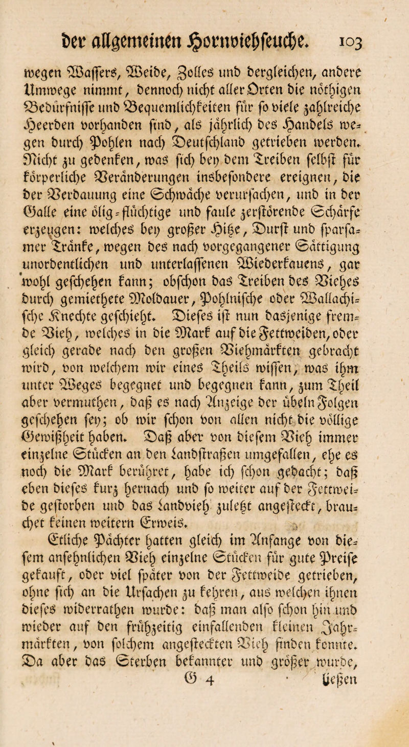 liegen 3Ba(fer$, ®eibe, unb begleichen, anbere Ummege nimmt, bennod) nicht aller£)rten bie nötigen Stebürfniffe unb 33equemltd)feiten für fo btele ja£lretd)e Jpeerben borhanben fmb, als jdhrlid) bee> Jpanbefe me* gen burd) fohlen nad) ©eutfd)lanb getrieben merbem 97id)t ju gebenden, mag ftd) bet; bem Treiben felbjl für fbrperlkhe QSeranberungen ingbefonbere ereignen, bie ber SSerbauung eine ©d)mad)e berurfadjett, unb in ber ©ade eine dlig = flüd)tige unb faule jerfidrenbe ©d)drfe erjeygen: meld)eg bet; großer $t|e, ©urji unb fparfa* mer ?rdnfe, megen be£ nad) borgegangener Sättigung unorbendtchen unb unterlaffenen ®ieberfaueng, gar ’mohl gefc^e^en fann; obfd)on bag Treiben beg SSieheg burd) gemietete SKolbauer, ^ohlnifdje ober SSÖattadju fd)c d\ned)te gefd)ief;t* ©iefeg ifi nun bagjenige frem* be S3ieh, welches in bie ÜKarf auf bie $etfmeiben, ober g(eid) gerabe nad) ben großen SSiehmärften gebracht wirb, oon meld)em mir eines Rhette rntffen, mag ifyn unter SBeges begegnet unb begegnen fann, jum.^eil aber oermut^en, bap es nad) ‘Jlnjdge ber Übeln folgen gefd)e^en fet;; ob mir fd)on bon allen nicht bte ballige ©ewipheit hebern ©ap aber bon bie fern 93ieh immer ein je Ine ©tücfen an ben ianbjlrapen umgefallen, ef;e es nod) bie ®arf berühret, f;abe icf> fd)on gebacht; bap eben biefes furj l;eruad) unb fo meiter auf ber Settroet* be gejlorben unb bas dmbbief) jule|t angeflecft, brau* d)et feinen meitern ©rmeis* Etliche ^achter Ratten gleich im Anfänge bon bie* fern anfehnlid)en 93ieh dnjelne ©tücfen für gute greife gefauft, ober biel fpdfer bon ber gettmeibe getrieben, ol;ne fid) an bie Urfachen ju fehren, auö melden ihnen btefes miberrathen mürbe: bap man alfo fd;on hin.unb mieber auf ben frühjeitig einfallenben fleinen ^ajjr* mdrften, bon fold)em angeffeeften 93ie§ ftnbcn fennte* ©a aber bas ©terben bekannter unb groper mürbe, © 4 * üepen