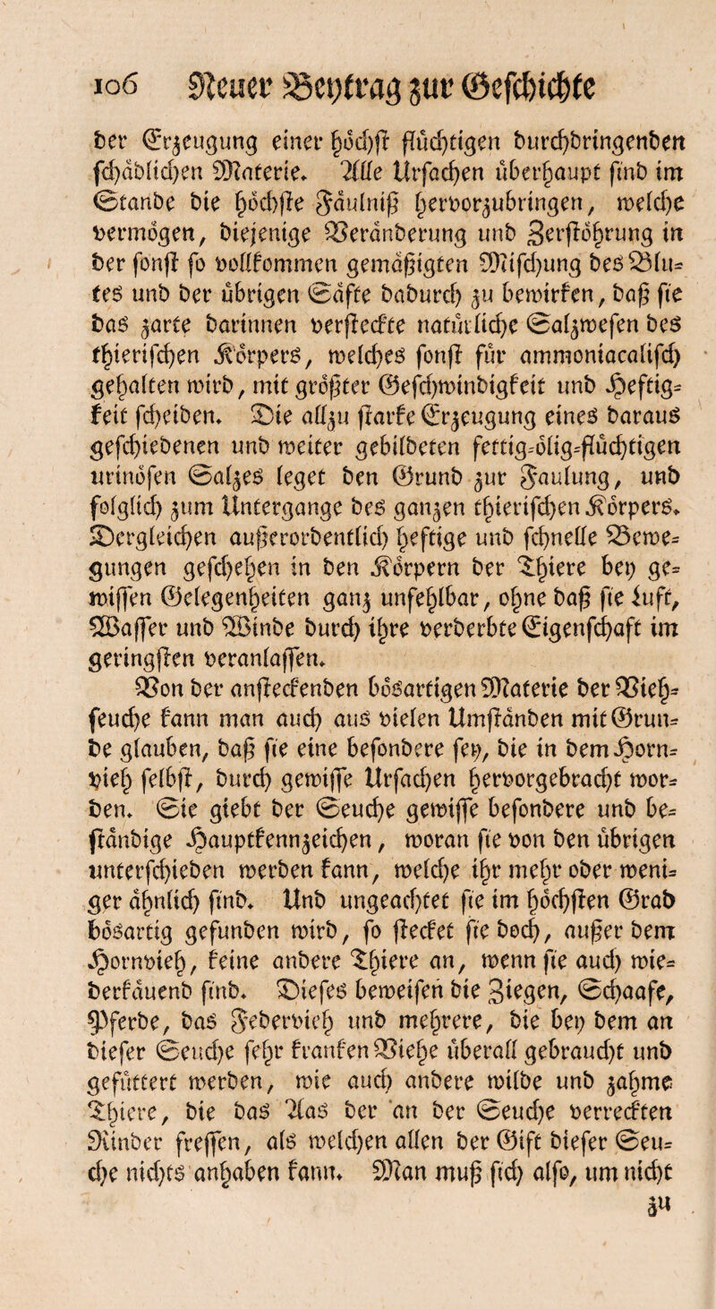 ioö Steuer gut (8efct)tcf)te ber Beugung einet* §od)ft (Tüchtigen burcf>brtrtgenben fdjdblidjen SKaterie«. litte Utfacßen überhaupt ftnb im ©tanbe bte f)bd))le $dulntß fjervor^ubringen, roeld)e vermögen, biejentge 33erdnberung unb 3erjlö£rung in ber fonji fo vollfommen gemäßigten 9)tifd)ung bes 2Mu= te$ unb bet* übrigen ©dfte baburdj $u betvirfen, baß fte bas ^arte bortnnen verflechte nafüiltdje ©aljtvefen be$ t^ierifcßen jtdrpers, welches fonfl fut* ammontacalifd) gehalten wirb, mit größter ©eflßminbigfeit unb Jpeftig* feit fcßeibem Sie all^u flarfe ©r^eugung eines barau^ gefdßebenen unb miter gebtlbeten fettig=blig=flücf)tigen urindfen ©al^es (eget ben ©runb ^ur ^aulung, unb folglich jum Untergange bes ganzen tf)ierifd)en Körpers«. ^Dergleichen außerorbenrfid) heftige unb fcbnelle 25cm* gungen gefdje^en in ben Körpern ber ^iere bep ge= mißen ®elegenl)eiten ganj unfehlbar, o§ne baß fte iuff, SSJajfer unb ®inbe burd) tf)re verberbte ©genfcßaft im geringflen veranlaßen* 2Son ber anflecfenben bösartigen Materie bet23iel> feud)e fann man and) aus vie(en Umftdnben mit ©rum be glauben, baß fte eine befonbere fep, bie in bem J5orm tyieh felbfl, burd) gewifle Urfad)en f)ervorgebrad)t wor* ben* ©ie gtebt ber ©eucße getvifle befonbere unb be= ftdnbtge Jbauptfennjeichen, tvoratt fte von ben übrigen tmterfdfleben werben fann, weld)e if)r mein* ober wenu ger dienlich ftnb* Unb ungeachtet fte im ßdchflen ©rat) bösartig gefunben wirb, fo flecfet ftebocß, außer bem ^ornvieß, feine anbere 'Jfnere an, wenn fte aud) wie= berfauenb fmb* ©iefes beweifen bie 3^gen, ©d)aafe, ^Pferbe, bas ^ebervieß unb mehrere, bie bep bem an biefer ©end)e fein franfen 2?ie^e überall gebraud)t unb gefüttert werben, wie aud) anbere wtlbe unb ^aßme *£l)iere, bie bas 2las ber an ber ©eud)e verrecften Sauber freflen, als weld)en allen ber ©ift biefer @em d)e nid)ts an^aben fann* SKan muß ftd) alfo, um md)t