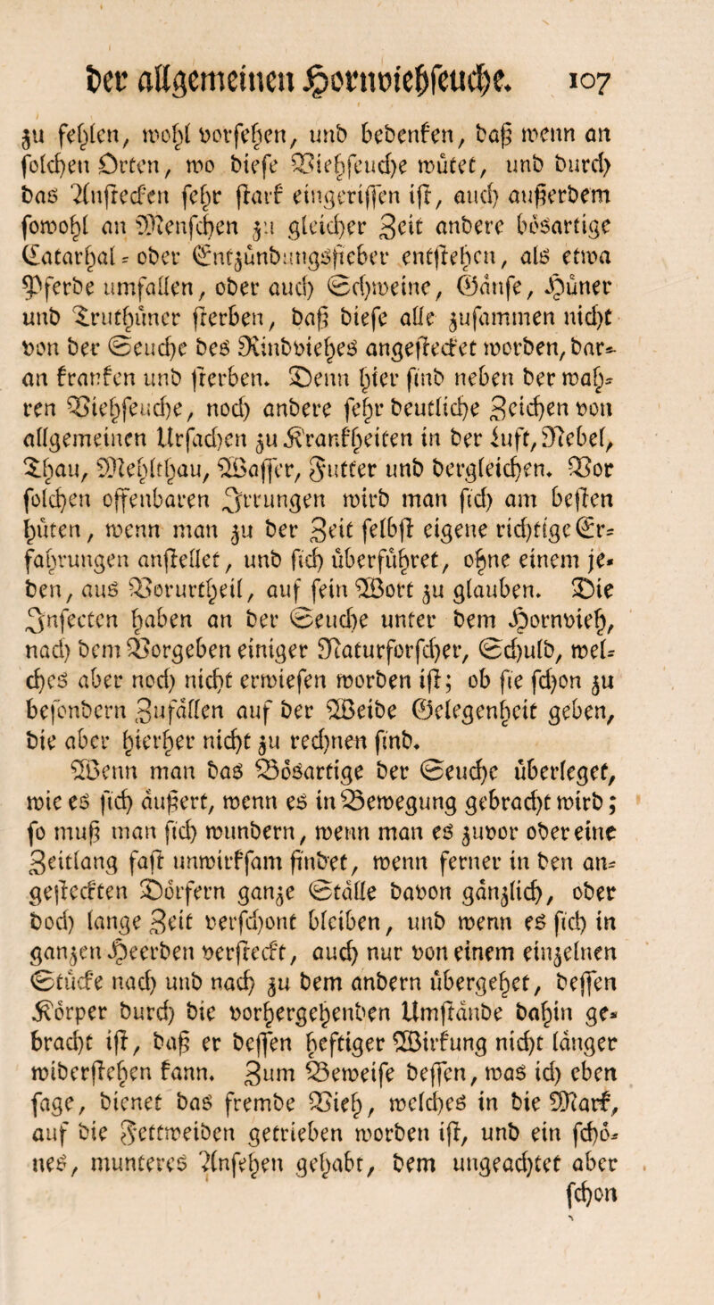 ju festen/ n>o§t borfehen, unb bebenfen, baß wenn an folcf>en Orten, wo btefe 23iehfeud)e wütet, unb burd) bas Tfnfiecfen fef)t fiarf eingertjfen ift, and) außerbem an 5ftenfd)en ju gleicher Seit anbere bösartige (£atarb>aU ober (^ntjanbmigsßeber entliehen, als etwa ^Pferbe umfaßen, ober and) Schweine, ®attfe, dbüner unb ^rut^imcr fierben, baß btefe ade jufammen nid>C bon ber Seuche bes Sunbbiehes angejiedet worben, bar*- an franfen unb fierben* ©enn hier ftnb neben ber wah¬ ren QSiehfeudje, nod) anbere fehrbeurtiche Seichen bon allgemeinen Urjdd)en ju^ranffeiten in ber iuft, Diebel, 5.^au, SDie^it^au, SGBaffer, Juffer unb bergletdjen* Q3or folgen offenbaren Errungen wirb man fid) am bc|ien hüten, wenn man ju ber Seit felbji eigene rid)figeSr* fahrungen anfieflet, unb fid) überführet, ohne einem je* ben, aus 93erurfhetl, auf fein ®ort ^u glauben* ©te ^nfecten haben an ber Seuche unter bem Jpornbieh, nad) bem Vergeben einiger 3Raturforfd)er, Sd)ulb, wel¬ ches aber nod) nicht erwiefen worben ifi; ob fie fdjon 5U ■befonbern Sw faßen auf ber 2Betbe ©elegenhett geben, bte aber hierher nicht redeten fmb, Sföenn man bas 33oSarfige ber Seuche überleget, wie es (ich äußert, wenn es tn Bewegung gebracht wirb; fo muß man fid) munbern, wenn man es ^ubor ober eine Seitlang fafi unwirffam finbet, wenn ferner in ben am gejieeften ©eifern gan^e Stade babon gänzlich, ober bod) lange Seit berfdjont bleiben, unb wenn es fid) in ganzen beerben berfteeft, aud) nur bon einem einzelnen Stücfe nad) unb nach 5U bem anbern übergehet, bejfen Körper burd) bie borhergeljenben Umjiänbe bahin ge* brad)t ifi, baß er bejfen heftiger ©irfung nicht langer wibcrjieben fann» 3um 23ewetfe bejfen, was id) eben fage, bienet bas frembe 95ieh, weites tn bte 9)iarf, auf bie $eftweiben getrieben worben tji, unb ein fd)o* ueS, munteres ?(nfehen gehabt, bem ungead)tet aber