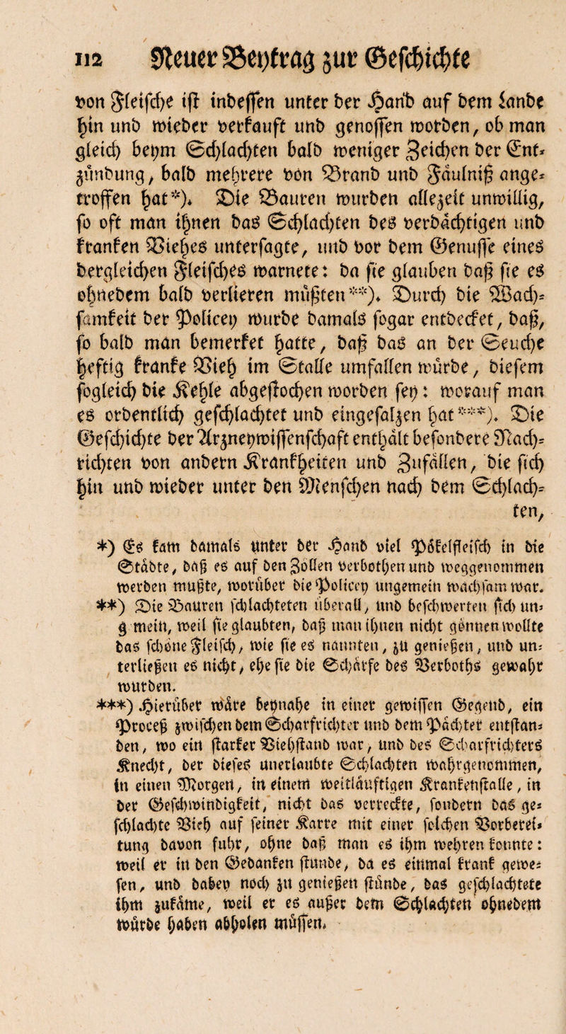 fcon $fetfd)e ifl tntmffert unter ber Jpanb auf bem knbe £tn unb mteber betfauft unb genoffen morben, ob man gletd) bet;m <Sd)lad)ttn balb mentger Reichen ber ©nt* jünbung, balb mehrere bön Sranb unb ^dufnißange* troffen Ijaf*)* SDie Sauren mürben allezeit unmiüig, fo oft man t|nen bas ©cfyladjten bes berbacf)dgen unb f ranfett Siebes imterfagte, unb bor bem ©enuffe eines bergletcfyen $(etfd)es marnete: ba fee glauben baß fee es o|nebem balb bedieren mußten**)* ®urd> bie SBad)* famfett ber 5>oltcei; mürbe bamals fogar entbeefet, baß, fo balb man bemerfet fyatte, baß bas an ber ©eud)e heftig franfe Sieh im ©tatte umfaßen mürbe, biefem fogletd) bie Äe^le abgefiodjen morben fet): morauf man es orbetitltch gefdjfadjtet unb eingefallen hat***)♦ SDie ®efd)id)te ber ^rjnehmijfenfcbaft enthalt befonbere 9ßad)* tidjten bon anbern ^ranfheiten unb ^ufdßett, bie ftd) hin unb mieber unter ben 9)cenfd)en nach bem ©d)lad^ ‘ ten, *) (Es fatn bamats unter ber Jpanb vtel *})6felßetTcb in bie 0tabte, bäf es auf Öen Jollen oei'botl)en unb weggenommen werben mufte, worüber bie ‘poltcep ungemein wachfamwar. **) £)te Mauren fd)lad)teten überall, unb befebwerten ßd>un» § mein, weil ße glaubten, baf3 mautbuen nid)t gönnen wollte bas fd)öne^(eifd), wie fie es nannten, 5U genießen, unb un¬ terliefen es nicht, ef)efte bie 0d)arfe beS SSerbotbs gewahr würben. ***) hierüber würe beinahe in einer ge wißen ©egenb, ein *procef $wifcbenbem0cbarfricl)ter unb bem*pad)ter entßam ben, wo ein ßarfer S3tel)ßanb war, unb beS 0cbarfvtd)terS ^ned)t, ber btefeS unerlaubte 0cblaci)ten Wahrgenommen, in einen ßftorgeit, in einem weitläufigen ^ranfettjtaüe, in ber ©efdjwtnbigfeit, nicht bas oerrccfte, foubetn bas ge* fd)lad)tc $8tefj auf feiner $arte mit einer fclcfen Gerberei* tung ba\?on fuhr, ohne baf man es ihm wehren i'otmte: weil er ttt ben ©ebanten ßunbe, bä es einmal franf gerne* fen, unb haben nod) ju geniefen ftünbe, bas gefdßachtefe ihm jufame, weil er es auf er bem 0chU$tett ohnebem mürbe haben abboUn müßem