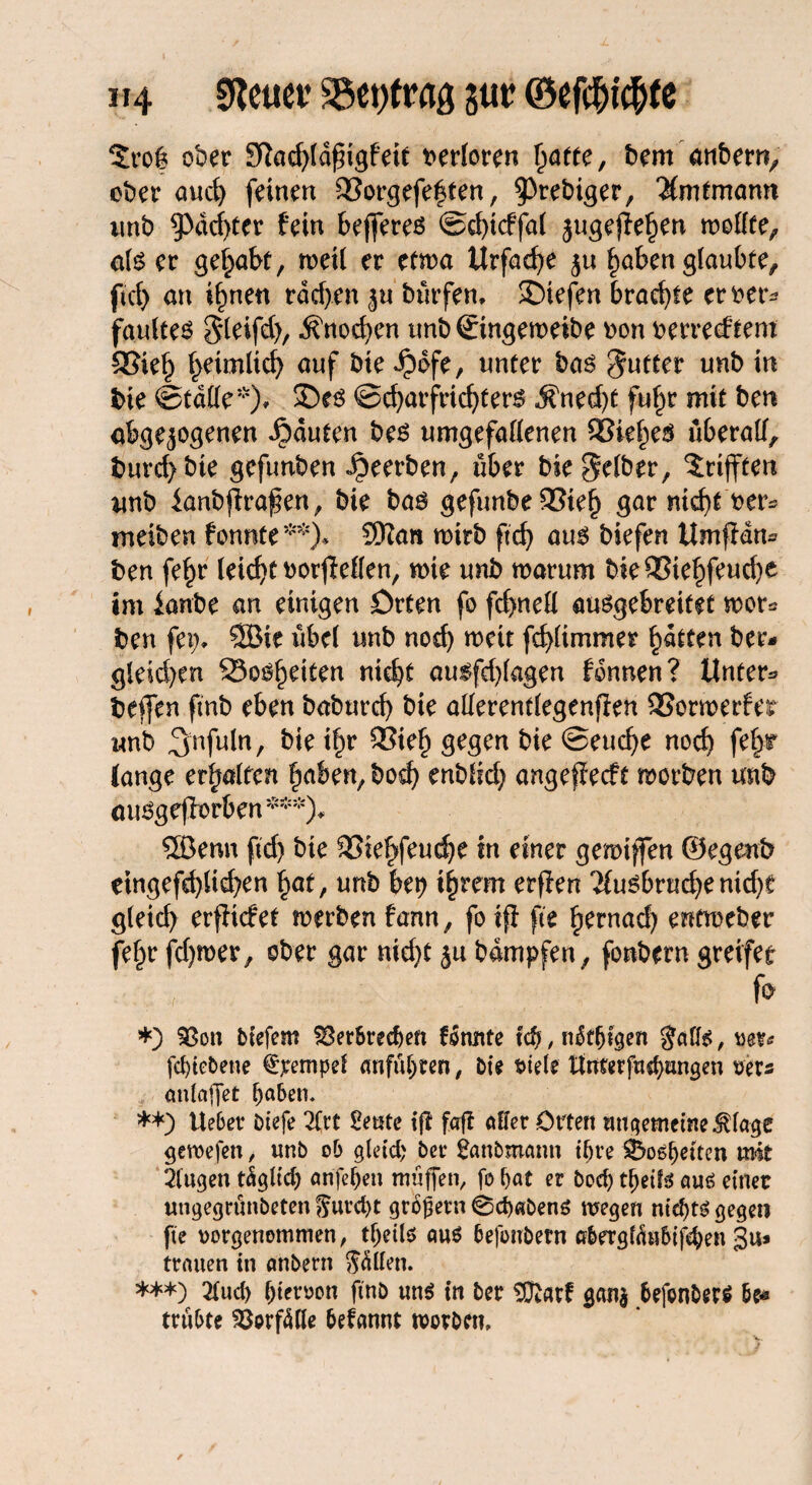 2ro& ober 9ftad)ldfngfeit verloren ^atre, bem anher», ober and) feinen 95orgefe|ten, ^rrkiser, $mtmann nnb Pachter fein bejferes ©chtcffal jugeffehen roofTee^ als er gehabt, weil er etwa Urfache haben glaubte, fiel) an ihnen rdd>en jn bür fern liefen brachte eroer^ faultes 5feifd>, Knochen nnb ©ngeweibe oon oerreeftem ®iet> heimlich auf bie Jpofe, unter bas Butter unb in bie ©tdlle*), 2)es ©charfrichters $ned)t fuhr mit ben abgewogenen Rauten bes umgefallenen QSie^eö überall, burd)bte gefunben beerben, über bie gelber, ^tijften unb ianbflra^en, bie bas gefunbe53ieh gar nicht oer* meiben fonnte**)* SKan wirb ftd) aus biefen Umfldn* ben fehr leicht oorfMen, wie unb warum bie93tehfeud)e im lanbe an einigen Orten fo fchnell ausgebreitet wer« ben fei> Söie übel unb noch weit fchlimmer hatten ber- gleid)en Bosheiten nicht ausfd)lagen fdnnen? Untere helfen fmb eben baburd) bie allerentlegenffen SSormerfer «nb ^nfnln, bie ihr SSieh gegen bie ©euche noch fehr lange erhalten haben, bod) enbfid) angeffeeft worben unb auSgefforben***)* SBenn ftd) bie 23iehfeud)e in einer gewtffen ©egrnb etngefd)ltd)en hat, unb bet) ihrem erffen Tlusbruche ntd)e gleich erfHcfet werben fann, fo tff fte fjtrnad) entweber fehr fd)wer, ober gar nid)t ju bdmpfen, fonbern greifet fr *) 33ott biefem Verbrechen formte td), mSdjigen gafis, um febtebene fjrempef «nfubren, bie t>iele ttnrerfudjungen ms cmlaffet haben. **) Ue6et4 Diefe 2lrt £eute iff faff aller Orten ungemeine $lage gewefen, unb ob gleid; ber fanbrnann ihre Bosheiten mit 2(ugen täglidj arife&en muffen, fo bat er bod) djeifö aus einer ungegrünbeten furcht großem 0d)«bens wegen nid)ts gegen fte oorgenommen, tbeils aus befonbern abergföubifchen gu* trauen in anbent ftätfen. ***) 2lud) bieroon ftnb uns in ber SDßatf g«n$ bejbnbers be* trübte Vorfälle befannt worben»