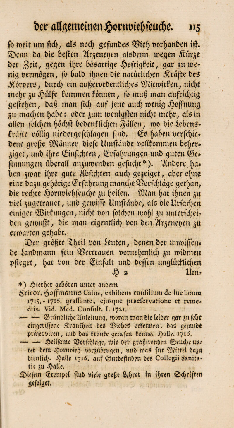 fö weit um fid), M nod) gefunbeö SSieh borhanben ijh Senn ba bie bejten ?{tynepen atebenn wegen j?ür$e bei* Seit, gegen ihre bösartige d^efttgfeit, gar ju me* nig vermögen, fo halb ihnen bie natürlid)en Grafte bes Körpers, burd) ein auferorbentliches Siitmirfen, nid)t mehr $u »$ülfc kommen können, fo muf man aufrichtig gefreven, baf man fid) auf jene and) wenig Hoffnung 511 maefen habe; ober jum menigfen nicht mehr, atetn allen folcfen hod)fl bebenf(id)en Saßen, wo bie ieben^ frdfte bdßtg ntebergefd)lagen fmb, Es §aben berfd)te* bene grofe Scanner biefe Umfldnbe boßfommen beider* jiget, unb if)re Etnfcbten, Erfahrungen unb guten @e* fiunungen überall anjuwenben gefud)f*)» Tlnbereha¬ ben $war ihre gute ‘2(bfid)ten and) gejeiget, aber of^ne eine ba$u gehörige Erfahrung manche £3orfd)ldge gethan, bie red)te ^onwiebfeucfye 511 heilen, SKan hat ihnen ju t>iel ^ugetrauet, unb gemiffe Umjldnbe, als bieUrfachen einiger 5Birfungen, nicht bon foldjen wohl ju unterfefeu ben gemuft, bte man eigentlich bon ben Äräenepen ju erwarten gehabt, ©er grofte $heÜ uon &uten, benen ber unwtffem be ianbmann fein Vertrauen bornehmlid) £u wibmen pfleget, hat bon ber Einfalt unb bejfen unglücklichen Sp 2 Um* ♦) hierher geboten unter andern Sriebt» äoffmanns Cafus, exhibens eonfilitifn de hiebotim 1715. -1716* graßante, ejusque praefervatione et remc- diis. Vid. Med. Confult. I. 1721. •— —• ©ruttbltd)e‘2[uleitung, woran man Me leibet gar jufebt etngeriffene Krankheit beö Sieljes erkennen, ba$ gefunbe präferotren, un& bas franfe genefett tonne» dpaUe* 1716, *-J^cilfame $3or[d)ldge, wie ber grafirenben @eud)e uw tet bem dbonwlelj vörju&eugen, unb was fdr ‘»Ottttel baju btenltd;. ^alle 171cSt auf QSutbefuiben be£ Collcgii Sanita* tis $u ^alle» tiefem Krempel ftnb siele grofe tyfytx in ihren Triften gefolget»