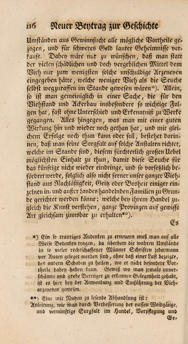 ii 6 Steuer 35et)trag jur ©efebtef>(e Umfidnben aus ©eminnfucht aüe mögliche SSortheUege* jogen, unb für fdjroeres ©elb (auter ©e^etmntffe v>er* fauft* £)abep wäre nur ^u wünfcfyen, baß man fiatt ber btden fd;dblid;en imb bod; vergeblichen SSHtttel bem SStef; nur jum menigffen fotcf>e unfd)uibige littenet;en eingegeben hatte, weiche wertiger 33teh atö bie ©eud;e fefbji wegjttraffen im Staube gemefen waren*)* Tfdein, fo ijl man gemeiniglich in einer ©ad;e, bie für ben SSiefjflanb nnb Ttcferbau insbefonbere fo wichtige $ol* gen f;at, faji offne ünterfdpieb unb ©rfenntniß ^uSOßerfe gegangen* 'dffeS hingegen/ was man mit einer guten ®irfung i)in unb roieber noch get^an (jat, unb mit gfei* d)em ©rfolge nod) tfjun fannober foff, befielet barin* nen, baß man feine Sorgfalt auf folche Tlnßalten richtet, welehe im ©tanbe fmb, biefem fürchterlich großen Uebef möglichen ©in^alt ju t^un, bamit btefe Seuche für bas fvmfttge nid)t mieber einbringe, unb fo vorfef lid; be* fdrbertwerbe, folglid) alfo nicf>t ferner unfer ganzer ®tel> jlanb aus 97ad)ldßigfeit, @ei| ober Soweit einiger ein* jeinen in* unb außer ianbes hanbelnben Familien ^u ©run* be gerichtet werben forme; weld;e bet; if;rem Jpanbel ju* g(eid) bie Äunfl »erflehen, gan^e ^rovinjenaufgewiffe 2(rt gleichem jtnnsbar ju erhalten**)» *) drin fo traurige^ 2Tnbenfen gu erneuern muß man auf alle SSBeife Gebeuten tragen, ba ü&erbem bte magren Umffdnbe in fo vieler red)tfd)«ffener Banner ©Triften jebermann vor klugen geleget tvorben fmb, of)ne bajj einer £uft bezeigte, be$ attbern Scfyaben $u feilen, mo er nid)t befoubere $3or* tf>eile haben f;aben bann. ©etvijj wo man jemals tmvets febamte unb grobe Betrüger $u ernennen ©elegeu^eit gehabt, iff es b‘er bep ber 2(mvenbung unb Qnnfüjjnmg bev 23ielj- arjenepen gemefen. **) (£ine mit Sftufeen jw lefenbe 2(6fjcmblung iff: Anleitung, wie man burd) Söerfcefferting ber nagen ®etbgauge, unb vernünftige Sorgfalt im -Oanbel, 23erpßegung unb