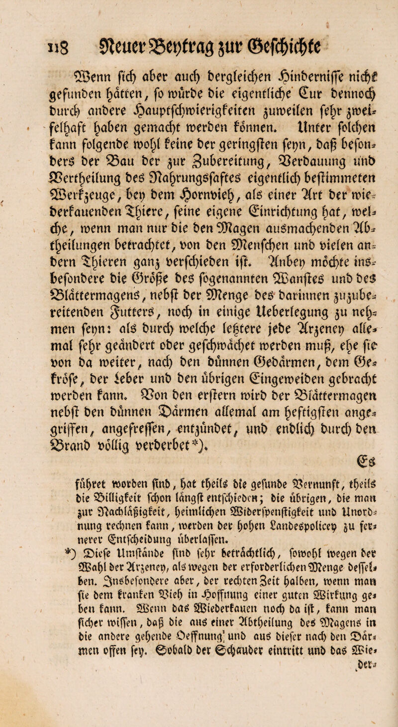 «8 fetter 35et)ftag gut? ©efchtchfe ©enn pdp aber auch bergleidpen iMnberniffe nitf>£ gefunden (patten, fo mürbe bie eigentliche’ €ur bennod) fcurcf) anbere ^auptfdpmierigfeiten juweilen fe£r jwei* felfpaft fpaben gemadpt »erben fonnen* Unter foldpen fann folgenbe mofpl feine ber geringpen fetpn, bap befon* ben? ber 95au ber $ur Zubereitung, Verbauung ünb SSertf)eüung bes SMprungsfaftes etgentltdp beffimmeten © erzeuge, bei; bem Jpotmrieh, als einer Tkt ber mte- berfauenben^fpiere, feine eigene (Einrichtung f)at, meU dpe, wenn man nur bie ben^Kagen auSmadpenben 21b* tlpeilungen betrachtet, bon ben EDtenfdpen unb liefen am bern Spieren gan$ perfdpteben ifi* %nbet) mochte ins* feefönbere bie ©rdpe bes fogenannten ©anpeS unb ben SSIattermagens, nebp ber Stenge besbarinnen ^ube* reitenben futtern, noch w einige Ueberlegung ju nefps men fetpn: als burdp weldpe leftere jebe ‘ifr^enerp alle* mal fe^r geänbert ober gefdpwddpet »erben mup, ebe fic twn ba »etter, nadp ben bünnen ©ebdrmen, bem @e* frdfe, ber ieber unb ben übrigen (Etngemeiben gebracht »erben fann* S3on ben erpern »irb ber 93tdttermagen nebfi ben bünnen ©armen allemal am heftigpen ang.e* griffen, angefreffen, entpinbet, unb enblid) burchben S5ranb wollig perberbet*)* & führet worben ftnb ^ hat tfjeifä bfe gefimbe Vernunft, tlpeils bte Sötlligfeit fd)on langft entfdpteben; bie übrigen, bie mnn gut 9ftad)täfjigfeit, heimlichen SBiberfpenffigfeit unb Unorb« nung rechnen fann, werben ber Ipo^en Sanbegpolicep §u fet* neret (gmfchcibung überlagern *) SPiefe Umffanbe ffnb felpt betrachtltdp, fowohf »egen ber 3Babl bet 21rgenep, als» wegen bet etforberltcheti Stenge beffef# Un. SnsBefonbere a&et, ber red)tenSeit halben, wenn man fte bem franfen ^ieh in Hoffnung einer guten SBirfung ge* ben fann. SBcnn ba$ S&iebetfauen noch ba iff, fann man fid)et* wiffen, baß bie aus einer 21btfpei(ung beS Wagens in bie anbere gefpenbe öeffnung- unb aus biefer nach ben ©är* men offen fnp. ^obalb ber 0ch«ubet eintritt unb bas $>ie»