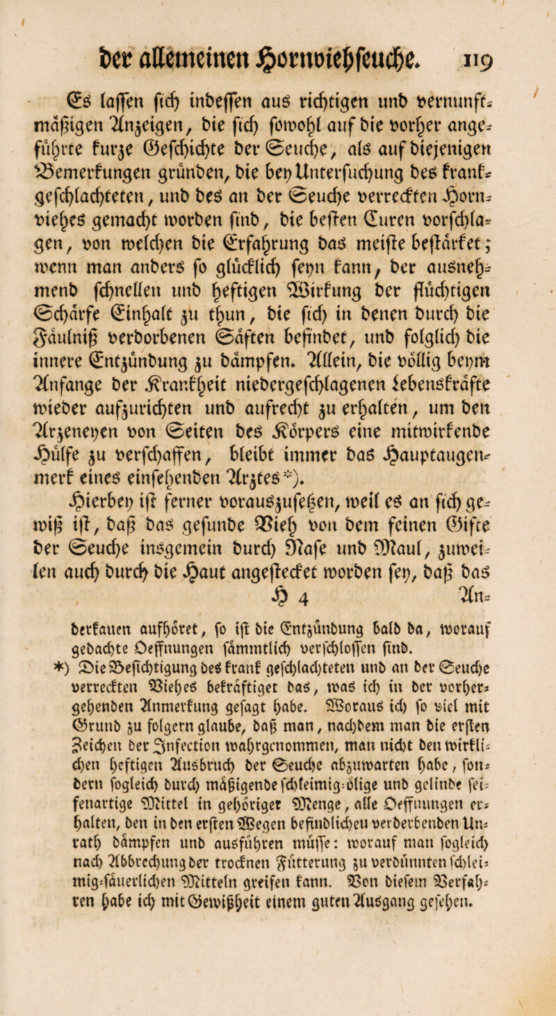 0:$ (affen ftd) inbejfen aus richtigen unb toernunft* madigen 21njeigen, bie ftd) fon>of)( auf bie Porter ange¬ führte für je ®efcf>icf>te ber©euche, ate auf btejentgen S3emerfungen grünben, bie 6et)Unterfud)ung be$ franf* gefd)lad)(eten, unb be£ an ber ©eud)e perrecften Jponu pief)e$ gemacht worben ftnb, bie beflen durcn oorfchla* gen, oon tt>eld)en bie Erfahrung ba$ meifie 6ejldrfet; wenn man anberS fo gfüdPlicf) fet>n fann, ber attSnef)- menb fdjneHen unb ^fdgen ©irfung bet* flüchtigen ©cfjdrfe (£tn^aft ju t^un, bie ftd) in benen burd) bte gdulniß Perborbenen ©dften bejinbet, unb fo(glid) bie innere Sntjünbung ju bdmpfem 2(llein, bie Pollig bepm Anfänge bet $ran6f)eit niebergefd)lagenen kbetusfrdfte nneber aufjurid)ten unb aufrecht ju erhalten, um ben 2(rjenet)en pon ©eiten bes Körpers eine mitroirfenbe ^ülfe ju perfd)ajfen, bleibt immer bas ^auptaugetv merf eines einfebenben litjtes *)♦ hierbei) tjl ferner PorauSjufe|en, weil es an ftef> miß iff, baß bas gefunbe 93iel) pou bem feinen ©ifte ber ©eud)e insgemein burd) 9?afe unb 9Rau(, jumei- len auch burd) bie Jpaut angeflecfet worben fep, baß bas 4 Tin« berfauen aufljotet, fo tft bte <£nt$anbung Salb ba, worauf gebaute öeffnungen fdmmtltcf) v>crfcf)toffen ftnb. *) SMe 23eftd)tigung be$ franf gefd)lad)tetett unb an bet0eud)e «erreeften 33ief)eS 6efrdfttget bas, was tef) in ber uorljer* gehenben Anmeldung gefagt habe. SSorauS td) fo wet mit ©ruttb ju folgern glaube, ba£ man, nad)bem man bie erften Reichen ber Snfectton waljrgcnommen, man nid)t ben wirtli; d)en heftigen Äusbrud) ber 0eud)e abjuwarten ^be, fon-* bem fogleid) burd) md£igenbefd)leimig:6lige unb geltnbe fei; fenarttge Mittel in gehöriger SCftenge, alle Öeffnungen er* galten, ben in ben erfreu ®egen beftnbltd)euuetberbenbenUn* vatlj bdmpfcn unb ausführen muffe: worauf man fogleid) nad) Abbrechung ber troefnett Fütterung juuerbünntenfd)lei; mig*fäuerltd)en Mitteln greifen bann. $3on biefetn 23erf«l); ren ^abe id) mit©ewijjl)eit einem guten Ausgang gefe^en.