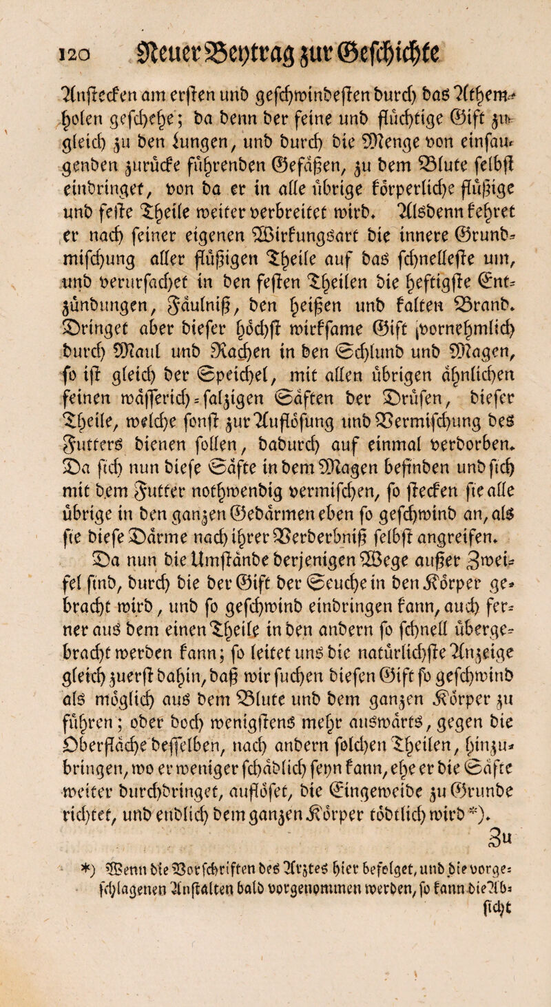 2(njfecfm am erjlen unb gefd)minbejlen burd) bas %hem * holen gefdxhe; ba benn ber feine unb flüchtige ©ift $u> gleich ju ben iungen, unb burcf) bie 5)lenge von einfau* genben jurücfe fu^renben ©efdfen, ju bem 331ute fclbfl einbringet, von ba er in alle übrige fdrperltdje flüpige unb feile 5het(e meiter verbreitet mirb* Tllsbenn lehret er nad) feiner eigenen ®trfungsart bie innere ©runb* mifd)ung aller flüpigen 3£eüe auf bas fd)nedejle um, unb verurfad)et in ben feflen feiten bie ^eftigfie <£nu jünbungen, ^dulnif, ben Reifen unb falten SSranb* bringet aber biefer ^6d>ff mirffame ©ift pmrnehmlid) burd) 9)iaul unb Staden in ben ©d)lunb unb SRagen, fo ijl gleich ber ©peid)el, mit allen übrigen ähnlichen feinen n)d|ferid) = faljtgen ©dften ber Prüfen, biefer Xfytilt, midjc fon|l ^urTfufibfung unbSSermifchung bes Cutters bienen feilen, baburcf) auf einmal verborbem 55a ftd) nun biefe ©affe tnbemSRagen beftnben unb ftd) mit b.em Butter nothmenbtg vermifd)en, fo ffecfen ftealle übrige in ben ganzen ©ebdrmen eben fo gefdjroinb an, als fte biefe 35drme nach i^rer SSerberbmf felbft angreifen» 5)a nun bieUmjldnbeberjentgenSSßege auf er fel ftnb, burd) bie ber ©ift ber ©euchetn ben jforper ge* brad)t mirb, unb fo gefd)mtnb etnbringen fann, and) fer* ner aus bem einen ^eife in ben anbern fo frf>nell üb erg e* brad)t merben fann; fo (eitet uns bie natürlid)jle'21n^eige gleich $uerjlbahin,baf mir fuchen biefen ©tft fo gefchminb als möglich aus bem QSlute unb bem ganzen Körper $u führen; ober bod) menigflenS mehr auswärts, gegen bie Dberjldd)e beffelben, nach anbern fold)en feilen, hmju* bringen, mo er weniger fchdblid) fepn fann, ehe er bie ©dfte meiter burd)bringet, aupdfet, bie ©tngeweibe ju©runbe richtet, unb enblid) bem ganjen Körper tdbtlichwirb*)* .3« *) \S?enn bte ^ßotfcbtiftcn beS ^fvjteS ^ter befolget, unb bi?Borges fdgagenen ^inflalten halb rorgenpmmen merben, fo fann bte?lbs