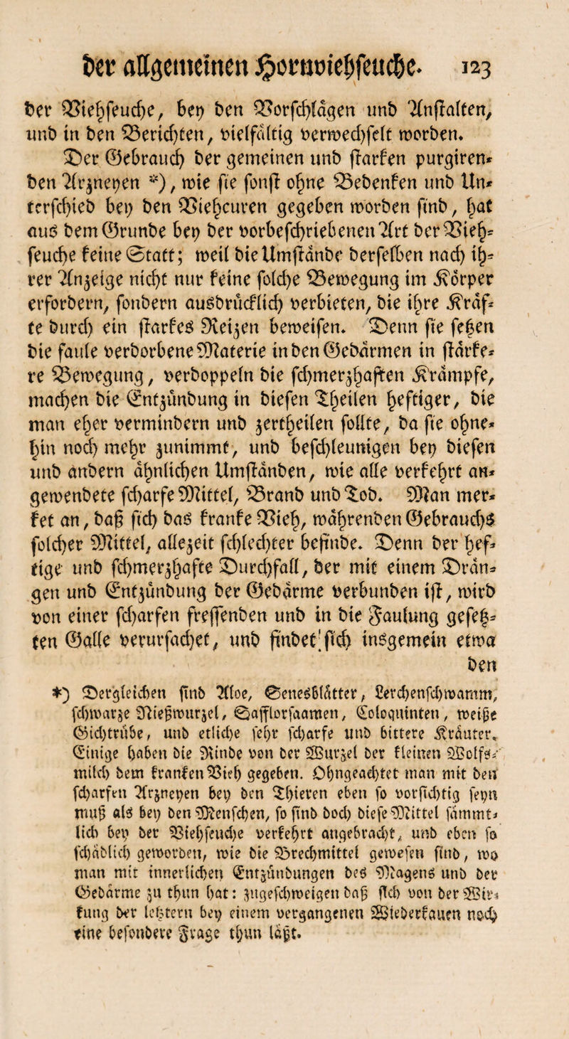 t>er 93ie£feud)e, bet) ben £5orfd)ldgen tmb Tfnff alten, unb tn ben S5ericf)ten, vielfältig iermed)felt worben* ©er ©eSraucf) ber gemeinen tmb fiarfen purgirem ben 2(r$net)en *), wie fte fonjl ofme Q3ebenfen tmb Um rcrfc()ieb Sep ben QStefwuren gegeben worben ftnb, f>at aur? bem©nmbe bet) ber v>orbefd)riebenen,2(rt berSSie^ feud)e feine Statt; weil bieUmfianbe berfelben nad) ty* rer Tfn^etge rticf>c nur feine fold)e Bewegung im Körper erforbern, fonbern ausbrücflid) verbieten, bie ifwe ^rdf* te burd) ein jfarfeö Steifen beweifen* ©enn fte fe|en bie faule fcerborbene Materie inben@ebdrmen in jldrfe* re Bewegung, twrboppeln bie fdjmerjfjaften Krampfe, machen bie ©nt^ünbung in biefert feilen heftiger, bie man ef^er t>erminbern unb jertf^eilen follte, ba fte of>ne* f)tn nod) mehr junimmt) unb befd)leumgen bet) biefen itub anbern ähnlichen Umfldnben, wie ade t>erfef)rt am geroenbete frf>arfe 9)Zittel, 23ranb unb‘Job* S)?an rner* fet an, baf; ftd> baö franfe QStef), wdfjrenben ©ebraud)$ fold)er SRiftel; allezeit fd)led)ter beftttbe* ©enn ber fjef* etge unb fd)mer^)afte ©urd)fall, ber mit einem ©ran* gen unb ©nfjunbung ber ©ebarme berbunben ifl, wirb t>on einer fd)arfen freflenben unb in bte Faulung gefe|* ten ©alle perurfacfyet, tmb fiubec'ftd) insgemein etwa ben *) dergleichen fmb 3(loe, 0ene6b(fitter, 2erd)enfd)mamm, fd)tt)arge Sttiegwurjel, €}afflorfaaroen, Qologuinten, roei^e ©id)tru&e, unb etliche fef)t fdjarfe unb btttere trauter* Einige haben bie Wittibe von ber SBurjel ber fleinen SBoIfsf«' mild) bem franfen ^Stef> gegeben. Ol)ngead)tet man mit ben fd)arfen ^fr&nepen bet; ben Jpieren eben fo votftd)tig fepn trtug als bei; ben ^ftenfepen, fo ftnb bod) biefe Mittel fammt* lieb bet; ber SSieljfeudje verfeljrt angebracht* unb eben fo fd)dbltd) geworben, wie bte Sörechmittel gewefen ftnb, nw man mit innerlichen ^mjünbungen beö Wagens unb ber föebarme 31t thun hat: $itgefd)wetgen bag geh von berSStr* fung ber lefcteru bet; einem vergangenen $8$teberfauen noch fine befonbeve gvage tl;un lagt-