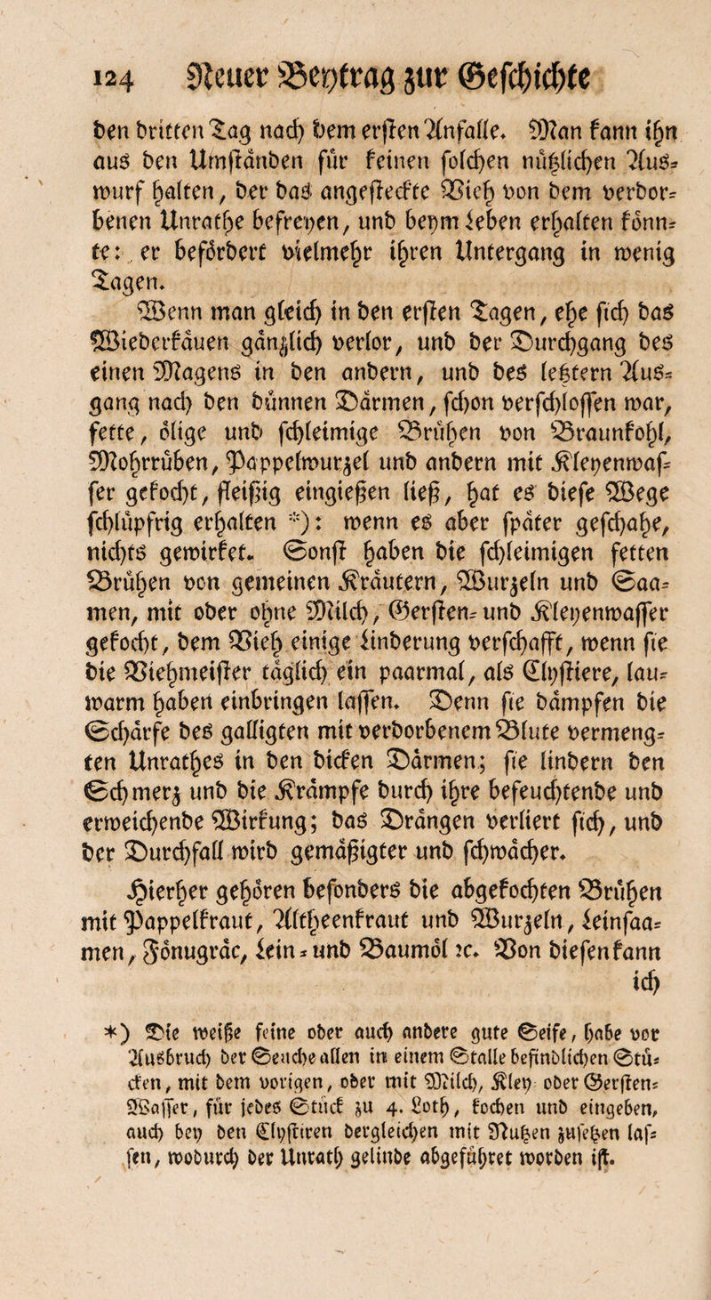 ben brittcn Jag nad) bem erfleu Unfälle. 9Ran f ann ifyn aus ben Urnftdnben für feinen folcfyen nützlichen “JCuS* wurf galten, ber baS. angeffeefte SSieh Don bem Derber^ benen Unräte befreien, unb bepmieben erhalten fonn- te: er bearbeit btelmehr ihren Untergang in wenig Jagen, ®enn man gtetdj in ben erßen Jagen, e£e ftcf> bas ®ieberfduen gänzlich oerlor, unb ber ©urchgang bes einen Wagens in ben anbern, unb bes leffern Aus¬ gang nad) ben bunnen ©armen, fd;on Derfd;loffen mar, fette, ölige unb fd)leimtge S3rüben Don 23raunfo^l, 3Kofirrüben, ^Pappelmur^el unb anbern mit Älepenmaf fer gefod)t, ffeifig eingießen ließ, §at es biefe ®ege fchlüpfrig erhalten *): menn es aber fpdter gefcba^e, ntd)ts gemirfet*. ©onfl fyaben bie fd)leimigen fetten 23rühen Den gemeinen Trautem, ® ur^eln unb ©aa= men, mit ober ohne 2Qiilch, ©erpemunb Älepenmajfer gefod)t, bem 93ieh einigeiinberung oerfchafft, menn fte bie SSiefgneijler täglich ein paarmal, als (Elpjfiere, lau¬ warm höben einbringen taffen* ©enn fte bdmpfen bie ©d)arfe bes galligten mitDerborbenem23lute Dermeng* ten Unrates in ben bicfen ©armen; fte linbern ben ©chmer$ unb bie Krampfe burd) i^re befeud)tenbe unb ermetdjenbe ®irfung; bas ©rangen berliert fich,unb ber ©urd)fad mirb gemäßigter unb fd)mdd)er* hierher geboren befonbers bie abgefochten Q3rühen mit ‘‘Pappelfraut, ^fltlpeenfraut unb ®ur^eln, ietnfaa* men, gonugrdc, iein*unb 25aumol ic. S5on biefenfann id) *) SMe tveige feine ober aud) tmbere gute 0eife, (jnbe vor 2lus6rud) ber 0eud;e allen tu einem 0talle befinblicpen 0ttU den, mit bem vorigen, ober mit ^Ditld), $lep ober^erftem SBajfet, für jebes 0tnd su 4. £otf>, focfjeti unb eingeben, aud) bei; ben 0t;{nren bergleicpen mit Sftupen jufe^en lafs fen, ivoburd; ber Unratl; gelinbe abgefuljret worben i(t. /