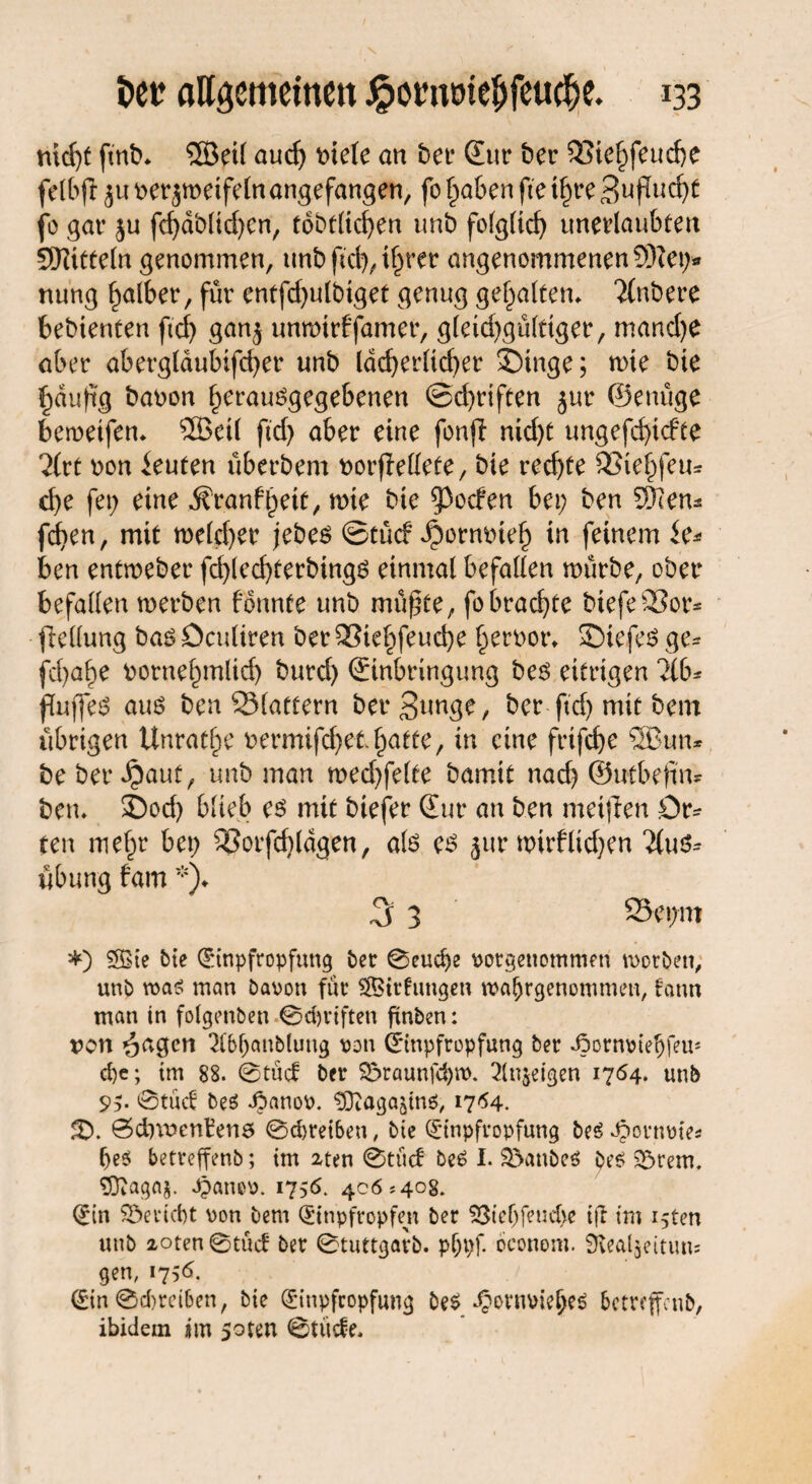 nid)t ftnt>* 5öeil aud; t>tele an bet* Sur t>er 93ie£feud)e felbftjunerjmetfeln angefangen, fol;a&enftetf;re3upud;t je gar $u fd)dt>lid;en, tobtlicfyen unb folglid; unerlaubten Mitteln genommen, unb fiel), ifyrer angenommenen 9ftei> nung falber, für entfd;ulbiget genug gehalten* 2(nbere bebienten fiel) gan$ unmtrffamer, g(eid;gülnger, mand)e aber aberglaubtfcfyer unb ldcf>er(tcf>er ©inge; mie bie £duftg bat>on f;erausgegel>enen ©d^rtfeen jur ©enüge beweifem ®eil ftd> aber eine fonjl nid;t ungefd)idte 7lvt non Leuten überbem t>orfMete, bie recf>te 33ief)feu* d)e fei; eine ^r.anfjjeie, mie bie Reefen bei; ben SWem fdben, mit meld;er jebes ©tücf ^orniüel; in feinem ie* ben entmeber fd>lecf>terbing6 einmal befallen mürbe, ober befallen werben fonnte unb mü^te, fobrachte biefeSor* pellung bas öculiren ber £3tel;feud;e l;eroor* ©iefes ge* fd)abe t>ornef;mlid) burd) Sinbringung bes eitrigen Hb* Puffes aus ben 93(attern ber3*M3e, ber ftd; mit bem übrigen Unräte nermifd;eti;atte, in eine frifcfye SSBun* be ber Jpaut, unb man wed;felte bamit narf; ©utbefin* bem ©od; blieb es mit btefer Sur an ben meisten Dr* ten mef;r bei; ®orfd)ldgen, als es jur mirflid;en 'ilus* Übung fam*)♦ 3 3 23et;m *) SSSCe bie Einpfropfung ber ©eud)e porgenotnmen roorben, unb was man bavon für SfBirfimgen waljrgenommen, fann man in folgenben ©Triften finben: von öngen 2tb()an&luug von Einpfropfung ber JJornoiefjfeu' d)e; im 88. ©tuet ber S5raunfd)\t>. 2lujeigen 1764. unb 95- ©tuet bes Jpanoo. ^aga^ns, 17*54. 3X ©d)\nenben5 ©d)rei6eu, bie Einpfropfung beSOpormrie* bes! betreffenb; im 2ten ©tuet beS I. $}anbe$ bes Syrern. Sftagaj. Jpanop. 1756. 406*408. Ein Bericht von bem Etnpfropfen ber Stcbfencbe ijl im i5ten unb 2oten©tüct ber ©tuttgarb. pljpf. oconom. ^Kealjeitun; gen, 1756. Ein ©Treiben, bie Einpfropfung beS 4?ovmnelKS betreffeub, ibidem ijm soten ©tücfe.