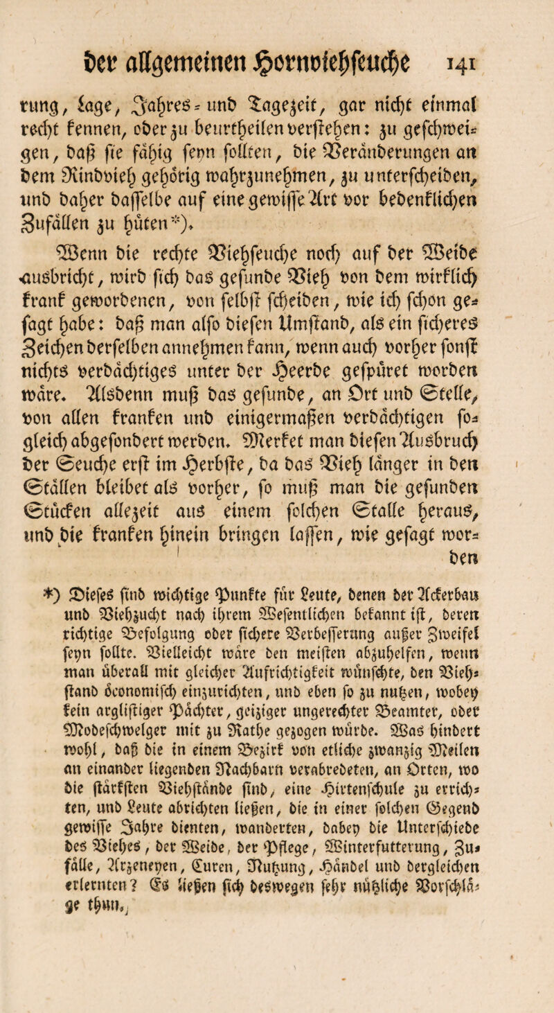 rung, läge, 3:a§re$* unb $agejeit, gar nid)t einmal red)t fennen, ofcer^u beurtßeileimrßefKn: ju gefd)roei* gen, t>af5 fie fdf)tg fern fottten, bte SSerdnSenmgen an fcem SKintmief) gehörig mal)rjuttefjmen, ju unterfcßeiben, tmb ba^er baffelbe auf emegemiße2(tt ftor bebenflicfyw Sufdllert $u f)üten*)* ®erm bie rechte 93tel)feudje norf) auf ber ®eibe <U4öbrtcf>t, wirb ftcf> ba$ gefunbe 33ie£ bon bem mirfltd) franf geworbenen, bcn felbjf fd)dben, wie id) fdjon ge* jagt §a6e: baß man alfo biefen Umftanb, als ein ftdjeres 3dd)enberfe(benanne^menfann, wennaud) borget fonj? nicßts berbdd)tigeö unter ber beerbe gefpüret worben wäre* 21tebenn muß bas gefunbe, an ört unb ©teile/ bon allen franfen unb einigermaßen berbdd)ftgen fo* gleich abgefonbert werben* Werfet man btefen?lusbrud) ber ©eucße erfi im ^erbße, ba bas 33ie£ langer in ben ©tdllen bleibet als bor^er, fo muß man bie gefunben ©tucfen allezeit aus einem folcßen ©lalle heraus, unb bie franfen hinein bringen (affen, wie gefagt wer* ben *) ©iefeö fttib widrige fünfte für £eute, benen bet Qfderban unb Viehzucht nach ihrem SBefentlichen begannt t|t, beten richtige Befolgung ober fiebere Vetbefferting aufer gweifel fe^n follte. Vielleicht wäre ben weiften abgu^elfcn / wenn man überall mit gleicher 2!ufrichtigfeit wünfehte, ben Vieh« fknb üconomifd) einjurichten, unb eben fo $u nu£en, wobep fein argligiger g)dd)tet, geiziger ungerechter Beamter, ober £Oiobefd;welger mit §u 9vatl)e gezogen würbe. 2Öa$ hinbert wo()l, baf bie in einem $5ejirf von etliche iwanjig teilen an einanber liegenben 9?ad)barn mabrebeten, an Orten, wo bie garfften Viehftanbe (Inb, eine JMrtenfchule ju errid)* ten, unb £eute abrid)ten liefen, bie tn einer folchen ©egenb gereifte S^hte bienten, wanberten, babep bie Untcrfchiebe be$ Vteheö, ber Sffietbe, ber pflege, SBinterfuttetung, %iu falle, 2frgenepen, (Euren, £ftu£ung, Jpdiibel unb begleichen erlernten? (fs liefen fich bewegen fefr mißliche Vorfeld*