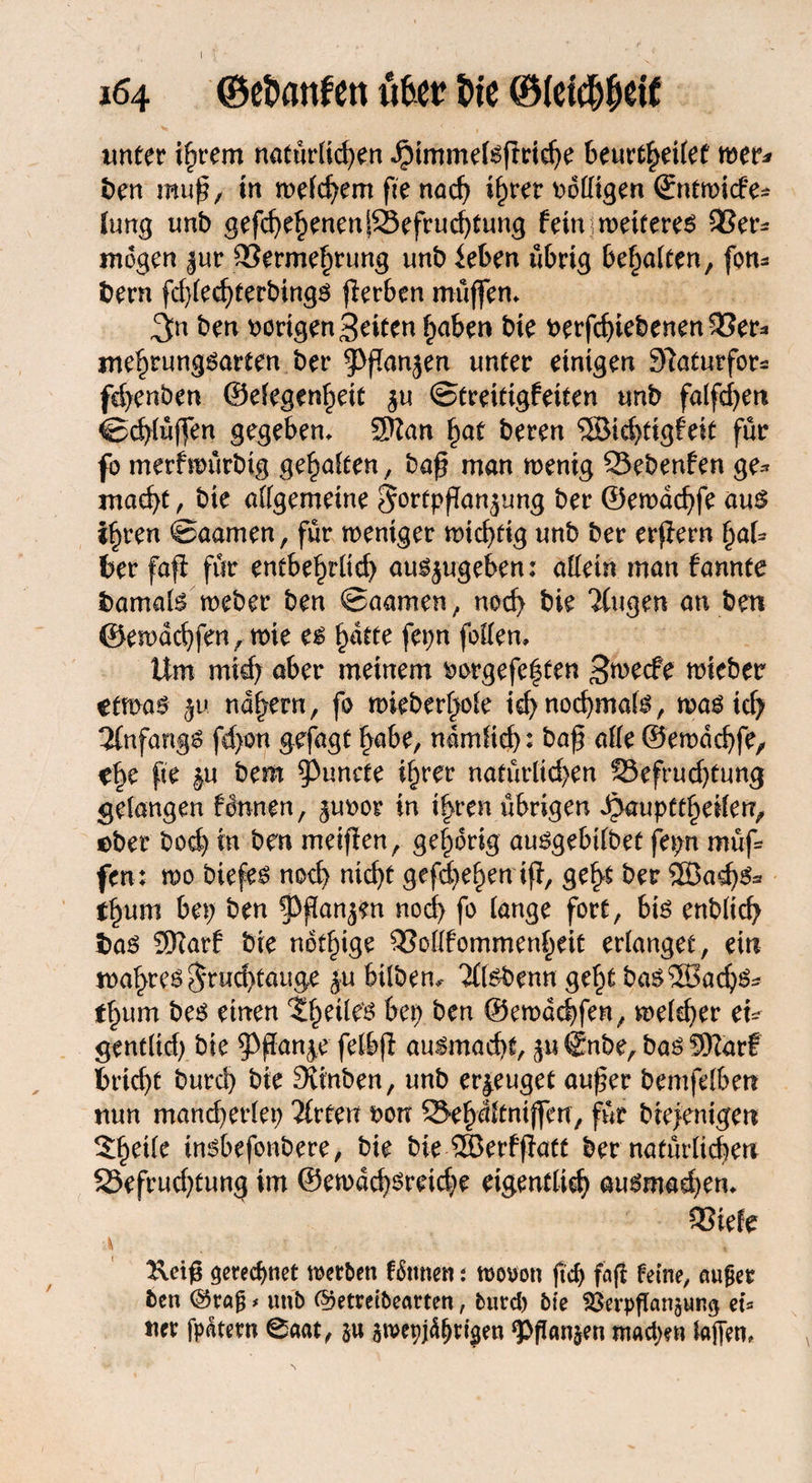 I 164 (Bebattfett iUcf bte ©(etcbbdf unter ihrem natürlichen JMmmelgßrtche beurteilet wer* ben muß, in welchem fie nach ihrer völligen ©ntwicfe* (ung unb gefd)ehenenSBefrud)tung fein wetteren 93er- mögen $ur 93ermehrung unb leben übrig behalten, fon* bern fdßedßerbingg ßerben muffen» ^n ben vorigen Seiten haben bte verfchiebenen93er* mehrungöarten ber $>ßanjen unter einigen Slaturfor* fchenben ©efegenheit $u ©tretttgfetten unb falßhen ©^lüffen gegeben» 3Kan hat beren SSMehtigfeit für fo merfwürbig gehalten, baß man wenig Bebenfen ge* macht, bte allgemeine Fortpßan^img ber ©ewdchfe aug ihren ©aamen, für weniger wichtig unb ber erßern hat* ber faß für entbehtltd; au^ugeben: allein man tarnte bamalg weber ben ©aamen, noch bie Tlugen an ben ©ewachfen, wie eg h^e ßhn fallen» lfm mich aber meinem vorgefaßten Swecfe wieber ttm$ ju nähern, fo wieherte ichnocbmafg, wag ich 2lnfangg fd>on gefagt habe, ndmitcb: baß alle ©ewachfe, ehe fte ju bem $)unefe ihrer natürüd;en Befruchtung gelangen fonnen, $uvor in ihren übrigen Qaupttfytikn, ober boch in ben meißen, gehörig auggebilbet fepn müß fen; wo biefeg noch ntcf>t gefächen iß, ge^ ber SÖ3ad)g3 thum bet; ben §)ßanjen nod> fo lange fort, big enblich bag Sftarf bte notige 93ollfommenheit erlanget, ein wahreg Fruchtauge ju bilbem Ttebenn geht bag 5Sachg* thum beg einen Xlml^ bet) ben ©ewachfen, welcher eu gentltd) bte 9>ßanj.e felbß augmacht, ju @nbe, bag Sftarf bricht burch bte Sttnben, unb erzeuget außer bemßlben nun mand)erlet; Titten von Behdltniffert, für biefenigen 5hetle tngbefonbere, bie bte 5Berfßatt ber natürlichen Befrudßung im ©ewdd)greid;e eigentlich augmad)en» 93iefe gerechnet werben tonnen t wovon jtd) faß feine, außer ben @raß * unb (Detreibearten, burd) bie SSerpßanäung et* tter fpätetn 0aat, §u swepj4()rigen ‘Pßanjen tnad;en laßen»