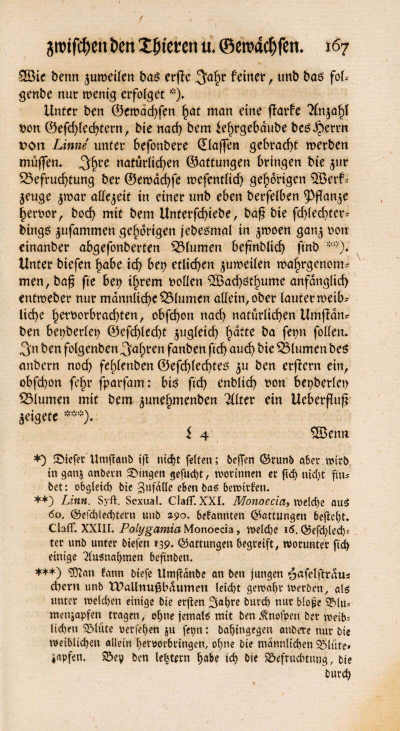3Bie bettn juroetlert bas erffe 3ähr feiner , unb ba$ fok genbe nur wenig erfolget *)♦ Unter ben @ewacf)fen hat man eine flarfe 'Jfnja^I t)on ©efd)led)tern, bie nad) bem ie^rgebdube besternt von Linne unter hefonbere ©(affen gebracht werben muffen* 3hre natürlichen ©attungen bringen bte $ur 23efrud)tung ber ©ewdchfe wefentltd) gehörigen 5Berf~ jeuge $war allezeit in einer unb eben betfelben $fTan$e heroor, hoch mit bem Unterfcf)iebe, baf? bie fdgecbter-- bingö ^ufammen gehörigen jebesmal in $woen gan^ vwtt einanber abgefonberten 23(umen 6eftnbltd) fmb **). Unter biefen habe id) ber) etlichen juwetlen wahrgenom* men, ba£ fte 6et) ihrem boüen ®achöthume anfänglich entweber nur männliche 25lumcn allein,ober lauter roetb- liehe hetfcorbrad)ten, obfehon nad) natürlichen Umjldm ben bet>ber(er> ©cfd)(ed)t zugleich fyäitc ba fet)n follen* 3m ben folgenben fahren fanben ftd) auch bie Slumen be$ anbern nod) fehlenben ©efd)lecf)te£ ju ben erfiern ein, obfd)on fehr fparfam: bis ftd) enblich t>on beiderlei) 23lumen mit bem ^unehmenben 2Üter ein Ueberflufi ^eigete ***)♦ i 4 Sßenn *) ©tefer Uutganb tg titelt feiten; beffen ©run& aber wirb in gatij anbern gingen gefugt, worinnen er ftd) nid>t gn* bet: obgleich bte gefalle eben ba£ bewirten. **) Linn. Syft. Sexual. Claflf. XXI. Monoecia, weld)e au$ 60. ©efd)led)tern unb 290. 6etannten (Gattungen 6egel)t. ClalT. XXIH. Polygamia Monoecia, weld)e 16. ©efdged)* ter unb unter biefen 139. ©attungen begreift, worunter ftd) einige Ausnahmen begnbeti. ***) Sftatt fann biefe Umgdttbe an ben jungen ^afelftraus dient unb tDalinugbdumen leid)t gewähr werben, als unter weld)en einige bie ergen 3ahre buvd) nur blo^e Blu* menjapfen tragen, egne jemals mit ben ^ttofpeu ber weib= lid)en Blüte verfemen ju fepn: bal)ingegen anbete nur bie weiblichen allein hemrbringen, of)tte bie männlichen Blüte» iapfen. Bey ben (extern habe ich bie Befruchtung, bie burd)