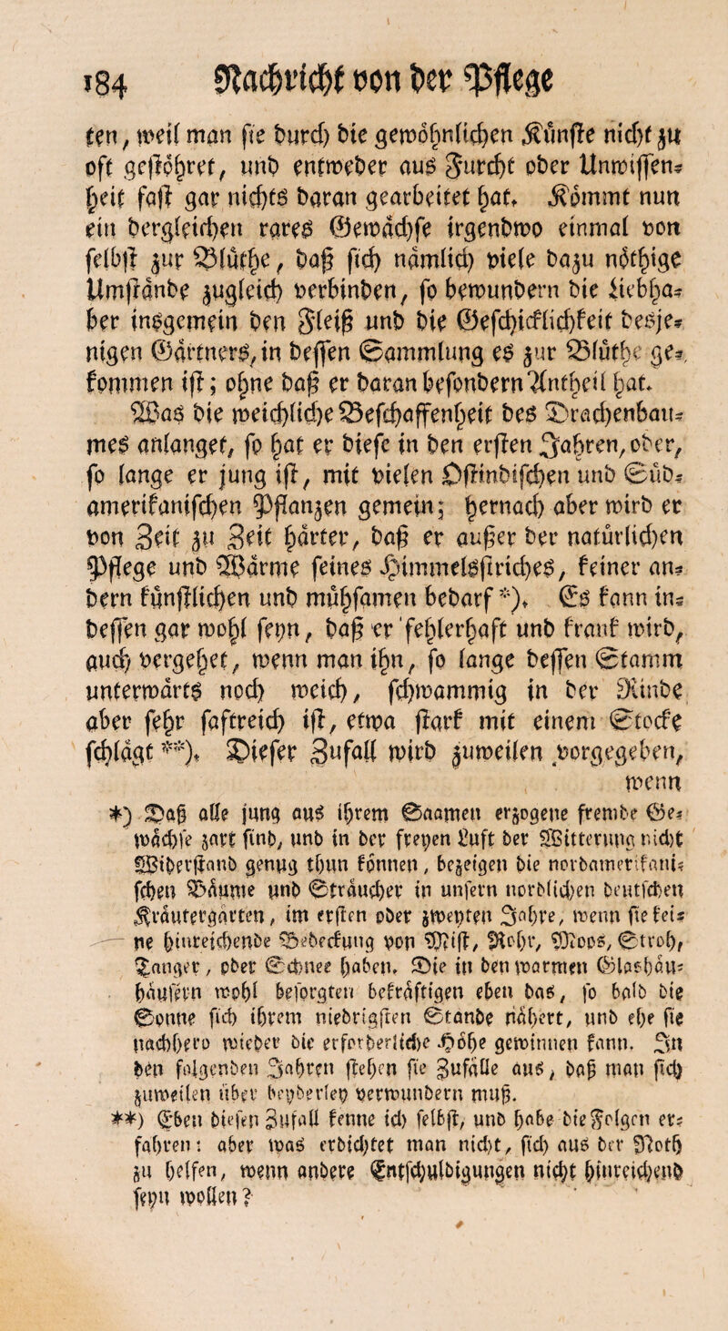 »84 SRflc&i’fc&f oon ber mm man fte t>urd> bie gewöhnlichen jfünfle md)f ja oft gepohret, unb enfweber aus Jurist ober Unwiffen? heit fall gar nichts baran gearbeitet §au Ädmmt nun ein begleichen rares ©ewad)fe irgenbmo einmal oon felbp jur 231u$e f bap ftd) ndmltd) niete baju adlige Umpdnbe jugleid) oerbinben, fo bemunbern bie itet>ha? bet* insgemein ben Sleip wnb bie besje? nigen ©drtners,in beffen ©ammtung es jur 2Müthe ge?, fommen ip; ohne bap er baran kfonbern^nthed §at 2ßa$ bie weichliche ^Sefd>affen^eif bes S)rad)enbau? meS anlangef, fo §at er biefe in ben erflen fahren, ober, fo lange er jung ifl, mit tnefen Öpmbifehen unb ©üb? amerifanifcf)en 5)pan^en gemein; betnöCb a^er er t>on Seit |u Seit harter, bap er auper bet* natür(ict)en 5>pege nnb SBarme feines $immelsprid)es, feiner an? bern fgnplichen unb mühfamen bebarf *)♦ ©s fann tu? beffen gar wo^ fet)n, bap er fehlerhaft unb franf wirb, aud) vergehet, wenn man ihn, fo lange beffen ©tarnm unterwärts noch meid), fdjmammig in ber Sünbe aber fehr faftreid) tp, etwa ffarf mit einem ©toefe fdpdgt **)♦ 3)iefer Snfaü wirb jumeilen vorgegeben, wenn *) £>ag alle jung aus tgrem 0aameu erlogene ftembe ©e* U>dd)fe jart ftnb^, unb in ber freien £uft ber Witterung mdjt fßtgerganb genug tgun tonnen, bezeigen bte norbamerifanU fegen Raunte unb 0trdud)er in unfern uprblicgen beutfegen ^vaufergarten, im erflen ober jmepteu 3ngre, trenn ge fei? ne giureiegenbe S&ebecfung von Sfttff, JRogr, SDiops, 0trogf fanget, ober 0ämee gaben» ©ie in ben Warmen ©lasgdu* gdufevn mpgl beforgten befrafttgen eben bas, fo halb bie 0onne pd) tgrem niebrigften 0tanbe nagett, unb ege ge naeggero wieget bie erfargerltcge ^»bge gewinnen fann» Sn ben fdgenben Sagten gegen ge gufdüc aus, bofj man gd) ^umeilen übet bepbedep petwunbetn mug. **) (£*ben liefen 3ufuU ferne td) felbp, unb gäbe bie folgen er? fagrent aber tpaS erbiegtet man nid)t, ftd) aus bet fftotg ju gelfen, wenn anbere <?ntfd;ulbigungen ntd;t giutckgenb fn;u wollen ?