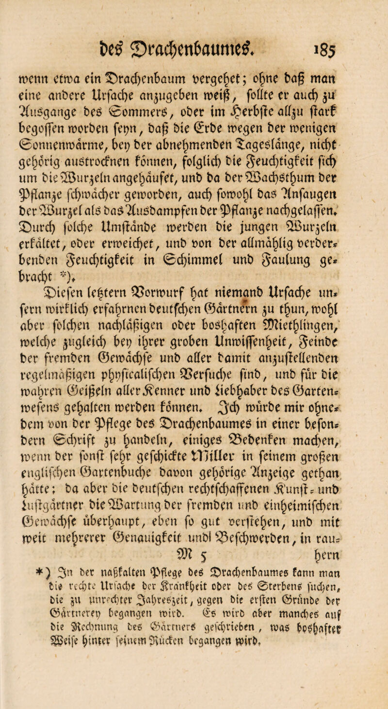 men 11 etwa ein S)rad)cnbaum t>ergehet; ohne baß matt eine anbere Urfacfye anjugeben weiß, foüte er auch ja Ausgange bes ©ommen?, ober im Jperbße atfju jiarf begoffen morben fct>n, baß bie ©rbe wegen ber wenigen ©onnenwdrme, bet; ber abnef)tnenben ^ageofdnge, ntcf>C gehörig auotroefnen formen, fo(glid) bie $eud;tigfetf ftd) um bie®ur$elnangehdufet, unb ba ber®ad)Sd)um ber ^Pßan^e fd;wdd)er geworben, and; fomo^l ba$ ?(nfaugen ber Söur^ei ate ba^Tfu^bampfen ber ^ flanke nacfygelaffem 3)urd) fofdje Umftanbe werben bte jungen ÖBurjdn erfdltet, ober erweichet, unb oon ber aftmdpg oerber* benbert 5eud)tigfeiC in ©d;imme( unb Faulung ge* brache *)♦ Riefen (e|fern SSorwurf brat niemanb Urfadje tm* fern wtrflicfy erfahrnen beutfeben ©artnfrn ^u t§un, wohl aber foId;en nad>(df5igcn ober boshaften SÜ^iet^lingen, we(d)e jugleid) bep ihrer groben Unwtffenheit, getnbe ber fremben ©ewaebfe unb aller bamit an^ujWIenben regelmäßigen phpftcaltfd)en 9Serfud;e ftnb, unb für bie wahren ©eißein aller Renner unb iieb^aber beö ©arten* wefenö gehalten werben formen* ^d; würbe mir ohne* bem oon ber pflege be$ SbracbenbaumeS in einer befon* bern ©d;rift ^anbefn, einigem 53ebenfen mad;en, wenn ber fonjl fe^r gefd)icfte tTHller in feinem großen engüfeben ©artenbucfye baoon gehörige ^Injeige get^an hatte; ba aber bie beutfd)en red)tfd)affenen $unjf * unb iuffgdrtner bie Wartung ber fremben unb einheimifchen @emdd)fe überhaupt, eben fo gut xwrßehen, unb mit weit mehrerer ©enauigfeit tmbl ^3efcbwevben, in rau* 93? 5 hem *) 3n ber naßfalten pflege beö SOradjenbanmes fann man bie rechte Urfad)e ber ober be$ ©rerbens fud)en# bie 51t Unrechter 3ai)re&$eit, gegen bie elften ©rünbe ber OHktnerep begangen wirb. <£s wirb aber manebeö auf bie §ted)mmg bee <Sarrner$ geschrieben , wa$ behaftet $©ei[e hinter feinem Saiden begangen wirb.