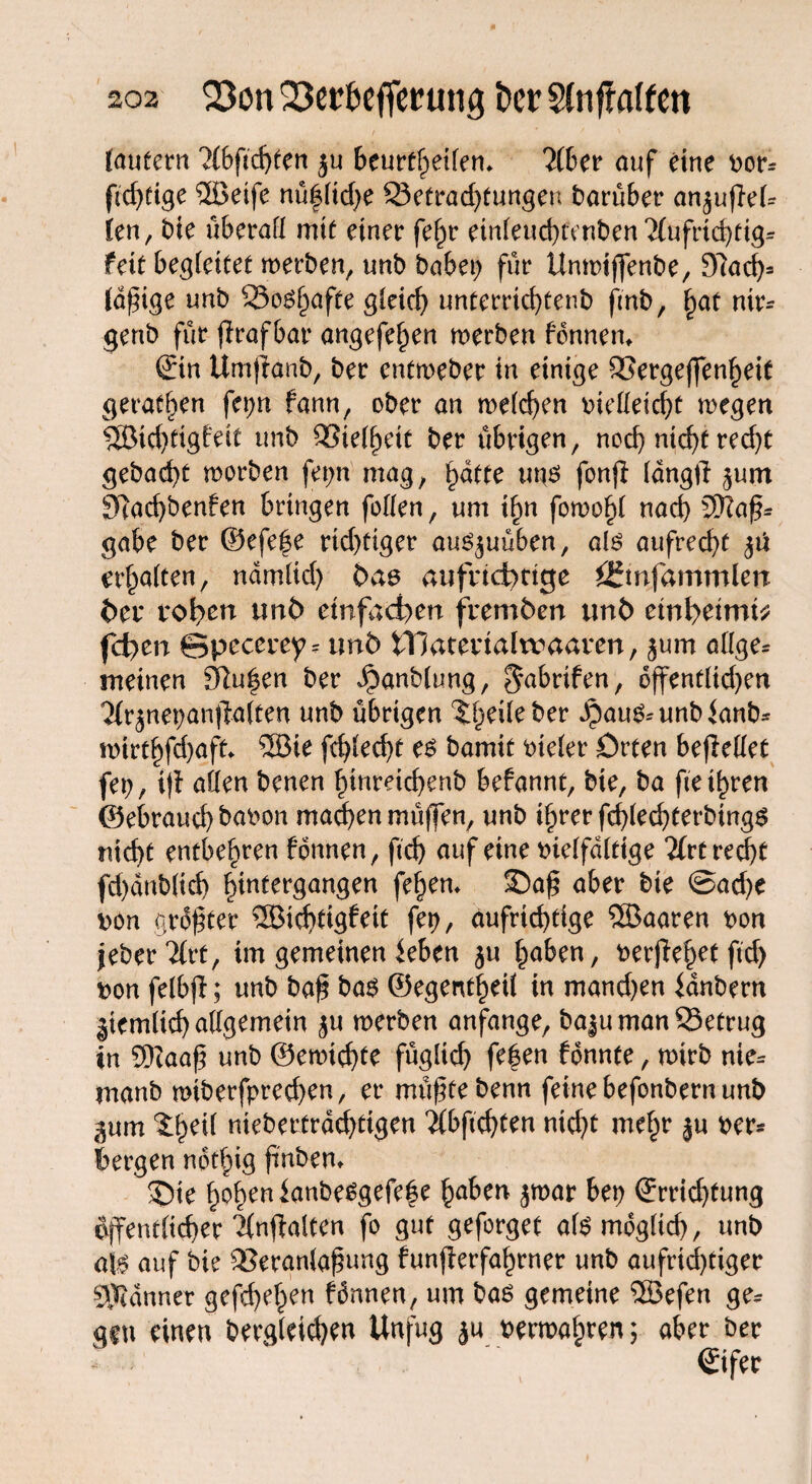 laufern ?{bftchfen ju beurteilen* 2(ber auf eine bor* ftd)fige 2ßeife nüfltd;e ©etradjfungen barüber anjuffek len, tue überall mit einer fe^r einleucbfenben2fufrid)fig* fett begleitet werben, unb habet; für Unwiffenbe, 9?ach* (dfige unb 53oö§afte gleich unterrkhtenb fmb, hat nir- genb für ffrafbar angefe^en werben fdnnen«. ©n Umjiänb, ber entweber in einige Vergeffenheit geraffen fctjrt fann, ober an welchen bielleici)t wegen 5Bichttg£eit unb Vielhett ber übrigen, noch nicht red)t gebad)t worben fet;n mag, hafte unö fonff lang)! jum 9Tad)benfen bringen feilen, um i^n fowo^l nach SO?af* gäbe ber ©efe|e richtiger au^uüben, als aufrecht erhalten, ndmltd) bae aufridbttge fcer toben tmb einfachen fremfcen imt> embetntt* feiert ©pccerey = unb iTJaterialtvaaren, jum allge* meinen blühen ber Jpanblung, ^abrifen, offenflid)en 'Hrjnepanffatten unb übrigen ‘ilKileber JpauS=unb<anb* wirthfd)aft* 5Bie fchlecht es bamit bieler Orten beffellet fet;, tff allen benen hinreid;enb befannt, bte, ba fte ihren ©ebraud) babon machen müffen, unb ihrer fdffechterbings nicht entbehren fonnen, ftd) auf eine vielfältige litt recht fd)dnb(id) htntergangen feiern SDaß aber bte @ad)e bon grdftet 2Bichftg£eit fep, aufrichtige SSJaaren bon jeber'ilrt, im gemeinen ieben ju haben, berffehet ftd) bon felbff; unb ba$ bas ©egentheil in mandjen ianbern gtemlicb allgemein $u werben anfange, bajumanSSetrug in 9)Zaaf unb ©ewichte fügltd) fe|en fdnnte, wirb nie= manb wiberfpred)en, er müftebenn feine befonbern unb gum %$c\{ niebettrdchtigen ’ilbftchten nid)t mehr ju ber* bergen nothig ffnbem £)te hohen lanbe^gefe|e haben jwar bet) ©richtung öffentlicher 2{nffalten fo gut geforget als möglich, unb als auf bie Veranlagung funfferfahrner unb aufrichtiger Scanner gcfcf>e^en fdnnen, um bas gemeine Söefen ge* geu einen begleichen Unfug ju berwahren; aber ber ©fer