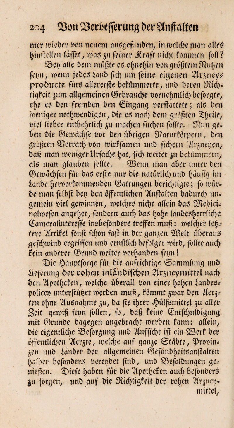 mer roteber t>on neuem auögefunben, in welche man alles hinffellen (affet, was feiner $raft ntcf>t fommen foll? Set; alle bem müßte es ohnehin t>on größtem 9ftu|en fepn, wenn jebes fanb ftd; um feine eigenen 2lr$ney* proöuete fürs allererffe bekümmerte, unb bereu Süd;* tigfeit jum allgemeinen ©ebrauche bornehmltd; beforgte, e§e es ben fremben ben Eingang berffattete; als ben weniger not^menbtgen, bte es nad) bem größten Zweite, inel lieber entbehrlich $u machen fud)en folfte* 97un ge= ben bte ©ewddffe bot ben übrigen 07aturförpern, ben größten 93orrat£ bon wtrffamen unb ftchern 2(t^nepen, baß man weniger Urfatfye hat, ftd) weiter ju bekümmern, als man glauben feilte* SBenn man aber unter ben ©ewdehfen für bas erffe nur bie natürlid) unb §dußg im ianbe herbotfommenben ©attungen berid;ttgte; fo wür¬ be man felbff bet; ben öffentlichen 'Jlnffalten baburd; um gemein biel gewinnen, weld;es nid;t allein bas SHebicu nalwefen angelet, fonbern auch bas h°£e lanbesherrlid)e Gameralintereffe tnsbefonbere treffen muß: welcher le^ eete Artikel fonff feffon faß in ber ganzen ®elt überaus gefchwtnb ergriffen unb ernfflid; befolget wirb, folfteauch fein anberer ©runb weiter berauben fet;n! 5)ie ibauptforge für bie aufrichtige Sammlung unb Lieferung ber vollen tnlanfctfifyen 21r$neymtttcl nach ben Tlpotheken, welche überall bon einer hohen ianbes* policep unferßü|et werben muß, fömmt $war ben Tlerj* ten of;ne Ausnahme ^u, ba fte t^rer Jpülfsmittel ju aller Seit gewiß fet;n follen, fo, baß feine ©ntfd;ulbigung mit ©runbe bagegen angebradß werben fann; allein, bte eigentliche Seforgung unb Tfufftdjt iß ein 2Berk ber öffentlid;en Tler^te, welche auf gan^e Stabte, 93robim $en unb idnber ber allgemeinen ©efunbheitsanßalten halber befonberS berepbet ftnb, unb Sefolbungen ge* nießen. ©iefe haben für bie Tlpothefen aud; befonberS ju forgen, unb auf bie Süchtigkeit ber rohen Tlr^nep* mittet