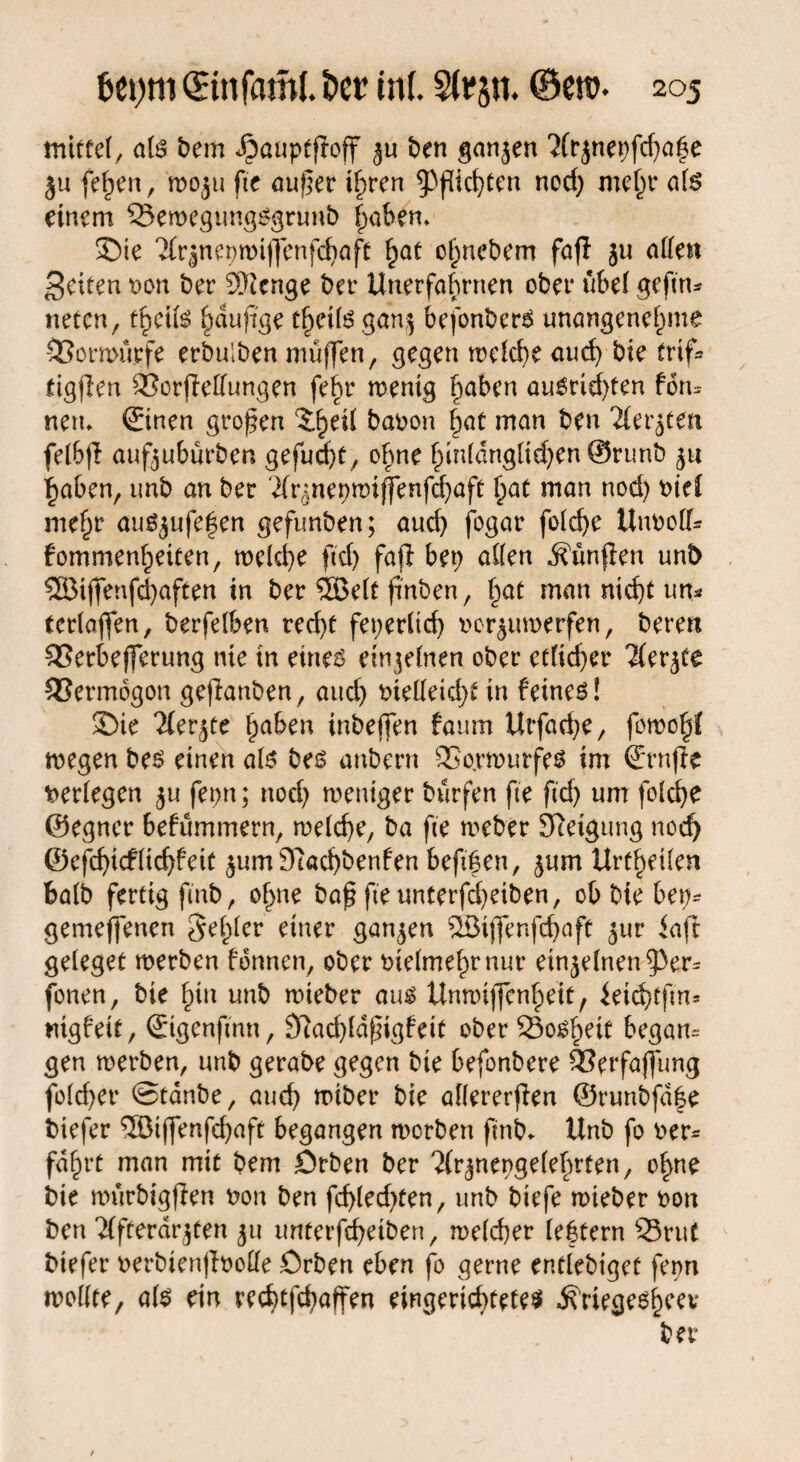 mittel, ate bem *£)auptffojf ju ben ganzen ?(rjnepfd}a|e ju feiert, woju fte auf er ihren Richten nod) mehr ate einem Q5ewegungSgrunb habem Sie 2fr$ne9wiffenfd)aff §at ofpnebem fajl ju aßen feiten oon ber 9Kcnge ber Unerfahrnen ober übel geftn* netcn, tf)dfö ^duffge theite gan$ befonberS unangenehme ©orwürfe erbulben muffen, gegen welche auch bie trip» tigflen ÖSorfleffungen fei)r wenig haben au6rid)ten foru neru ©nen großen banon hat man ben Tlerjten felbjt aufjuburben gefud)f, ohne hm(dngltd)en @runb 'haben, unb an ber Tlr^nepwiffenfchaft h^t man nod) nie! mehr aufyufefen gefunben; auch fogar fo(cf>e Unnolf* fommenhetten, meld}e ftd) fafi bep aßen dfünfien unb 5SBijfenfd)aften in ber ®elt frnben, §at man nicht un* terlaffen, berfelben red)t feperlicf) norjuwerfen, beten SSerbefferung nie in etne$ einzelnen ober etlid)er Tfer^ee SSermbgon geflanben, attd) nießeid)t in feinet! Sie Tfer^te haben inbeffen fatim Urfad)e, fowoht wegen bes einen ate bes anbern SSorwurfem im ©nfte verlegen £u feen; nod) weniger bürfen fte ftd) um folche ©egner befümmern, welche, ba fte weber Neigung noch ©efd)idrltcf)fei£ jum 9tacf)benfen beft|en, $um Urteilen halb fertig finb, ohne baß fte unterfcheiben, ebbte bei)- gemeffenen gehler einer ganzen SBijfenfd)aft jur iaft geleget werben fbnnen, ober vielmehr nur einzelnen ß3er= fonen, bie Inn unb wieber aum Unwijfcnheit, ieichtfm* rngfeit, ©genftnn, 3ftad)ldfigfeit ober Soweit begann gen werben, unb gerabe gegen bie befonbere SSerfajfung fold)er ©tdnbe, and) wiber bie allererffen ©runbfd|e biefer ®iffenfd)aft begangen werben ftnb. Unb fo ner* fahrt man mit bem Örben ber ^nengelebrten, ohne bie würbigflen non ben fch(ed)ten, unb biefe wieber non ben 'Jlfterdr$ten 51t unterfcheiben, welcher lebtern Q3rut biefer nerbtenjlnoße örben eben fo gerne entlebiget fepn wollte, ate etn rechtfchaffen eingerichtetem Ä'riegemhcev