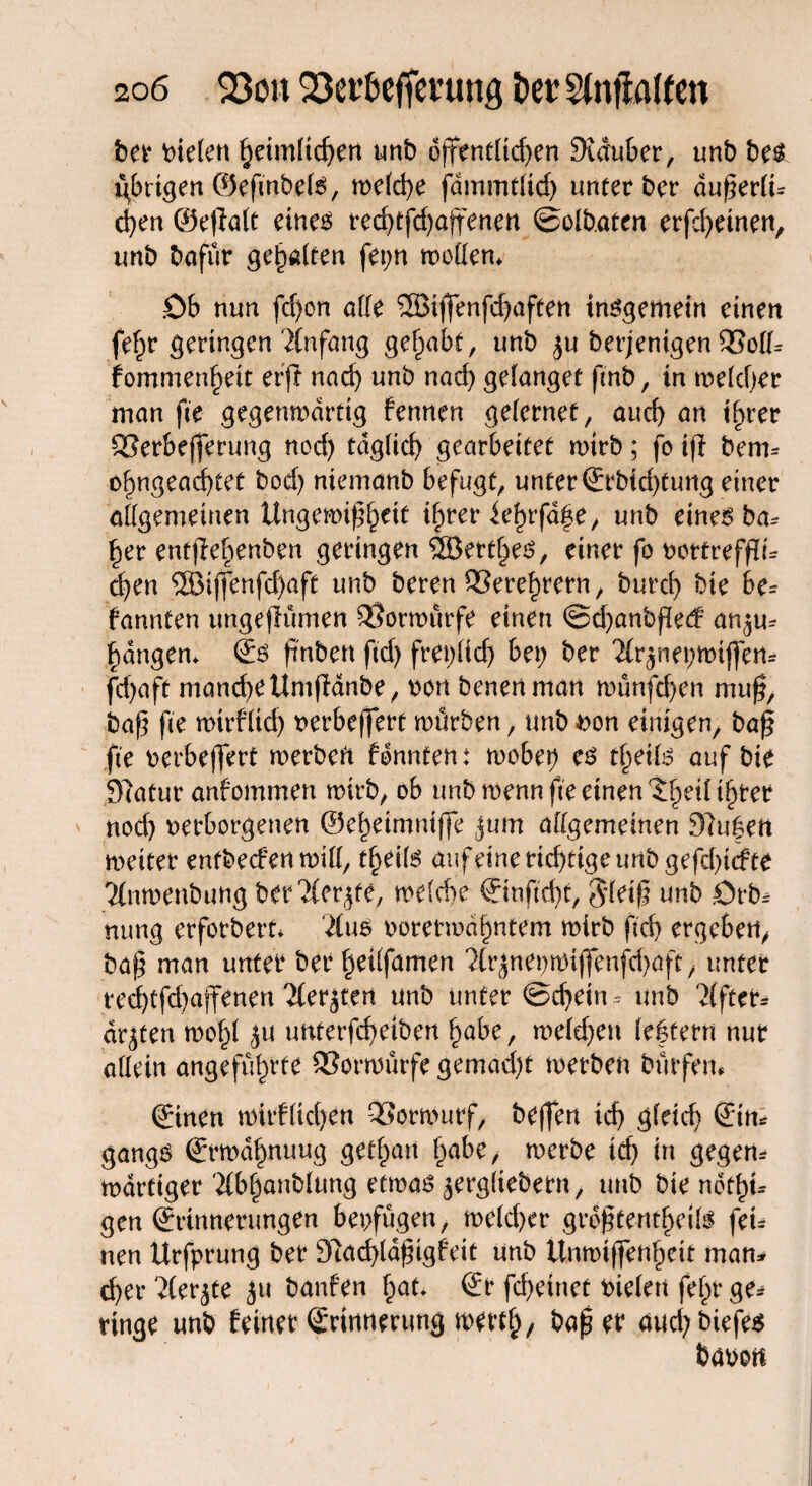 ber fielen heimlichen unb offentltd)en Scduber, unb be$ übrigen ©efmbete, welche fdmmtlid) unterber außerli* d)en ©e|Mt eine6 red>efd>affencri ©olb.aten erfchetnen, unb bafür gehalten fei;n motten* Ob nun fd)on atte ®ijfenfd)aften insgemein einen fef;r geringen Anfang gehabt, unb ju berjenigen SSott* fomnien^eit erjt nad) unb nad) gelanget finb, in welcher man fie gegenmdrtig fennen gelernet, auch an t^rer SSerbefferung nod) täglich gearbeitet wirb; fo ifi bem* ofmgead)tet bod) niemanb befugt, unter Erbichtung einer allgemeinen Ungewißheit ihrer ieinfa^e, unb eines ba* her entjlebenben geringen ^Berthes, einer fo vottrefftt* d)en 2Biffenfd>afe unb bereu QSere^irern, burd) bie be* kannten ungeflümen Vorwürfe einen @d)anbf[ed an^u- fangen* <2:6 finben ftd) frei)l(d) bei; ber 2(r^nei;miffen* fd;aft manche UmfMnbe, von benenman münfd)en muß, baß fie mirflid) verbeffert mürben, unb von einigen, baß fie verbeffert werben konntent wobei) es tfyeilß auf bie Slatur anfommen mirb, ob unb menn fie einen (i^dif;ter nod) verborgenen ©eheimniffe jum attgemeinen Sinken meiter enfbedenmitt, tf>eif6 auf eine richtige unb gefehlte 'Jfnwenbung ber^icr^te, welche Einfieht, $leiß unb örb* nung erforbert* 21us vorerwähntem mirb fid) ergeben, baß man unter ber heÜfamen ?(rjnei)Wiffenfd)aft, unter tecf)tfd)ajfenen ^fer^ten unb unter ©d)ettu unb Uftct* dr^ten mol;! $u unterfcheiben habe, melden le|tern nur allein angeführte SSormürfe gemacht werben bürfem ©neu mtrflid)en QSormutf, beffen ich glrid; Ein* gangö Ermahnung gethait hübe, merbe ich in gegen* mdrttger ilbhanblung etwas ^ergliebern, unb bie ndthu gen Erinnerungen bevfügen, meld)er größtenteils fei* neu Urfprung ber 9?ad)ldßigfeit unb ünmißenheit man* eher ^(er^te ju banfen hat* Er fcheinet vielen felm ge* ringe unb feiner Erinnerung merth, baßer aud;biefe$ bavon