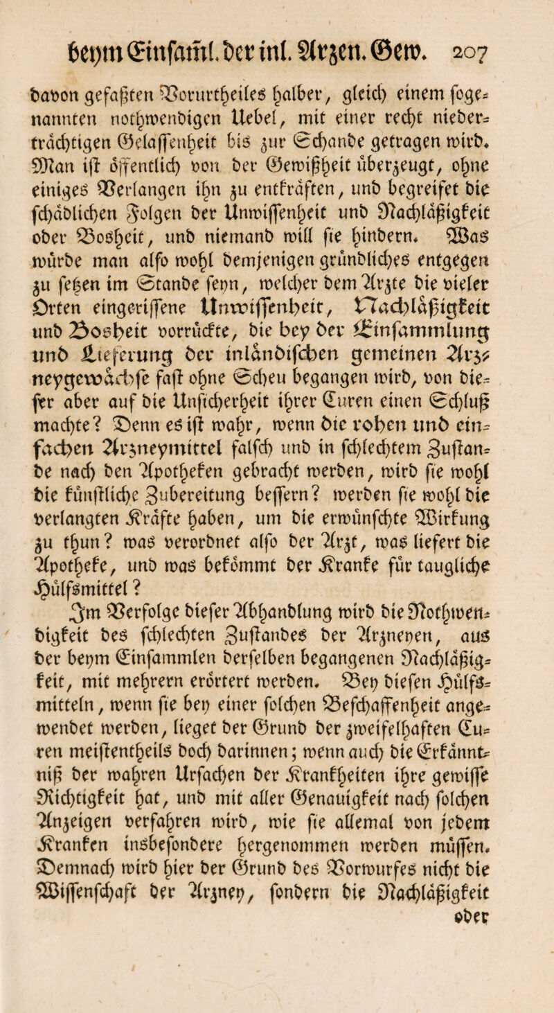 bavon gefaxten ©orurtheiles falber, gleich einem foge* nannten nothwenbtgen Uebel, mit einer recht nteber* trächtigen ©elaffenhett bis jur ©chanbe getragen mirb* 9Kan tjl öffentlich von ber ©emif^heit überzeugt, ohne einiget Verlangen i§n $u entfrdften, unb begreifet bie fd)dblichen folgen ber Unmiffenheit nnb 9?ad)ldfigfeit ober Soweit, unb niemanb will fte ^tnbern* 2öas mürbe man alfo mof)t bemjenigen grünblid)es entgegen 51t fefen im ©tanbe ferm, meiner bemTlrjte bie vieler Orten etngmffene Umriffenfyeit, tTad)la^igfeit unb Soweit vorrüefte, bie bey bei* £55infammlung unb Jlteferung bei* inlanbifcben gemeinen 2ixy neygewacbfe faji ofpne ©eben begangen wirb, von bie^ ftr aber auf bie Unftcherheit ihrer Suren einen ©d)(u£ mad)te? £)enn esifi mahr, menn bie roben unb ein* facbeu 2(r$neymittel falfd) unb in fd)led)tem 3ujfam be nach ben HpotfyeUn gebracht merben, mirb fte mohl bie fünflUche Spreitung bejfern? merben fte mo^l bie verlangten Grafte hüben, um bie ernninfcffe SSirfung ju t^un? mas verorbnet alfo berTlr^t, ma^ liefert bie Tfpotbefe, unb mas befdmmt ber ^ranfe für taugliche Jpülf^mietel ? ^m Verfolge bteferTlbhanblung mirb bteStforhmen* bigfeit bes fd)led)ten 3^f7anbe6 ber lityxemx, aus ber bet;m Sinfammlen berfelben begangenen 97achld£ig* feit, mit mehrern erörtert merben, 93et; biefen Jpülfs^ mittein, menn fte bei) einer folchen 23efd)affenheit ange- menbet merben, lieget ber ©runb ber jmeifelhnften Su¬ ren meifientf)etl3 bod) bartnnen; menn aud; bieSrfdnnk ni)5 ber magren Urfachen ber ifranfheiten ihre gemiffe fKid)tigfett fyat, unb mit aller ©enauigfett nad) folchen Tfn^cigert verfahren mirb, mie fte allemal von j'ebem ^ranfen insbefonbere hcr3enoron^n merben müffen, ®emnad) mirb hier ber ©runb bes SSormurfes nicht bie SSßi(]enfd)aft ber Tlrjnep, fonbern bie 97achldpigfeit